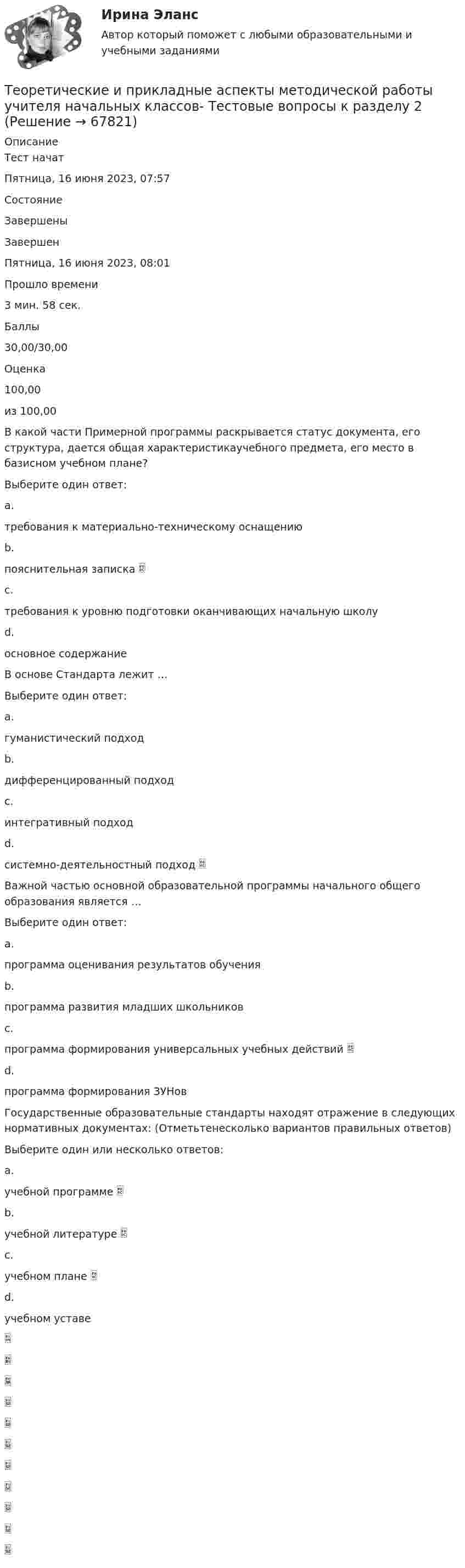      
            Описание
            Тест начатПятница, 16 июня 2023, 07:57СостояниеЗавершеныЗавершенПятница, 16 июня 2023, 08:01Прошло времени3 мин. 58 сек.Баллы30,00/30,00Оценка100,00из 100,00В какой части Примерной программы раскрывается статус документа, его структура, дается общая характеристикаучебного предмета, его место в базисном учебном плане?Выберите один ответ:a.требования к материально-техническому оснащениюb.пояснительная записка c.требования к уровню подготовки оканчивающих начальную школуd.основное содержаниеВ основе Стандарта лежит …Выберите один ответ:a.гуманистический подходb.дифференцированный подходc.интегративный подходd.системно-деятельностный подход Важной частью основной образовательной программы начального общего образования является …Выберите один ответ:a.программа оценивания результатов обученияb.программа развития младших школьниковc.программа формирования универсальных учебных действий d.программа формирования ЗУНовГосударственные образовательные стандарты находят отражение в следующих нормативных документах: (Отметьтенесколько вариантов правильных ответов)Выберите один или несколько ответов:a.учебной программе b.учебной литературе c.учебном плане d.учебном уставе   
            
            
            Теоретические и прикладные аспекты методической работы учителя начальных классов-  Тестовые вопросы к разделу 1Теоретические и прикладные аспекты методической работы учителя начальных классов-  Тестовые вопросы к разделу 2Теоретические и прикладные аспекты методической работы учителя начальных классов-  Тестовые вопросы к разделу 3Теоретические и прикладные аспекты методической работы учителя начальных классов-  Тестовые вопросы к разделу 4Теоретические и прикладные аспекты метод. работы педагога доп. обр. НСПК ДО Тестовые вопросы к разделу 1Теоретические и прикладные аспекты метод. работы педагога доп. обр. НСПК ДО Тестовые вопросы к разделу 2Теоретические и прикладные аспекты метод. работы педагога доп. обр. НСПК ДО Тестовые вопросы к разделу 3Теоретические и прикладные аспекты методической работы учителя начальных классов НСПК ПНК Тестовые вопросы к разделу 3Теоретические и прикладные аспекты методической работы учителя начальных классов НСПК ПНК Тестовые вопросы к разделу 4ТЕОРЕТИЧЕСКИЕ И ПРИКЛАДНЫЕ АСПЕКТЫ МЕТОДИЧЕСКОЙ РАБОТЫ УЧИТЕЛЯ НАЧАЛЬНЫХ КЛАССОВ (ПНК) ПРАКТИЧЕСКАЯ РАБОТА №1Теоретические и прикладные аспекты методической работы учителя начальных классов (ПНК) Практическое занятие 2Теоретические и прикладные аспекты методической работы учителя начальных классов (ПНК) тест 1Теоретические и прикладные аспекты методической работы учителя начальных классов (ПНК) тест 2Теоретические и прикладные аспекты методической работы учителя начальных классов Практическое занятие 1