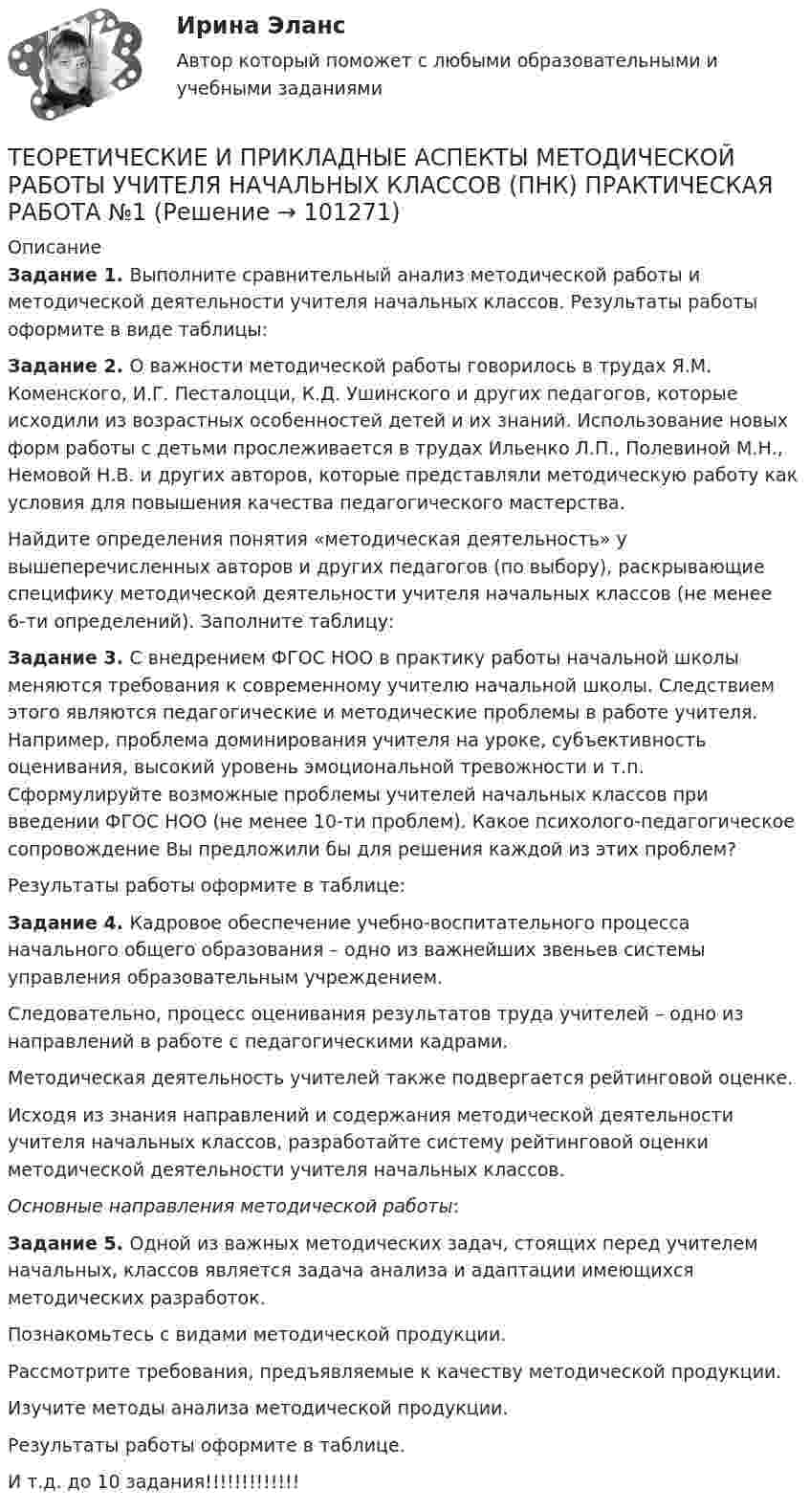      
            Описание
            Задание 1. Выполните сравнительный анализ методической работы и методической деятельности учителя начальных классов. Результаты работы оформите в виде таблицы:Задание 2. О важности методической работы говорилось в трудах Я.М. Коменского, И.Г. Песталоцци, К.Д. Ушинского и других педагогов, которые исходили из возрастных особенностей детей и их знаний. Использование новых форм работы с детьми прослеживается в трудах Ильенко Л.П., Полевиной М.Н., Немовой Н.В. и других авторов, которые представляли методическую работу как условия для повышения качества педагогического мастерства.Найдите определения понятия «методическая деятельность» у вышеперечисленных авторов и других педагогов (по выбору), раскрывающие специфику методической деятельности учителя начальных классов (не менее 6-ти определений). Заполните таблицу:Задание 3. С внедрением ФГОС НОО в практику работы начальной школы меняются требования к современному учителю начальной школы. Следствием этого являются педагогические и методические проблемы в работе учителя. Например, проблема доминирования учителя на уроке, субъективность оценивания, высокий уровень эмоциональной тревожности и т.п. Сформулируйте возможные проблемы учителей начальных классов при введении ФГОС НОО (не менее 10-ти проблем). Какое психолого-педагогическое сопровождение Вы предложили бы для решения каждой из этих проблем?Результаты работы оформите в таблице:Задание 4. Кадровое обеспечение учебно-воспитательного процесса начального общего образования – одно из важнейших звеньев системы управления образовательным учреждением.Следовательно, процесс оценивания результатов труда учителей – одно из направлений в работе с педагогическими кадрами.Методическая деятельность учителей также подвергается рейтинговой оценке.Исходя из знания направлений и содержания методической деятельности учителя начальных классов, разработайте систему рейтинговой оценки методической деятельности учителя начальных классов.Основные направления методической работы:Задание 5. Одной из важных методических задач, стоящих перед учителем начальных, классов является задача анализа и адаптации имеющихся методических разработок.Познакомьтесь с видами методической продукции.Рассмотрите требования, предъявляемые к качеству методической продукции.Изучите методы анализа методической продукции.Результаты работы оформите в таблице. И т.д. до 10 задания!!!!!!!!!!!!!   
            
            
            Теоретические и прикладные аспекты методической работы учителя начальных классов НСПК ПНК Тестовые вопросы к разделу 4ТЕОРЕТИЧЕСКИЕ И ПРИКЛАДНЫЕ АСПЕКТЫ МЕТОДИЧЕСКОЙ РАБОТЫ УЧИТЕЛЯ НАЧАЛЬНЫХ КЛАССОВ (ПНК) ПРАКТИЧЕСКАЯ РАБОТА №1Теоретические и прикладные аспекты методической работы учителя начальных классов (ПНК) Практическое занятие 2Теоретические и прикладные аспекты методической работы учителя начальных классов (ПНК) тест 1Теоретические и прикладные аспекты методической работы учителя начальных классов (ПНК) тест 2Теоретические и прикладные аспекты методической работы учителя начальных классов Практическое занятие 1Теоретические и прикладные аспекты методической работы учителя начальных классов Практическое занятие 2Теоретические и прикладные аспекты методической работы учителя начальных классов-  Комплексное заданиеТеоретические и прикладные аспекты методической работы учителя начальных классов (КП). Тестовые вопросы к разделу 1.Теоретические и прикладные аспекты методической работы учителя начальных классов (КП). Тестовые вопросы к разделу 2.Теоретические и прикладные аспекты методической работы учителя начальных классов (КП). Тестовые вопросы к разделу 3.Теоретические и прикладные аспекты методической работы учителя начальных классов (КП). Тестовые вопросы к разделу 4.Теоретические и прикладные аспекты методической работы учителя начальных классов НСПК ПНК Тестовые вопросы к разделу 1Теоретические и прикладные аспекты методической работы учителя начальных классов НСПК ПНК Тестовые вопросы к разделу 2