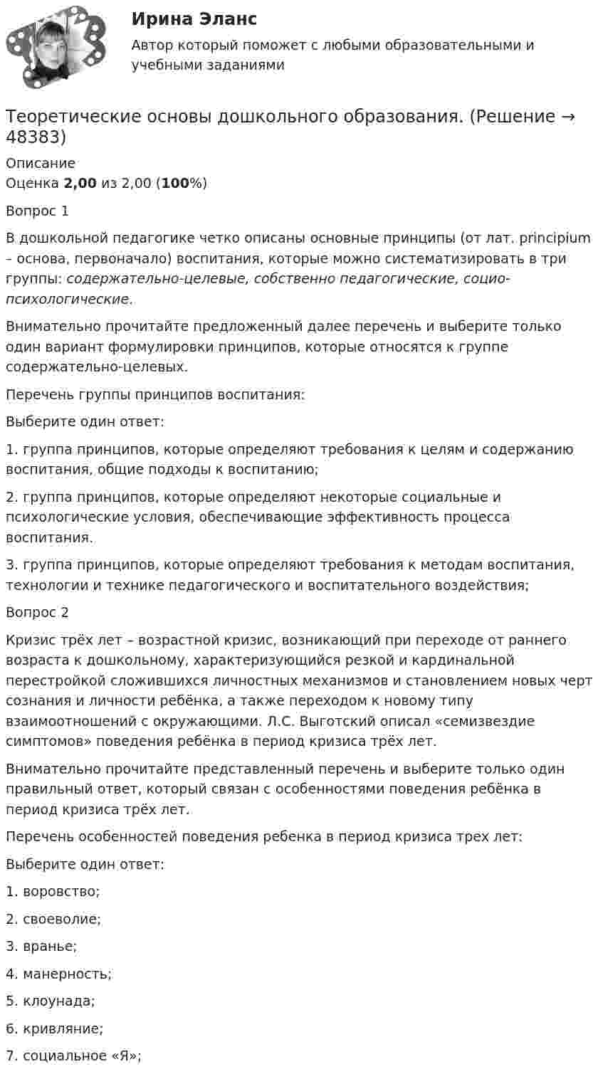      
            Описание
            Оценка 2,00 из 2,00 (100%)Вопрос 1В дошкольной педагогике четко описаны основные принципы (от лат. principium – основа, первоначало) воспитания, которые можно систематизировать в три группы: содержательно-целевые, собственно педагогические, социо-психологические.   Внимательно прочитайте предложенный далее перечень и выберите только один вариант формулировки принципов, которые относятся к группе содержательно-целевых.Перечень группы принципов воспитания:Выберите один ответ:1. группа принципов, которые определяют требования к целям и содержанию воспитания, общие подходы к воспитанию; 2. группа принципов, которые определяют некоторые социальные и психологические условия, обеспечивающие эффективность процесса воспитания.3. группа принципов, которые определяют требования к методам воспитания, технологии и технике педагогического и воспитательного воздействия;Вопрос 2Кризис трёх лет – возрастной кризис, возникающий при переходе от раннего возраста к дошкольному, характеризующийся резкой и кардинальной перестройкой сложившихся личностных механизмов и становлением новых черт сознания и личности ребёнка, а также переходом к новому типу взаимоотношений с окружающими. Л.С. Выготский описал «семизвездие симптомов» поведения ребёнка в период кризиса трёх лет.Внимательно прочитайте представленный перечень и выберите только один правильный ответ, который связан с особенностями поведения ребёнка в период кризиса трёх лет.Перечень особенностей поведения ребенка в период кризиса трех лет:Выберите один ответ:1. воровство;2. своеволие; 3. вранье;4. манерность;5. клоунада;6. кривляние;7. социальное «Я»;  
            
            
            Теоретические основы дошкольного образованияТеоретические основы дошкольного образования.Теоретические основы дошкольного образования (ДО, 1 часть)Теоретические основы дошкольного образования (ДО, 1 часть)Теоретические основы дошкольного образования (ДО, 1 часть)Теоретические основы дошкольного образования (ДО, 1 часть)Теоретические основы дошкольного образования (ДО, 1 часть)Теоретические и прикладные аспекты метод. работы педагога доп. обр. НСПК ПДО Тестовые вопросы к разделу 2Теоретические и прикладные аспекты метод. работы педагога доп. обр. НСПК ПДО Тестовые вопросы к разделу 3Теоретические и прикладные аспекты метод. работы педагога доп. обр. НСПК ПДО Тестовые вопросы к разделу 4Теоретические и прикладные аспекты метод. работы педагога доп. обр. НСПК ПДО Тестовые вопросы к разделу 5Теоретические основы дошкольного образованияТеоретические основы дошкольного образованияТеоретические основы дошкольного образования