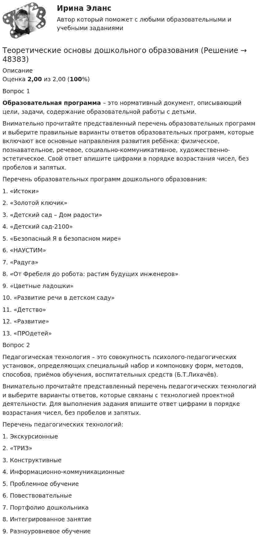      
            Описание
            Оценка 2,00 из 2,00 (100%)Вопрос 1Образовательная программа – это нормативный документ, описывающий цели, задачи, содержание образовательной работы с детьми.Внимательно прочитайте представленный перечень образовательных программ и выберите правильные варианты ответов образовательных программ, которые включают все основные направления развития ребёнка: физическое, познавательное, речевое, социально-коммуникативное, художественно-эстетическое. Свой ответ впишите цифрами в порядке возрастания чисел, без пробелов и запятых. Перечень образовательных программ дошкольного образования:1.      «Истоки»2.      «Золотой ключик»3.      «Детский сад – Дом радости»4.      «Детский сад-2100»5.      «Безопасный Я в безопасном мире»6.      «НАУСТИМ»7.      «Радуга»8.      «От Фребеля до робота: растим будущих инженеров»9.      «Цветные ладошки»10.  «Развитие речи в детском саду»11.  «Детство»12.  «Развитие»13.  «ПРОдетей»Вопрос 2Педагогическая технология – это совокупность психолого-педагогических установок, определяющих специальный набор и компоновку форм, методов, способов, приёмов обучения, воспитательных средств (Б.Т.Лихачёв).Внимательно прочитайте представленный перечень педагогических технологий и выберите варианты ответов, которые связаны с технологией проектной деятельности. Для выполнения задания впишите ответ цифрами в порядке возрастания чисел, без пробелов и запятых.Перечень педагогических технологий:1.    Экскурсионные2.    «ТРИЗ»3.    Конструктивные4.    Информационно-коммуникационные5.    Проблемное обучение6.    Повествовательные7.    Портфолио дошкольника8.    Интегрированное занятие9.    Разноуровневое обучение  
            
            
            Теоретические основы дошкольного образованияТеоретические основы дошкольного образованияТеоретические основы дошкольного образования.Теоретические основы дошкольного образования (ДО, 1 часть)Теоретические основы дошкольного образования (ДО, 1 часть)Теоретические основы дошкольного образования (ДО, 1 часть)Теоретические основы дошкольного образования (ДО, 1 часть)Теоретические и прикладные аспекты метод. работы педагога доп. обр. НСПК ПДО Тестовые вопросы к разделу 1Теоретические и прикладные аспекты метод. работы педагога доп. обр. НСПК ПДО Тестовые вопросы к разделу 2Теоретические и прикладные аспекты метод. работы педагога доп. обр. НСПК ПДО Тестовые вопросы к разделу 3Теоретические и прикладные аспекты метод. работы педагога доп. обр. НСПК ПДО Тестовые вопросы к разделу 4Теоретические и прикладные аспекты метод. работы педагога доп. обр. НСПК ПДО Тестовые вопросы к разделу 5Теоретические основы дошкольного образованияТеоретические основы дошкольного образования