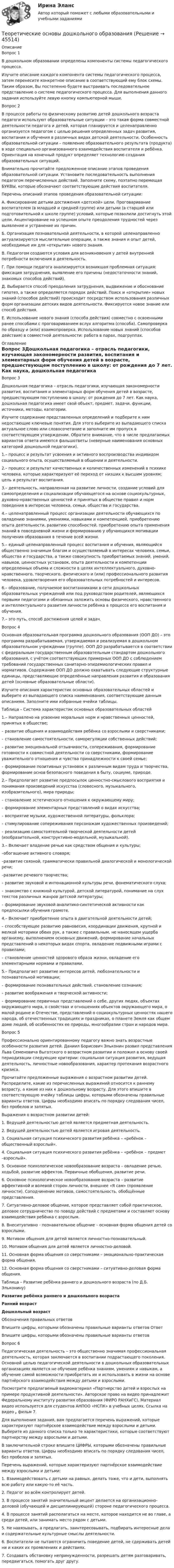      
            Описание
            Вопрос 1В дошкольном образовании определены компоненты системы педагогического процесса.Изучите описание каждого компонента системы педагогического процесса, затем перенесите конкретное описание в соответствующий ему блок схемы. Таким образом, Вы постепенно будете выстраивать последовательное представление о системе педагогического процесса. Для выполнения данного задания используйте левую кнопку компьютерной мыши.Вопрос 2В процессе работы по физическому развитию детей дошкольного возраста педагоги используют образовательные ситуации – это такая форма совместной деятельности педагога и детей, которая планируется и целенаправленно организуется педагогом с целью решения определенных задач развития, воспитания и обучения в различных видах детской деятельности. Особенность образовательной ситуации – появление образовательного результата (продукта) в ходе специально организованного взаимодействия воспитателя и ребёнка. Ориентация на конечный продукт определяет технологию создания образовательных ситуаций.Внимательно прочитайте предложенное описание этапов проведения образовательной ситуации. Установите последовательность выполнения педагогом перечисленных действий. Заполните схему, поэтапно перемещая БУКВЫ, которые обозначают соответствующие действия воспитателя.Перечень описаний этапов проведения образовательной ситуации:А.  Фиксирование детьми достижения «детской» цели. Проговаривание воспитателем (в младшей и средней группе) или детьми (в старшей или подготовительной к школе группе) условий, которые позволили достигнуть этой цели. Акцентирование на успешном опыте преодоления трудностей через выявление и устранение их причин.Б.  Организация познавательной деятельности, в которой целенаправленно актуализируются мыслительные операции, а также знания и опыт детей, необходимые им для «открытия» нового знания.В.  Педагогом создаются условия для возникновения у детей внутренней потребности включения в деятельность.Г.   При помощи педагога анализируется возникшая проблемная ситуация: фиксация затруднения, выявление его причины (недостаточности знаний, знакомых способов действий).Д.  Выбирается способ преодоления затруднения, выдвижение и обоснование гипотез, а также определяется порядок действий. Поиск и «открытие» новых знаний (способов действий) происходит посредством использования различных форм организации детских видов деятельности. Фиксируется новое знание или способ действия.Е.  Использование нового знания (способа действия) совместно с освоенными ранее способами с проговариванием вслух алгоритма (способа). Самопроверка по образцу и (или) взаимопроверка. Использование новых знаний (способов действия) в совместной деятельности: работа в парах, подгруппах. 
            Оглавление
            Вопрос 3Дошкольная педагогика – отрасль педагогики, изучающая закономерности развития, воспитания и элементарных форм обучения детей в возрасте, предшествующем поступлению в школу: от рождения до 7 лет. Как наука, дошкольная педагогика имеет свой объект, предмет, задачи, функции, источники, методы, категории.Изучите содержание представленных определений и подберите к ним недостающие ключевые понятия. Для этого выберите из выпадающего списка актуальное слово или словосочетание и заполните им пропуск в соответствующем утверждении. Обратите внимание, что в числе предлагаемых вариантов ответа имеются фальшответы (неверные наименования основных категорий дошкольной педагогики).1.– процесс и результат усвоения и активного воспроизводства индивидом социального опыта, осуществляемый в общении и деятельности.2.– процесс и результат качественных и количественных изменений в психике человека, которые характеризуют её переход от низших к высшим уровням; цель и результат воспитания.3.– деятельность, направленная на развитие личности, создание условий для самоопределения и социализации обучающегося на основе социокультурных, духовно-нравственных ценностей и принятых в обществе правил и норм поведения в интересах человека, семьи, общества и государства.4.– целенаправленный процесс организации деятельности обучающихся по овладению знаниями, умениями, навыками и компетенцией, приобретению опыта деятельности, развитию способностей, приобретению опыта применения знаний в повседневной жизни и формированию у обучающихся мотивации получения образования в течение всей жизни.5.– единый целенаправленный процесс воспитания и обучения, являющийся общественно значимым благом и осуществляемый в интересах человека, семьи, общества и государства, а также совокупность приобретаемых знаний, умений, навыков, ценностных установок, опыта деятельности и компетенции определенных объема и сложности в целях интеллектуального, духовно-нравственного, творческого, физического и (или) профессионального развития человека, удовлетворения его образовательных потребностей и интересов.6.– образование, получаемое воспитанниками в сети дошкольных образовательных учреждений или под руководством родителей, являющихся первыми педагогами и обязанных заложить основы физического, нравственного и интеллектуального развития личности ребёнка в процессе его воспитания и обучения.7.– это путь, способ достижения целей и задач.Вопрос 4Основная образовательная программа дошкольного образования (ООП ДО) – это программа разрабатываемая, утверждаемая и реализуемая в дошкольном образовательном учреждении (группе). ООП ДО разрабатывается в соответствии с федеральным государственным образовательным стандартом дошкольного образования, с учётом соответствующих примерных ООП ДО с соблюдением требований государственных санитарно-эпидемиологических правил и нормативов. Содержание ООП ДО должно охватывать следующие структурные единицы, представляющие определённые направления развития и образования детей (основные образовательные области).Изучите описания характеристик основных образовательных областей и выберите из выпадающего списка наименования, соответствующие данным описаниям. Заполните ими избранные ячейки таблицы.Таблица – Система характеристик основных образовательных областей1.– Направлено на усвоение моральных норм и нравственных ценностей, принятых в обществе;– развитие общения и взаимодействия ребёнка со взрослыми и сверстниками;– становление самостоятельности, саморегуляции собственных действий;– развитие эмоциональной отзывчивости, сопереживания, формирование готовности к совместной деятельности со сверстниками, формирование уважительного отношения и чувства принадлежности к своей семье;– формирование позитивных установок к различным видам труда и творчества, формирование основ безопасного поведения в быту, социуме, природе.2.–  Предполагает развитие предпосылок ценностно-смыслового восприятия и понимания произведений искусства (словесного, музыкального, изобразительного), мира природы;–  становление эстетического отношения к окружающему миру;–  формирование элементарных представлений о видах искусства;–  восприятие музыки, художественной литературы, фольклора;– стимулирование сопереживания персонажам художественных произведений;– реализацию самостоятельной творческой деятельности детей (изобразительной, конструктивно-модельной, музыкальной).3.– Включает владение речью как средством общения и культуры;–обогащение активного словаря;–развитие связной, грамматически правильной диалогической и монологической речи;–развитие речевого творчества;–  развитие звуковой и интонационной культуры речи, фонематического слуха;– знакомство с книжной культурой, детской литературой, понимание на слух текстов различных жанров детской литературы;– формирование звуковой аналитико-синтетической активности как предпосылки обучения грамоте.4.– Включает приобретение опыта в двигательной деятельности детей;– способствующее развитию равновесия, координации движения, крупной и мелкой моторики обеих рук, а также с правильным, не наносящем ущерба организму, выполнением основных движений, формирование начальных представлений о некоторых видах спорта, овладение подвижными играми с правилами;– становление ценностей здорового образа жизни, овладение его элементарными нормами и правилами.5.– Предполагает развитие интересов детей, любознательности и познавательной мотивации;– формирование познавательных действий, становление сознания;– развитие воображения и творческой активности;– формирование первичных представлений о себе, других людях, объектах окружающего мира, о свойствах и отношениях объектов окружающего мира, о малой родине и Отечестве, представлений о социокультурных ценностях нашего народа, об отечественных традициях и праздниках, о планете Земля как общем доме людей, об особенностях ее природы, многообразии стран и народов мира.Вопрос 5Профессионально ориентированному педагогу важно знать возрастные особенности развития детей. Даниил Борисович Эльконин развил представления Льва Семеновича Выготского о возрастном развитии и положил в основу своей периодизации следующие критерии: социальная ситуация развития, ведущая деятельность, личностные новообразования, характер протекания возрастного кризиса.Прочитайте предложенные выражения о возрастном развитии детей. Распределите, какие из перечисленных выражений относится к раннему возрасту, а какие из них к дошкольному возрасту. Для этого впишите в соответствующую ячейку таблицы цифры, которыми обозначены правильные варианты ответов. Цифры необходимо вписать по порядку следования чисел, без пробелов и запятых.Выражения о возрастном развитии детей:1. Ведущей деятельностью детей является предметная деятельность.2. Ведущей деятельностью детей является игровая деятельность.3. Социальная ситуация психического развития ребёнка – «ребёнок – общественный взрослый».4. Социальная ситуация психического развития ребёнка – «ребёнок – предмет –взрослый».5.  Основное психологическое новообразование возраста – овладение речью, ходьбой, развитие аффектов. Первичные обобщения, развитие речи.6.  Основное психологическое новообразование возраста – развитие аффективной и волевой сторон личности, внешнее «Я сам» (проявление личности). Соподчинение мотивов, самостоятельность, обобщённые представления.7. Ситуативно-деловое общение, которое представляет собой практическое, деловое сотрудничество по поводу действий с предметами и составляет основу взаимодействия ребёнка с взрослым.8.  Внеситуативно - познавательное общение – основная форма общения детей со взрослыми.9.  Мотивом общения для детей является личностно-познавательный.10. Мотивом общения для детей является личностно-деловой.11. Основная форма общения со сверстниками – эмоционально-практическая форма общения.12. Основная форма общения со сверстниками – ситуативно-деловая форма общения. Таблица – Развитие ребёнка раннего и дошкольного возраста (по Д.Б. Эльконину)Развитие ребёнка раннего и дошкольного возрастаРанний возрастДошкольный возрастОбозначения правильных ответовВпишите цифры, которыми обозначены правильные варианты ответов ОтветВпишите цифры, которыми обозначены правильные варианты ответовВопрос 6Педагогическая деятельность – это общественно значимая профессиональная деятельность, которая заключается в воспитании подрастающего поколения. Основной целью педагогической деятельности в дошкольных образовательных организациях является не обучение ребёнка знаниям, умениям и навыкам, а обучение самой возможности приобретать их и использовать в жизни на основе партнёрского взаимодействия между детьми и взрослыми.Посмотрите предлагаемый видеоматериал «Партнерство детей и взрослых на примере продуктивной деятельности». Авторское право на видео принадлежит Федеральному институту развития образования (ФИРО РАНХиГС). Материал видео используется для студентов АНПОО «НСПК» в учебных целях. Ссылка на видео  , фильм 7. Для выполнения задания, вам предлагается перечень выражений, которые характеризуют партнёрское взаимодействие между взрослыми и детьми. Выберите из данного списка только те характеристики, которые соответствуют партнерству между взрослыми и детьми. В заключительной строке впишите ЦИФРЫ, которыми обозначены правильные варианты ответов. Цифры необходимо вписать по порядку следования чисел, без пробелов и запятых.Перечень выражений, которые характеризуют партнёрское взаимодействие между взрослыми и детьми:1.    Взаимодействовать с детьми на равных, делать тоже, что и дети, выполнять всю работу или какую-то её часть.2.    Педагог во всём контролирует детей.3.    В процессе занятий значительный акцент делается на организационно-деловой (обучающей и дисциплинирующей) стороне педагогического процесса.4.  В процессе занятий располагаться на месте, которое находится не во главе, а среди детей, или занимать место рядом с детьми.5.    Не навязывать, а предлагать, заинтересовывать, подбирать интересные дела и содержательные культурные смыслы деятельности.6.    Воспитатели не пытаются ограничить поведение детей, не сдерживать детей ни и каких их проявлениях и действиях.7.   Создавать обстановку непринужденности, разрешать детям разговаривать, передвигаться, помогать друг другу. 
            
            
            Теоретические и прикладные аспекты метод. работы педагога доп. обр. НСПК ПДО Тестовые вопросы к разделу 5Теоретические основы дошкольного образованияТеоретические основы дошкольного образованияТеоретические основы дошкольного образованияТеоретические основы дошкольного образованияТеоретические основы дошкольного образованияТеоретические основы дошкольного образования.Теоретические и прикладные аспекты метод. работы педагога доп. обр. НСПК ДО Тестовые вопросы к разделу 5Теоретические и прикладные аспекты метод. работы педагога доп. обр. НСПК ИЗО и ДПИ Тестовые вопросы к разделу 1Теоретические и прикладные аспекты метод. работы педагога доп. обр. НСПК ИЗО и ДПИ Тестовые вопросы к разделу 2Теоретические и прикладные аспекты метод. работы педагога доп. обр. НСПК ИЗО и ДПИ Тестовые вопросы к разделу 3Теоретические и прикладные аспекты метод. работы педагога доп. обр. НСПК ПДО Тестовые вопросы к разделу 1Теоретические и прикладные аспекты метод. работы педагога доп. обр. НСПК ПДО Тестовые вопросы к разделу 2Теоретические и прикладные аспекты метод. работы педагога доп. обр. НСПК ПДО Тестовые вопросы к разделу 3
