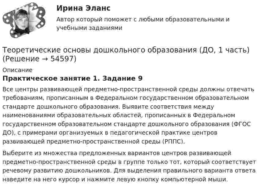      
            Описание
            Практическое занятие 1. Задание 9Все центры развивающей предметно-пространственной среды должны отвечать требованиям, прописанным в Федеральном государственном образовательном стандарте дошкольного образования. Выявите соответствия между наименованиями образовательных областей, прописанных в Федеральном государственном образовательном стандарте дошкольного образования (ФГОС ДО), с примерами организуемых в педагогической практике центров развивающей предметно-пространственной среды (РППС).Выберите из множества предложенных вариантов центров развивающей предметно-пространственной среды в группе только тот, который соответствует речевому развитию дошкольников. Для выделения правильного варианта ответа наведите на него курсор и нажмите левую кнопку компьютерной мыши.  
            
            
            Теоретические основы дошкольного образования.Теоретические основы дошкольного образования (ДО, 1 часть)Теоретические основы дошкольного образования (ДО, 1 часть)Теоретические основы дошкольного образования (ДО, 1 часть)Теоретические основы дошкольного образования (ДО, 1 часть)Теоретические основы дошкольного образования (ДО, 1 часть)Теоретические основы дошкольного образования (ДО, 1 часть)Теоретические и прикладные аспекты метод. работы педагога доп. обр. НСПК ПДО Тестовые вопросы к разделу 3Теоретические и прикладные аспекты метод. работы педагога доп. обр. НСПК ПДО Тестовые вопросы к разделу 4Теоретические и прикладные аспекты метод. работы педагога доп. обр. НСПК ПДО Тестовые вопросы к разделу 5Теоретические основы дошкольного образованияТеоретические основы дошкольного образованияТеоретические основы дошкольного образованияТеоретические основы дошкольного образования