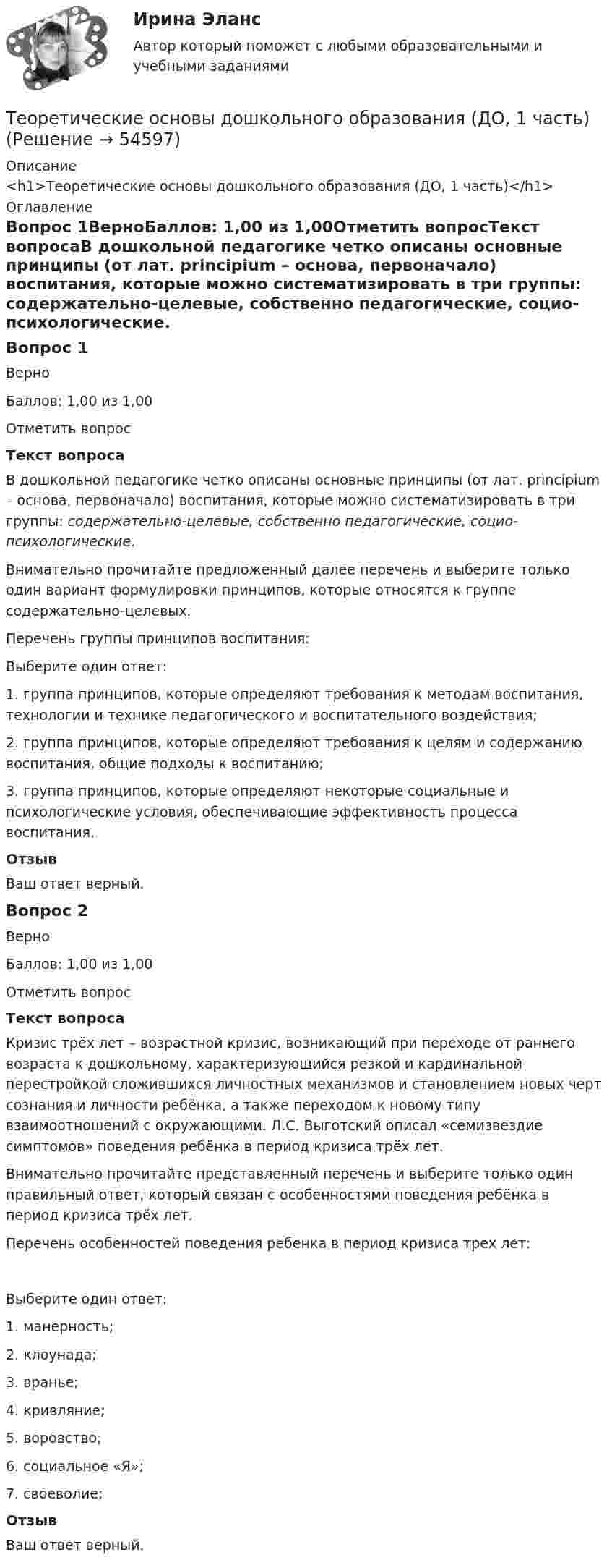      
            Описание
            <h1>Теоретические основы дошкольного образования (ДО, 1 часть)</h1> 
            Оглавление
            Вопрос 1ВерноБаллов: 1,00 из 1,00Отметить вопросТекст вопросаВ дошкольной педагогике четко описаны основные принципы (от лат. principium – основа, первоначало) воспитания, которые можно систематизировать в три группы: содержательно-целевые, собственно педагогические, социо-психологические.   Внимательно прочитайте предложенный далее перечень и выберите только один вариант формулировки принципов, которые относятся к группе содержательно-целевых.Перечень группы принципов воспитания:Выберите один ответ:1. группа принципов, которые определяют требования к методам воспитания, технологии и технике педагогического и воспитательного воздействия;2. группа принципов, которые определяют требования к целям и содержанию воспитания, общие подходы к воспитанию; 3. группа принципов, которые определяют некоторые социальные и психологические условия, обеспечивающие эффективность процесса воспитания.ОтзывВаш ответ верный.Вопрос 2ВерноБаллов: 1,00 из 1,00Отметить вопросТекст вопросаКризис трёх лет – возрастной кризис, возникающий при переходе от раннего возраста к дошкольному, характеризующийся резкой и кардинальной перестройкой сложившихся личностных механизмов и становлением новых черт сознания и личности ребёнка, а также переходом к новому типу взаимоотношений с окружающими. Л.С. Выготский описал «семизвездие симптомов» поведения ребёнка в период кризиса трёх лет.Внимательно прочитайте представленный перечень и выберите только один правильный ответ, который связан с особенностями поведения ребёнка в период кризиса трёх лет.Перечень особенностей поведения ребенка в период кризиса трех лет:Выберите один ответ:1. манерность;2. клоунада;3. вранье;4. кривляние;5. воровство;6. социальное «Я»;7. своеволие; ОтзывВаш ответ верный. 
            
            
            Теоретические основы дошкольного образования (ДО, 1 часть)Теоретические основы дошкольного образования (ДО, 1 часть)Теоретические основы дошкольного образования (ДО, 1 часть)Теоретические основы дошкольного образования (ДО, 1 часть)Теоретические основы дошкольного образования (ДО, 1 часть)Теоретические основы дошкольного образования (ДО, 1 часть)Теоретические основы дошкольного образования (ДО, 1 часть)Теоретические и прикладные аспекты метод. работы педагога доп. обр. НСПК ПДО Тестовые вопросы к разделу 5Теоретические основы дошкольного образованияТеоретические основы дошкольного образованияТеоретические основы дошкольного образованияТеоретические основы дошкольного образованияТеоретические основы дошкольного образованияТеоретические основы дошкольного образования.
