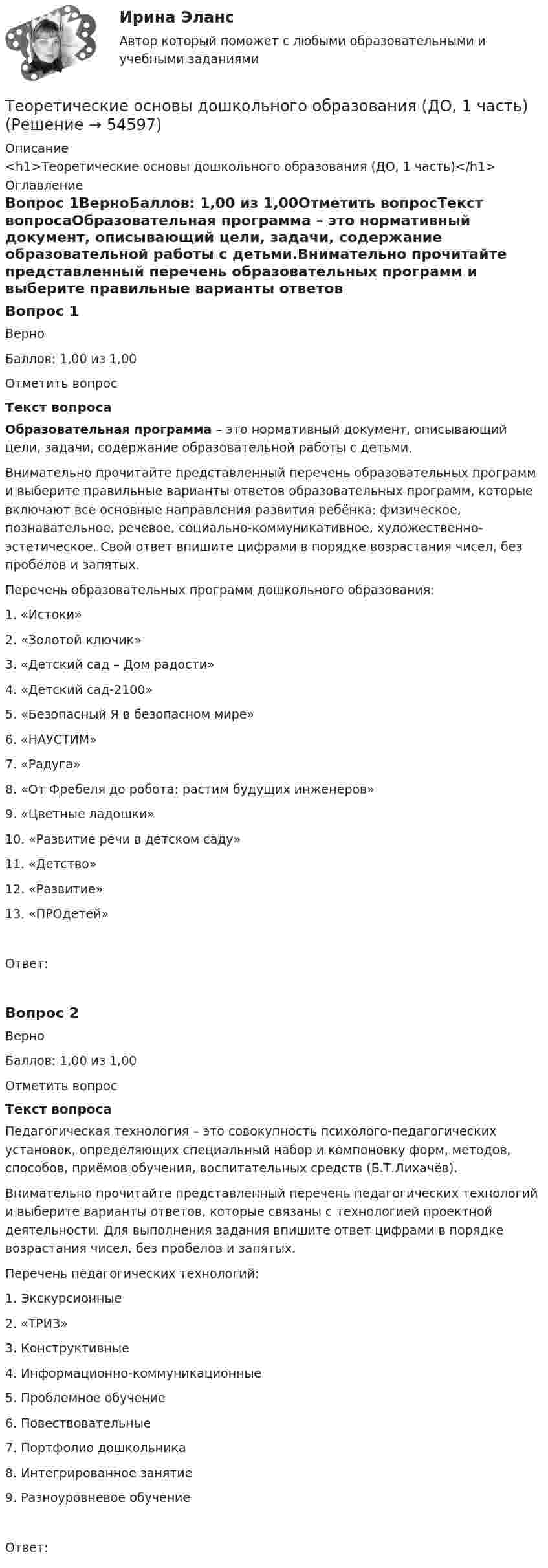      
            Описание
            <h1>Теоретические основы дошкольного образования (ДО, 1 часть)</h1> 
            Оглавление
            Вопрос 1ВерноБаллов: 1,00 из 1,00Отметить вопросТекст вопросаОбразовательная программа – это нормативный документ, описывающий цели, задачи, содержание образовательной работы с детьми.Внимательно прочитайте представленный перечень образовательных программ и выберите правильные варианты ответов образовательных программ, которые включают все основные направления развития ребёнка: физическое, познавательное, речевое, социально-коммуникативное, художественно-эстетическое. Свой ответ впишите цифрами в порядке возрастания чисел, без пробелов и запятых. Перечень образовательных программ дошкольного образования:1.      «Истоки»2.      «Золотой ключик»3.      «Детский сад – Дом радости»4.      «Детский сад-2100»5.      «Безопасный Я в безопасном мире»6.      «НАУСТИМ»7.      «Радуга»8.      «От Фребеля до робота: растим будущих инженеров»9.      «Цветные ладошки»10.  «Развитие речи в детском саду»11.  «Детство»12.  «Развитие»13.  «ПРОдетей»Ответ:Вопрос 2ВерноБаллов: 1,00 из 1,00Отметить вопросТекст вопросаПедагогическая технология – это совокупность психолого-педагогических установок, определяющих специальный набор и компоновку форм, методов, способов, приёмов обучения, воспитательных средств (Б.Т.Лихачёв).Внимательно прочитайте представленный перечень педагогических технологий и выберите варианты ответов, которые связаны с технологией проектной деятельности. Для выполнения задания впишите ответ цифрами в порядке возрастания чисел, без пробелов и запятых. Перечень педагогических технологий: 1.    Экскурсионные2.    «ТРИЗ»3.    Конструктивные4.    Информационно-коммуникационные5.    Проблемное обучение6.    Повествовательные7.    Портфолио дошкольника8.    Интегрированное занятие9.    Разноуровневое обучениеОтвет: 
            
            
            Теоретические основы дошкольного образования (ДО, 1 часть)Теоретические основы дошкольного образования (ДО, 1 часть)Теоретические основы дошкольного образования (ДО, 1 часть)Теоретические основы дошкольного образования (ДО, 1 часть)Теоретические основы дошкольного образования (ДО, 1 часть)Теоретические основы дошкольного образования (ДО, 1 часть)Теоретические основы дошкольного образования (ДО, 1 часть)Теоретические основы дошкольного образованияТеоретические основы дошкольного образованияТеоретические основы дошкольного образованияТеоретические основы дошкольного образованияТеоретические основы дошкольного образования.Теоретические основы дошкольного образования (ДО, 1 часть)Теоретические основы дошкольного образования (ДО, 1 часть)