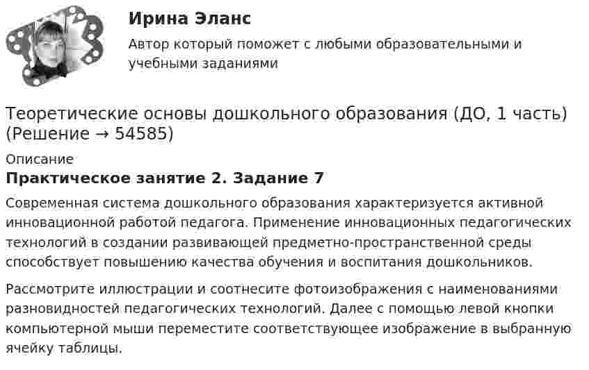      
            Описание
            Практическое занятие 2. Задание 7Современная система дошкольного образования характеризуется активной инновационной работой педагога. Применение инновационных педагогических технологий в создании развивающей предметно-пространственной среды способствует повышению качества обучения и воспитания дошкольников. Рассмотрите иллюстрации и соотнесите фотоизображения с наименованиями разновидностей педагогических технологий. Далее с помощью левой кнопки компьютерной мыши переместите соответствующее изображение в выбранную ячейку таблицы.  
            
            
            Теоретические основы дошкольного образования (ДО, 1 часть)Теоретические основы дошкольного образования (ДО, 1 часть)Теоретические основы дошкольного образования (ДО, 1 часть)Теоретические основы дошкольного образования (ДО, 1 часть)Теоретические основы дошкольного образования (ДО, 1 часть)Теоретические основы дошкольного образования (ДО, 1 часть)Теоретические основы дошкольного образования (ДО, 1 часть)Теоретические и прикладные аспекты метод. работы педагога доп. обр. НСПК ПДО Тестовые вопросы к разделу 4Теоретические и прикладные аспекты метод. работы педагога доп. обр. НСПК ПДО Тестовые вопросы к разделу 5Теоретические основы дошкольного образованияТеоретические основы дошкольного образованияТеоретические основы дошкольного образованияТеоретические основы дошкольного образованияТеоретические основы дошкольного образования
