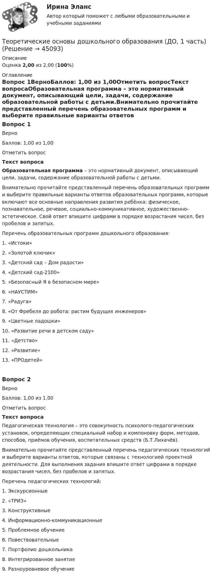      
            Описание
            Оценка 2,00 из 2,00 (100%) 
            Оглавление
            Вопрос 1ВерноБаллов: 1,00 из 1,00Отметить вопросТекст вопросаОбразовательная программа – это нормативный документ, описывающий цели, задачи, содержание образовательной работы с детьми.Внимательно прочитайте представленный перечень образовательных программ и выберите правильные варианты ответов образовательных программ, которые включают все основные направления развития ребёнка: физическое, познавательное, речевое, социально-коммуникативное, художественно-эстетическое. Свой ответ впишите цифрами в порядке возрастания чисел, без пробелов и запятых. Перечень образовательных программ дошкольного образования:1.      «Истоки»2.      «Золотой ключик»3.      «Детский сад – Дом радости»4.      «Детский сад-2100»5.      «Безопасный Я в безопасном мире»6.      «НАУСТИМ»7.      «Радуга»8.      «От Фребеля до робота: растим будущих инженеров»9.      «Цветные ладошки»10.  «Развитие речи в детском саду»11.  «Детство»12.  «Развитие»13.  «ПРОдетей»Вопрос 2ВерноБаллов: 1,00 из 1,00Отметить вопросТекст вопросаПедагогическая технология – это совокупность психолого-педагогических установок, определяющих специальный набор и компоновку форм, методов, способов, приёмов обучения, воспитательных средств (Б.Т.Лихачёв).Внимательно прочитайте представленный перечень педагогических технологий и выберите варианты ответов, которые связаны с технологией проектной деятельности. Для выполнения задания впишите ответ цифрами в порядке возрастания чисел, без пробелов и запятых. Перечень педагогических технологий: 1.    Экскурсионные2.    «ТРИЗ»3.    Конструктивные4.    Информационно-коммуникационные5.    Проблемное обучение6.    Повествовательные7.    Портфолио дошкольника8.    Интегрированное занятие9.    Разноуровневое обучение 
            
            
            Теоретические основы дошкольного образования (ДО, 1 часть)Теоретические основы дошкольного образования (ДО, 1 часть)Теоретические основы дошкольного образования (ДО, 1 часть)Теоретические основы дошкольного образования (ДО, 1 часть)Теоретические основы дошкольного образования (ДО, 1 часть)Теоретические основы дошкольного образования (ДО, 1 часть)Теоретические основы дошкольного образования (ДО, 1 часть) НСПК Практическое занятие 2. Задания 1Теоретические основы дошкольного образования (ДО, 1 часть)Теоретические основы дошкольного образования (ДО, 1 часть)Теоретические основы дошкольного образования (ДО, 1 часть)Теоретические основы дошкольного образования (ДО, 1 часть)Теоретические основы дошкольного образования (ДО, 1 часть)Теоретические основы дошкольного образования (ДО, 1 часть)Теоретические основы дошкольного образования (ДО, 1 часть)