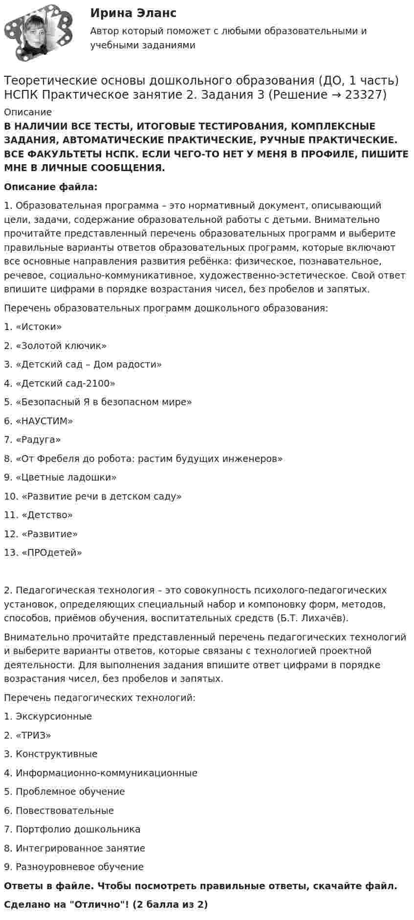      
          Описание
          В НАЛИЧИИ ВСЕ ТЕСТЫ, ИТОГОВЫЕ ТЕСТИРОВАНИЯ, КОМПЛЕКСНЫЕ ЗАДАНИЯ, АВТОМАТИЧЕСКИЕ ПРАКТИЧЕСКИЕ, РУЧНЫЕ ПРАКТИЧЕСКИЕ. ВСЕ ФАКУЛЬТЕТЫ НСПК. ЕСЛИ ЧЕГО-ТО НЕТ У МЕНЯ В ПРОФИЛЕ, ПИШИТЕ МНЕ В ЛИЧНЫЕ СООБЩЕНИЯ.Описание файла:1. Образовательная программа – это нормативный документ, описывающий цели, задачи, содержание образовательной работы с детьми. Внимательно прочитайте представленный перечень образовательных программ и выберите правильные варианты ответов образовательных программ, которые включают все основные направления развития ребёнка: физическое, познавательное, речевое, социально-коммуникативное, художественно-эстетическое. Свой ответ впишите цифрами в порядке возрастания чисел, без пробелов и запятых.Перечень образовательных программ дошкольного образования:1. «Истоки»2. «Золотой ключик»3. «Детский сад – Дом радости»4. «Детский сад-2100»5. «Безопасный Я в безопасном мире»6. «НАУСТИМ»7. «Радуга»8. «От Фребеля до робота: растим будущих инженеров»9. «Цветные ладошки»10. «Развитие речи в детском саду»11. «Детство»12. «Развитие»13. «ПРОдетей»2. Педагогическая технология – это совокупность психолого-педагогических установок, определяющих специальный набор и компоновку форм, методов, способов, приёмов обучения, воспитательных средств (Б.Т. Лихачёв).Внимательно прочитайте представленный перечень педагогических технологий и выберите варианты ответов, которые связаны с технологией проектной деятельности. Для выполнения задания впишите ответ цифрами в порядке возрастания чисел, без пробелов и запятых.Перечень педагогических технологий:1. Экскурсионные2. «ТРИЗ»3. Конструктивные4. Информационно-коммуникационные5. Проблемное обучение6. Повествовательные7. Портфолио дошкольника8. Интегрированное занятие9. Разноуровневое обучениеОтветы в файле. Чтобы посмотреть правильные ответы, скачайте файл.Сделано на Отлично! (2 балла из 2)  
            
            
            Теоретические основы дошкольного образования (ДО, 1 часть) НСПК Практическое занятие 2. Задания 2, 5, 6, 8, 10Теоретические основы дошкольного образования (ДО, 1 часть) НСПК Практическое занятие 2. Задания 3Теоретические основы дошкольного образования (ДО, 1 часть) Практическое занятие 1. Задание 10  Теоретические основы дошкольного образования (ДО, 1 часть) Практическое занятие 1. Задание 10  НСПКТеоретические основы дошкольного образования (ДО, 1 часть) Практическое занятие 1. Задания 1, 3, 4, 6-8Теоретические основы дошкольного образования (ДО, 1 часть) Практическое занятие 1. Задания 1, 3, 4, 6-8  НСПКТеоретические основы дошкольного образования (ДО, 1 часть) Практическое занятие 2. Задания 1Теоретические основы дошкольного образования (ДО, 1 часть)Теоретические основы дошкольного образования (ДО, 1 часть)Теоретические основы дошкольного образования (ДО, 1 часть)Теоретические основы дошкольного образования (ДО, 1 часть)Теоретические основы дошкольного образования (ДО, 1 часть)Теоретические основы дошкольного образования (ДО, 1 часть)Теоретические основы дошкольного образования (ДО, 1 часть)