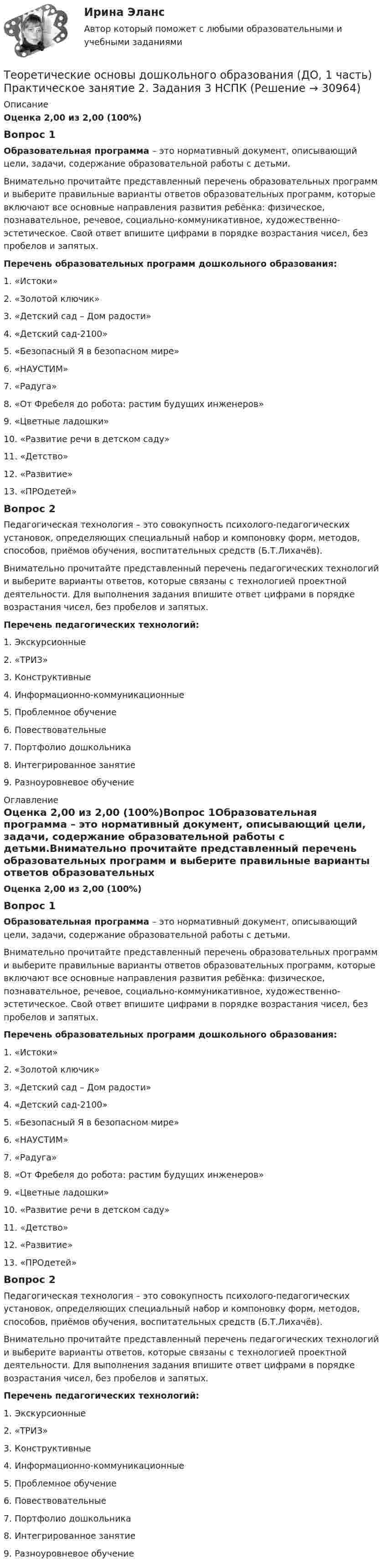      
          Описание
          Оценка 2,00 из 2,00 (100%)Вопрос 1Образовательная программа – это нормативный документ, описывающий цели, задачи, содержание образовательной работы с детьми.Внимательно прочитайте представленный перечень образовательных программ и выберите правильные варианты ответов образовательных программ, которые включают все основные направления развития ребёнка: физическое, познавательное, речевое, социально-коммуникативное, художественно-эстетическое. Свой ответ впишите цифрами в порядке возрастания чисел, без пробелов и запятых.  Перечень образовательных программ дошкольного образования:1.      «Истоки»2.      «Золотой ключик»3.      «Детский сад – Дом радости»4.      «Детский сад-2100»5.      «Безопасный Я в безопасном мире»6.      «НАУСТИМ»7.      «Радуга»8.      «От Фребеля до робота: растим будущих инженеров»9.      «Цветные ладошки»10.  «Развитие речи в детском саду»11.  «Детство»12.  «Развитие»13.  «ПРОдетей»Вопрос 2Педагогическая технология – это совокупность психолого-педагогических установок, определяющих специальный набор и компоновку форм, методов, способов, приёмов обучения, воспитательных средств (Б.Т.Лихачёв).Внимательно прочитайте представленный перечень педагогических технологий и выберите варианты ответов, которые связаны с технологией проектной деятельности. Для выполнения задания впишите ответ цифрами в порядке возрастания чисел, без пробелов и запятых. Перечень педагогических технологий: 1.    Экскурсионные2.    «ТРИЗ»3.    Конструктивные4.    Информационно-коммуникационные5.    Проблемное обучение6.    Повествовательные7.    Портфолио дошкольника8.    Интегрированное занятие9.    Разноуровневое обучение 
          Оглавление
          Оценка 2,00 из 2,00 (100%)Вопрос 1Образовательная программа – это нормативный документ, описывающий цели, задачи, содержание образовательной работы с детьми.Внимательно прочитайте представленный перечень образовательных программ и выберите правильные варианты ответов образовательных программ, которые включают все основные направления развития ребёнка: физическое, познавательное, речевое, социально-коммуникативное, художественно-эстетическое. Свой ответ впишите цифрами в порядке возрастания чисел, без пробелов и запятых.  Перечень образовательных программ дошкольного образования:1.      «Истоки»2.      «Золотой ключик»3.      «Детский сад – Дом радости»4.      «Детский сад-2100»5.      «Безопасный Я в безопасном мире»6.      «НАУСТИМ»7.      «Радуга»8.      «От Фребеля до робота: растим будущих инженеров»9.      «Цветные ладошки»10.  «Развитие речи в детском саду»11.  «Детство»12.  «Развитие»13.  «ПРОдетей»Вопрос 2Педагогическая технология – это совокупность психолого-педагогических установок, определяющих специальный набор и компоновку форм, методов, способов, приёмов обучения, воспитательных средств (Б.Т.Лихачёв).Внимательно прочитайте представленный перечень педагогических технологий и выберите варианты ответов, которые связаны с технологией проектной деятельности. Для выполнения задания впишите ответ цифрами в порядке возрастания чисел, без пробелов и запятых. Перечень педагогических технологий: 1.    Экскурсионные2.    «ТРИЗ»3.    Конструктивные4.    Информационно-коммуникационные5.    Проблемное обучение6.    Повествовательные7.    Портфолио дошкольника8.    Интегрированное занятие9.    Разноуровневое обучение 
            
            
            Теоретические основы дошкольного образования (ДО, 1 часть) Практическое занятие 2. Задания 2, 5, 6, 8, 10 НСПКТеоретические основы дошкольного образования (ДО, 1 часть) Практическое занятие 2. Задания 3  НСПКТеоретические основы дошкольного образования (ДО, 2 частьТеоретические основы дошкольного образования (ДО, 2 часть)Теоретические основы дошкольного образования (ДО, 2 часть)Теоретические основы дошкольного образования (ДО, 2 часть)Теоретические основы дошкольного образования (ДО, 2 часть)Теоретические основы дошкольного образования (ДО, 1 часть) НСПК Практическое занятие 2. Задания 3Теоретические основы дошкольного образования (ДО, 1 часть) Практическое занятие 1. Задание 10  Теоретические основы дошкольного образования (ДО, 1 часть) Практическое занятие 1. Задание 10  НСПКТеоретические основы дошкольного образования (ДО, 1 часть) Практическое занятие 1. Задания 1, 3, 4, 6-8Теоретические основы дошкольного образования (ДО, 1 часть) Практическое занятие 1. Задания 1, 3, 4, 6-8  НСПКТеоретические основы дошкольного образования (ДО, 1 часть) Практическое занятие 2. Задания 1Теоретические основы дошкольного образования (ДО, 1 часть) Практическое занятие 2. Задания 1 НСПК