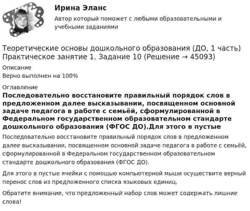      
            Описание
            Верно выполнен на 100% 
            Оглавление
            Последовательно восстановите правильный порядок слов в предложенном далее высказывании, посвященном основной задаче педагога в работе с семьёй, сформулированной в Федеральном государственном образовательном стандарте дошкольного образования (ФГОС ДО).Для этого в пустые ячейки с помощью компьютерной мыши осуществите верный перенос слов из предложенного списка языковых единиц.Обратите внимание, что предложенный набор слов может содержать лишние слова! 
            
            
            Теоретические основы дошкольного образования (ДО, 1 часть) НСПК Практическое занятие 2. Задания 3Теоретические основы дошкольного образования (ДО, 1 часть) Практическое занятие 1. Задание 10  Теоретические основы дошкольного образования (ДО, 1 часть) Практическое занятие 1. Задание 10  НСПКТеоретические основы дошкольного образования (ДО, 1 часть) Практическое занятие 1. Задания 1, 3, 4, 6-8Теоретические основы дошкольного образования (ДО, 1 часть) Практическое занятие 1. Задания 1, 3, 4, 6-8  НСПКТеоретические основы дошкольного образования (ДО, 1 часть) Практическое занятие 2. Задания 1Теоретические основы дошкольного образования (ДО, 1 часть) Практическое занятие 2. Задания 1 НСПКТеоретические основы дошкольного образования (ДО, 1 часть)Теоретические основы дошкольного образования (ДО, 1 часть)Теоретические основы дошкольного образования (ДО, 1 часть)Теоретические основы дошкольного образования (ДО, 1 часть)Теоретические основы дошкольного образования (ДО, 1 часть)Теоретические основы дошкольного образования (ДО, 1 часть)Теоретические основы дошкольного образования (ДО, 1 часть) НСПК Практическое занятие 2. Задания 1