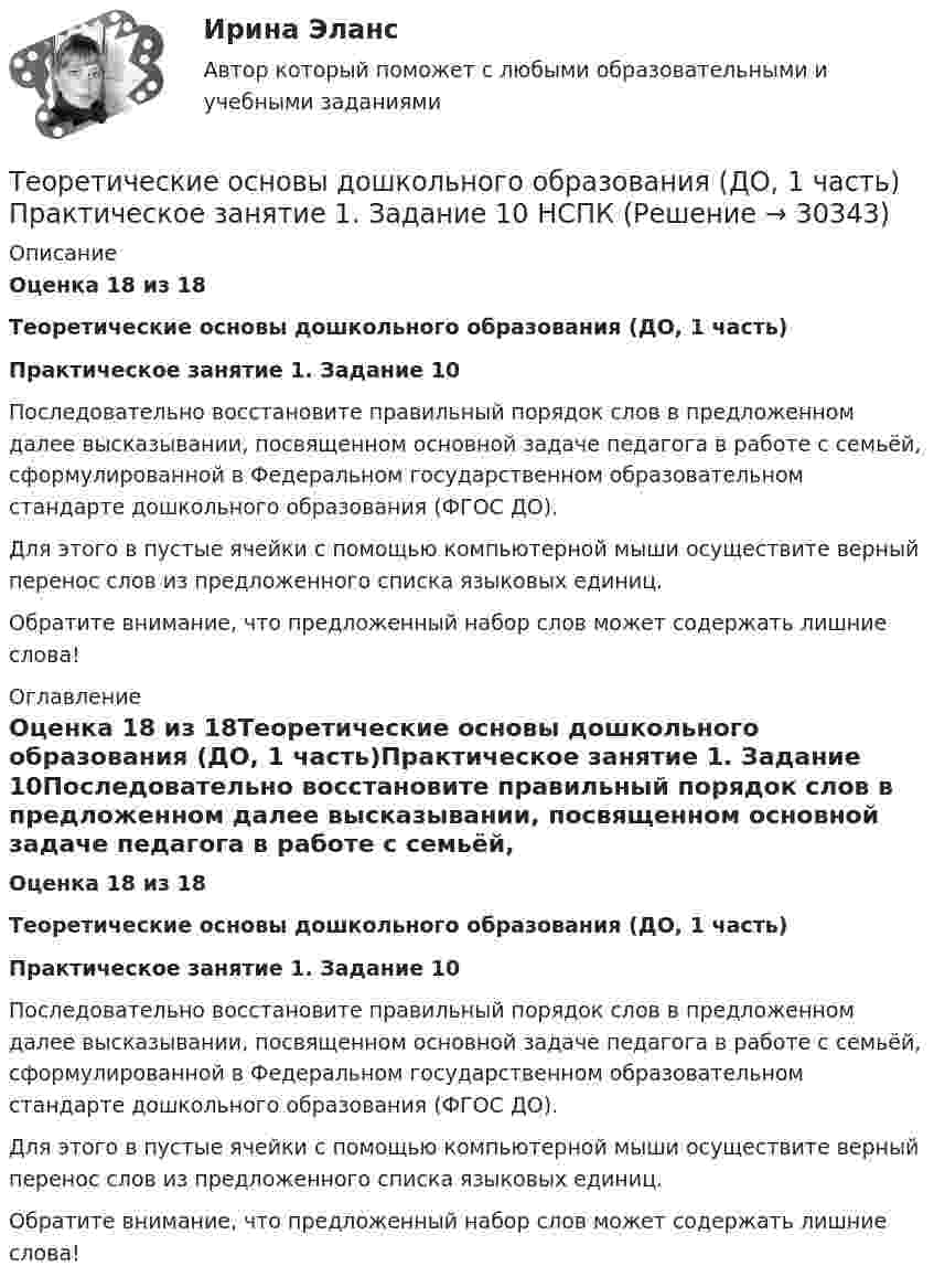      
          Описание
          Оценка 18 из 18Теоретические основы дошкольного образования (ДО, 1 часть)Практическое занятие 1. Задание 10Последовательно восстановите правильный порядок слов в предложенном далее высказывании, посвященном основной задаче педагога в работе с семьёй, сформулированной в Федеральном государственном образовательном стандарте дошкольного образования (ФГОС ДО).Для этого в пустые ячейки с помощью компьютерной мыши осуществите верный перенос слов из предложенного списка языковых единиц.Обратите внимание, что предложенный набор слов может содержать лишние слова! 
          Оглавление
          Оценка 18 из 18Теоретические основы дошкольного образования (ДО, 1 часть)Практическое занятие 1. Задание 10Последовательно восстановите правильный порядок слов в предложенном далее высказывании, посвященном основной задаче педагога в работе с семьёй, сформулированной в Федеральном государственном образовательном стандарте дошкольного образования (ФГОС ДО).Для этого в пустые ячейки с помощью компьютерной мыши осуществите верный перенос слов из предложенного списка языковых единиц.Обратите внимание, что предложенный набор слов может содержать лишние слова! 
            
            
            Теоретические основы дошкольного образования (ДО, 1 часть) Практическое занятие 1. Задание 10  Теоретические основы дошкольного образования (ДО, 1 часть) Практическое занятие 1. Задание 10  НСПКТеоретические основы дошкольного образования (ДО, 1 часть) Практическое занятие 1. Задания 1, 3, 4, 6-8Теоретические основы дошкольного образования (ДО, 1 часть) Практическое занятие 1. Задания 1, 3, 4, 6-8  НСПКТеоретические основы дошкольного образования (ДО, 1 часть) Практическое занятие 2. Задания 1Теоретические основы дошкольного образования (ДО, 1 часть) Практическое занятие 2. Задания 1 НСПКТеоретические основы дошкольного образования (ДО, 1 часть) Практическое занятие 2. Задания 2, 5, 6, 8, 10Теоретические основы дошкольного образования (ДО, 1 часть)Теоретические основы дошкольного образования (ДО, 1 часть)Теоретические основы дошкольного образования (ДО, 1 часть)Теоретические основы дошкольного образования (ДО, 1 часть)Теоретические основы дошкольного образования (ДО, 1 часть)Теоретические основы дошкольного образования (ДО, 1 часть) НСПК Практическое занятие 2. Задания 1Теоретические основы дошкольного образования (ДО, 1 часть) НСПК Практическое занятие 2. Задания 2, 5, 6, 8, 10