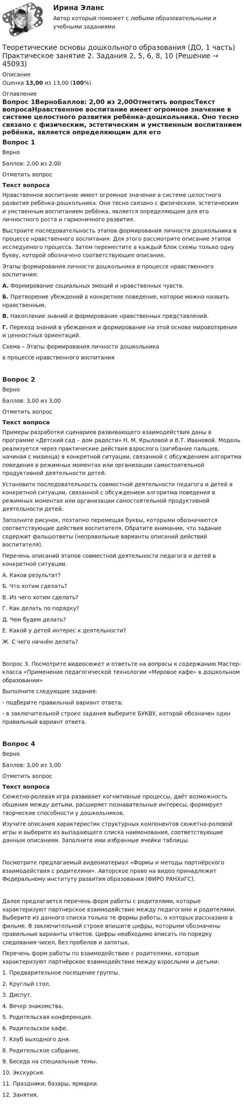      
            Описание
            Оценка 13,00 из 13,00 (100%) 
            Оглавление
            Вопрос 1ВерноБаллов: 2,00 из 2,00Отметить вопросТекст вопросаНравственное воспитание имеет огромное значение в системе целостного развития ребёнка-дошкольника. Оно тесно связано с физическим, эстетическим и умственным воспитанием ребёнка, является определяющим для его личностного роста и гармоничного развития.Выстроите последовательность этапов формирования личности дошкольника в процессе нравственного воспитания. Для этого рассмотрите описание этапов исследуемого процесса. Затем переместите в каждый блок схемы только одну букву, которой обозначено соответствующее описание.Этапы формирования личности дошкольника в процессе нравственного воспитания:А.  Формирование социальных эмоций и нравственных чувств.Б.   Претворение убеждений в конкретное поведение, которое можно назвать нравственным.В.  Накопление знаний и формирование нравственных представлений.Г.   Переход знаний в убеждения и формирование на этой основе мировоззрения и ценностных ориентаций.Схема – Этапы формирования личности дошкольника               в процессе нравственного воспитанияВопрос 2ВерноБаллов: 3,00 из 3,00Отметить вопросТекст вопросаПримеры разработки сценариев развивающего взаимодействия даны в программе «Детский сад – дом радости» Н. М. Крыловой и В.Т. Ивановой. Модель реализуется через практические действия взрослого (загибание пальцев, начиная с мизинца) в конкретной ситуации, связанной с обсуждением алгоритма поведения в режимных моментах или организации самостоятельной продуктивной деятельности детей.Установите последовательность совместной деятельности педагога и детей в конкретной ситуации, связанной с обсуждением алгоритма поведения в режимных моментах или организации самостоятельной продуктивной деятельности детей.Заполните рисунок, поэтапно перемещая буквы, которыми обозначаются соответствующие действия воспитателя. Обратите внимание, что задание содержит фальшответы (неправильные варианты описаний действий воспитателя).Перечень описаний этапов совместной деятельности педагога и детей в конкретной ситуации.А. Каков результат?Б. Что хотим сделать?В. Из чего хотим сделать?Г. Как делать по порядку?Д. Чем будем делать?Е. Какой у детей интерес к деятельности?Ж. С чего начнём делать?Вопрос 3. Посмотрите видеосюжет и ответьте на вопросы к содержанию Мастер-класса «Применение педагогической технологии «Мировое кафе» в дошкольном образовании» Выполните следующие задания:-        подберите правильный вариант ответа;-        в заключительной строке задания выберите БУКВУ, которой обозначен один правильный вариант ответа.Вопрос 4ВерноБаллов: 3,00 из 3,00Отметить вопросТекст вопросаСюжетно-ролевая игра развивает когнитивные процессы, даёт возможность общения между детьми, расширяет познавательные интересы, формирует творческие способности у дошкольников.Изучите описания характеристик структурных компонентов сюжетно-ролевой игры и выберите из выпадающего списка наименования, соответствующие данным описаниям. Заполните ими избранные ячейки таблицы.Посмотрите предлагаемый видеоматериал «Формы и методы партнёрского взаимодействия с родителями». Авторское право на видео принадлежит Федеральному институту развития образования (ФИРО РАНХиГС).Далее предлагается перечень форм работы с родителями, которые характеризуют партнерское взаимодействие между педагогами и родителями. Выберите из данного списка только те формы работы, о которых рассказано в фильме. В заключительной строке впишите цифры, которыми обозначены правильные варианты ответов. Цифры необходимо вписать по порядку следования чисел, без пробелов и запятых. Перечень форм работы по взаимодействию с родителями, которые характеризуют партнёрское взаимодействие между взрослыми и детьми:1.     Предварительное посещение группы.2.     Круглый стол.3.     Диспут.4.     Вечер знакомства.5.     Родительская конференция.6.      Родительское кафе.7.    Клуб выходного дня.8.    Родительское собрание.9.    Беседа на специальные темы.10.   Экскурсия.11.  Праздники, базары, ярмарки.12.  Занятия. 
            
            
            Теоретические основы дошкольного образования (ДО, 1 часть) Практическое занятие 2. Задания 1 НСПКТеоретические основы дошкольного образования (ДО, 1 часть) Практическое занятие 2. Задания 2, 5, 6, 8, 10Теоретические основы дошкольного образования (ДО, 1 часть) Практическое занятие 2. Задания 2, 5, 6, 8, 10 НСПКТеоретические основы дошкольного образования (ДО, 1 часть) Практическое занятие 2. Задания 3  НСПКТеоретические основы дошкольного образования (ДО, 2 частьТеоретические основы дошкольного образования (ДО, 2 часть)Теоретические основы дошкольного образования (ДО, 2 часть)Теоретические основы дошкольного образования (ДО, 1 часть) НСПК Практическое занятие 2. Задания 1Теоретические основы дошкольного образования (ДО, 1 часть) НСПК Практическое занятие 2. Задания 2, 5, 6, 8, 10Теоретические основы дошкольного образования (ДО, 1 часть) НСПК Практическое занятие 2. Задания 3Теоретические основы дошкольного образования (ДО, 1 часть) Практическое занятие 1. Задание 10  Теоретические основы дошкольного образования (ДО, 1 часть) Практическое занятие 1. Задание 10  НСПКТеоретические основы дошкольного образования (ДО, 1 часть) Практическое занятие 1. Задания 1, 3, 4, 6-8Теоретические основы дошкольного образования (ДО, 1 часть) Практическое занятие 1. Задания 1, 3, 4, 6-8  НСПК