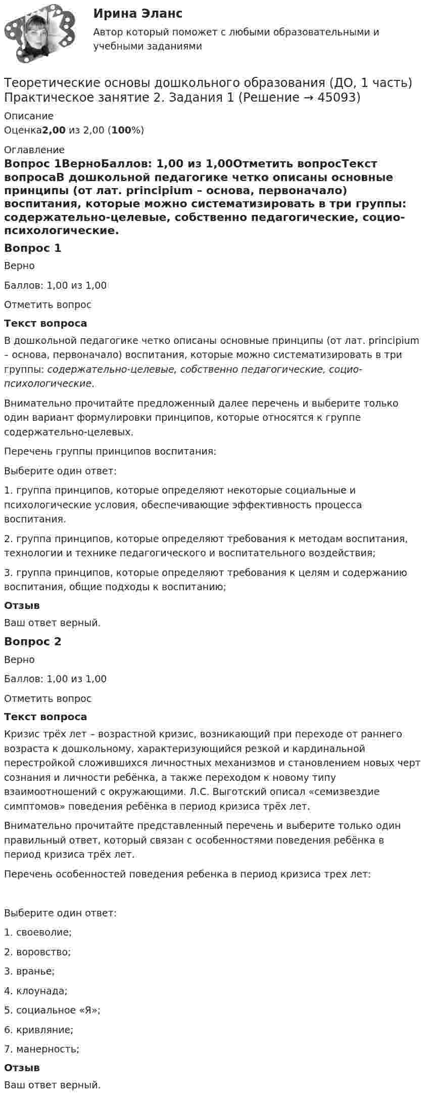      
            Описание
            Оценка2,00 из 2,00 (100%) 
            Оглавление
            Вопрос 1ВерноБаллов: 1,00 из 1,00Отметить вопросТекст вопросаВ дошкольной педагогике четко описаны основные принципы (от лат. principium – основа, первоначало) воспитания, которые можно систематизировать в три группы: содержательно-целевые, собственно педагогические, социо-психологические.   Внимательно прочитайте предложенный далее перечень и выберите только один вариант формулировки принципов, которые относятся к группе содержательно-целевых.Перечень группы принципов воспитания:Выберите один ответ:1. группа принципов, которые определяют некоторые социальные и психологические условия, обеспечивающие эффективность процесса воспитания.2. группа принципов, которые определяют требования к методам воспитания, технологии и технике педагогического и воспитательного воздействия;3. группа принципов, которые определяют требования к целям и содержанию воспитания, общие подходы к воспитанию; ОтзывВаш ответ верный.Вопрос 2ВерноБаллов: 1,00 из 1,00Отметить вопросТекст вопросаКризис трёх лет – возрастной кризис, возникающий при переходе от раннего возраста к дошкольному, характеризующийся резкой и кардинальной перестройкой сложившихся личностных механизмов и становлением новых черт сознания и личности ребёнка, а также переходом к новому типу взаимоотношений с окружающими. Л.С. Выготский описал «семизвездие симптомов» поведения ребёнка в период кризиса трёх лет.Внимательно прочитайте представленный перечень и выберите только один правильный ответ, который связан с особенностями поведения ребёнка в период кризиса трёх лет.Перечень особенностей поведения ребенка в период кризиса трех лет:Выберите один ответ:1. своеволие; 2. воровство;3. вранье;4. клоунада;5. социальное «Я»;6. кривляние;7. манерность;ОтзывВаш ответ верный. 
            
            
            Теоретические основы дошкольного образования (ДО, 1 часть) Практическое занятие 1. Задания 1, 3, 4, 6-8  НСПКТеоретические основы дошкольного образования (ДО, 1 часть) Практическое занятие 2. Задания 1Теоретические основы дошкольного образования (ДО, 1 часть) Практическое занятие 2. Задания 1 НСПКТеоретические основы дошкольного образования (ДО, 1 часть) Практическое занятие 2. Задания 2, 5, 6, 8, 10Теоретические основы дошкольного образования (ДО, 1 часть) Практическое занятие 2. Задания 2, 5, 6, 8, 10 НСПКТеоретические основы дошкольного образования (ДО, 1 часть) Практическое занятие 2. Задания 3  НСПКТеоретические основы дошкольного образования (ДО, 2 частьТеоретические основы дошкольного образования (ДО, 1 часть)Теоретические основы дошкольного образования (ДО, 1 часть)Теоретические основы дошкольного образования (ДО, 1 часть) НСПК Практическое занятие 2. Задания 1Теоретические основы дошкольного образования (ДО, 1 часть) НСПК Практическое занятие 2. Задания 2, 5, 6, 8, 10Теоретические основы дошкольного образования (ДО, 1 часть) НСПК Практическое занятие 2. Задания 3Теоретические основы дошкольного образования (ДО, 1 часть) Практическое занятие 1. Задание 10  Теоретические основы дошкольного образования (ДО, 1 часть) Практическое занятие 1. Задание 10  НСПК