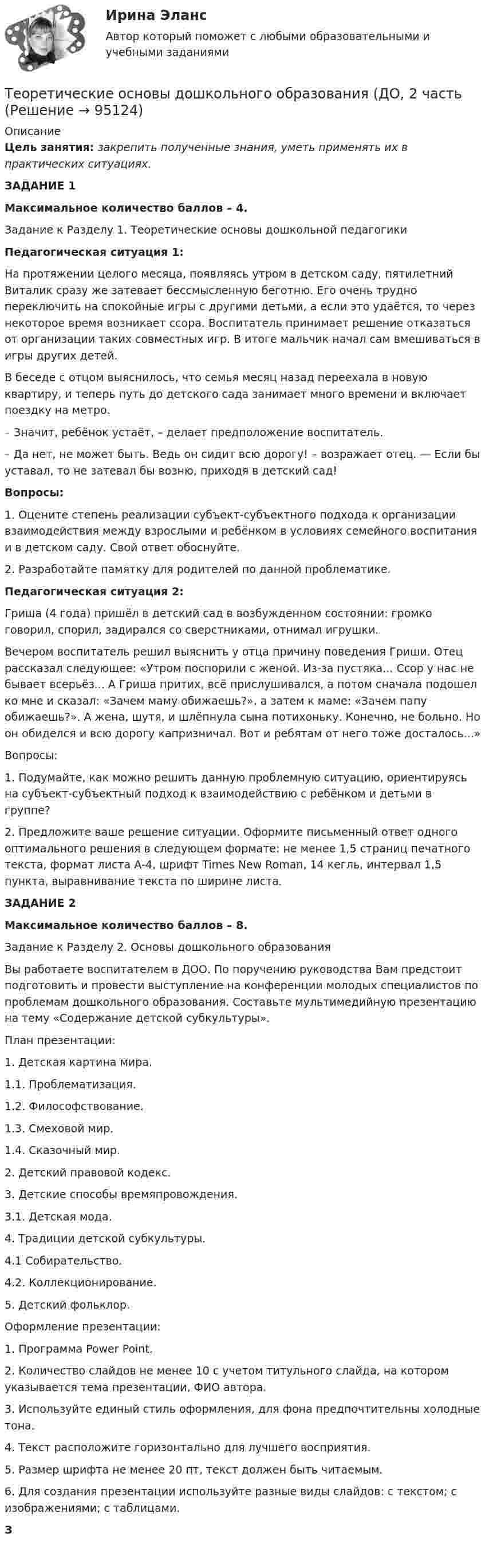      
            Описание
            Цель занятия: закрепить полученные знания, уметь применять их в практических ситуациях.ЗАДАНИЕ 1Максимальное количество баллов – 4.Задание к Разделу 1. Теоретические основы дошкольной педагогики Педагогическая ситуация 1:На протяжении целого месяца, появляясь утром в детском саду, пятилетний Виталик сразу же затевает бессмысленную беготню. Его очень трудно переключить на спокойные игры с другими детьми, а если это удаётся, то через некоторое время возникает ссора. Воспитатель принимает решение отказаться от организации таких совместных игр. В итоге мальчик начал сам вмешиваться в игры других детей.В беседе с отцом выяснилось, что семья месяц назад переехала в новую квартиру, и теперь путь до детского сада занимает много времени и включает поездку на метро.      – Значит, ребёнок устаёт, – делает предположение воспитатель.      – Да нет, не может быть. Ведь он сидит всю дорогу! – возражает отец. — Если бы уставал, то не затевал бы возню, приходя в детский сад! Вопросы:1.      Оцените степень реализации субъект-субъектного подхода к организации взаимодействия между взрослыми и ребёнком в условиях семейного воспитания и в детском саду. Свой ответ обоснуйте.2.      Разработайте памятку для родителей по данной проблематике. Педагогическая ситуация 2:Гриша (4 года) пришёл в детский сад в возбужденном состоянии: громко говорил, спорил, задирался со сверстниками, отнимал игрушки.Вечером воспитатель решил выяснить у отца причину поведения Гриши. Отец рассказал следующее: «Утром поспорили с женой. Из-за пустяка... Ссор у нас не бывает всерьёз... А Гриша притих, всё прислушивался, а потом сначала подошел ко мне и сказал: «Зачем маму обижаешь?», а затем к маме: «Зачем папу обижаешь?». А жена, шутя, и шлёпнула сына потихоньку. Конечно, не больно. Но он обиделся и всю дорогу капризничал. Вот и ребятам от него тоже досталось...» Вопросы:1.         Подумайте, как можно решить данную проблемную ситуацию, ориентируясь на субъект-субъектный подход к взаимодействию с ребёнком и детьми в группе?2.         Предложите ваше решение ситуации. Оформите письменный ответ одного оптимального решения в следующем формате: не менее 1,5 страниц печатного текста, формат листа А-4, шрифт Times New Roman, 14 кегль, интервал 1,5 пункта, выравнивание текста по ширине листа.  ЗАДАНИЕ 2Максимальное количество баллов – 8.      Задание к Разделу 2. Основы дошкольного образования Вы работаете воспитателем в ДОО. По поручению руководства Вам предстоит подготовить и провести выступление на конференции молодых специалистов по проблемам дошкольного образования. Составьте мультимедийную презентацию на тему «Содержание детской субкультуры». План презентации:1. Детская картина мира.   1.1. Проблематизация.   1.2. Философствование.   1.3. Смеховой мир.   1.4. Сказочный мир.2. Детский правовой кодекс.3. Детские способы времяпровождения.   3.1. Детская мода.4. Традиции детской субкультуры.   4.1 Собирательство.   4.2. Коллекционирование. 5.  Детский фольклор. Оформление презентации:1.         Программа Power Point.2.         Количество слайдов не менее 10 с учетом титульного слайда, на котором указывается тема презентации, ФИО автора.3.         Используйте единый стиль оформления, для фона предпочтительны холодные тона.4.         Текст расположите горизонтально для лучшего восприятия.5.         Размер шрифта не менее 20 пт, текст должен быть читаемым.6.         Для создания презентации используйте разные виды слайдов: с текстом; с изображениями; с таблицами.  З   
            
            
            Теоретические основы дошкольного образования (ДО, 1 часть) Практическое занятие 2. Задания 3  НСПКТеоретические основы дошкольного образования (ДО, 2 частьТеоретические основы дошкольного образования (ДО, 2 часть)Теоретические основы дошкольного образования (ДО, 2 часть)Теоретические основы дошкольного образования (ДО, 2 часть)Теоретические основы дошкольного образования (ДО, 2 часть)Теоретические основы дошкольного образования (ДО, 2 часть)Теоретические основы дошкольного образования (ДО, 1 часть) Практическое занятие 1. Задание 10  Теоретические основы дошкольного образования (ДО, 1 часть) Практическое занятие 1. Задание 10  НСПКТеоретические основы дошкольного образования (ДО, 1 часть) Практическое занятие 1. Задания 1, 3, 4, 6-8Теоретические основы дошкольного образования (ДО, 1 часть) Практическое занятие 1. Задания 1, 3, 4, 6-8  НСПКТеоретические основы дошкольного образования (ДО, 1 часть) Практическое занятие 2. Задания 1Теоретические основы дошкольного образования (ДО, 1 часть) Практическое занятие 2. Задания 1 НСПКТеоретические основы дошкольного образования (ДО, 1 часть) Практическое занятие 2. Задания 2, 5, 6, 8, 10