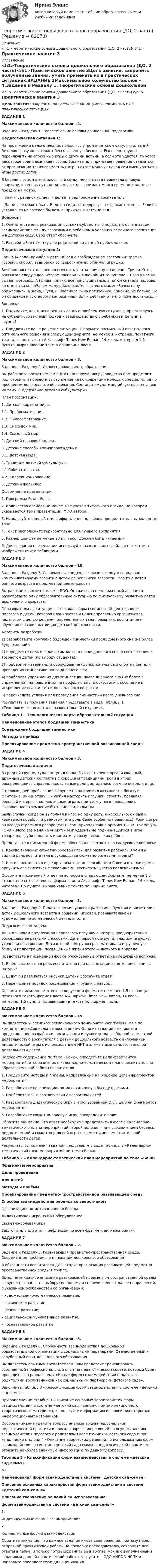     
            Описание
            <h1>Теоретические основы дошкольного образования (ДО, 2 часть)</h1>Практическое занятие 3 
            Оглавление
            <h1>Теоретические основы дошкольного образования (ДО, 2 часть)</h1>Практическое занятие 3Цель занятия: закрепить полученные знания, уметь применять их в практических ситуациях.ЗАДАНИЕ 1Максимальное количество баллов – 4.Задание к Разделу 1. Теоретические основы дошкольной педагогики Педагогическая ситуация 1:На протяжении целого месяца, появляясь утром в детском саду, пятилетний Виталик сразу же затевает бессмысленную беготню. Его очень трудно переключить на спокойные игры с другими детьми, а если это удаётся, то через некоторое время возникает ссора. Воспитатель принимает решение отказаться от организации таких совместных игр. В итоге мальчик начал сам вмешиваться в игры других детей.В беседе с отцом выяснилось, что семья месяц назад переехала в новую квартиру, и теперь путь до детского сада занимает много времени и включает поездку на метро.      – Значит, ребёнок устаёт, – делает предположение воспитатель.      – Да нет, не может быть. Ведь он сидит всю дорогу! – возражает отец. — Если бы уставал, то не затевал бы возню, приходя в детский сад! Вопросы:1.      Оцените степень реализации субъект-субъектного подхода к организации взаимодействия между взрослыми и ребёнком в условиях семейного воспитания и в детском саду. Свой ответ обоснуйте.2.      Разработайте памятку для родителей по данной проблематике. Педагогическая ситуация 2:Гриша (4 года) пришёл в детский сад в возбужденном состоянии: громко говорил, спорил, задирался со сверстниками, отнимал игрушки.Вечером воспитатель решил выяснить у отца причину поведения Гриши. Отец рассказал следующее: «Утром поспорили с женой. Из-за пустяка... Ссор у нас не бывает всерьёз... А Гриша притих, всё прислушивался, а потом сначала подошел ко мне и сказал: «Зачем маму обижаешь?», а затем к маме: «Зачем папу обижаешь?». А жена, шутя, и шлёпнула сына потихоньку. Конечно, не больно. Но он обиделся и всю дорогу капризничал. Вот и ребятам от него тоже досталось...» Вопросы:1.         Подумайте, как можно решить данную проблемную ситуацию, ориентируясь на субъект-субъектный подход к взаимодействию с ребёнком и детьми в группе?2.         Предложите ваше решение ситуации. Оформите письменный ответ одного оптимального решения в следующем формате: не менее 1,5 страниц печатного текста, формат листа А-4, шрифт Times New Roman, 14 кегль, интервал 1,5 пункта, выравнивание текста по ширине листа.  ЗАДАНИЕ 2Максимальное количество баллов – 8.      Задание к Разделу 2. Основы дошкольного образования Вы работаете воспитателем в ДОО. По поручению руководства Вам предстоит подготовить и провести выступление на конференции молодых специалистов по проблемам дошкольного образования. Составьте мультимедийную презентацию на тему «Содержание детской субкультуры». План презентации:1. Детская картина мира.   1.1. Проблематизация.   1.2. Философствование.   1.3. Смеховой мир.   1.4. Сказочный мир.2. Детский правовой кодекс.3. Детские способы времяпровождения.   3.1. Детская мода.4. Традиции детской субкультуры.   4.1 Собирательство.   4.2. Коллекционирование. 5.  Детский фольклор. Оформление презентации:1.         Программа Power Point.2.         Количество слайдов не менее 10 с учетом титульного слайда, на котором указывается тема презентации, ФИО автора.3.         Используйте единый стиль оформления, для фона предпочтительны холодные тона.4.         Текст расположите горизонтально для лучшего восприятия.5.         Размер шрифта не менее 20 пт, текст должен быть читаемым.6.         Для создания презентации используйте разные виды слайдов: с текстом; с изображениями; с таблицами.  ЗАДАНИЕ 3Максимальное количество баллов – 10.Задание к Разделу 3. Современные подходы к физическому и социально-коммуникативному развитию детей дошкольного возраста. Развитие детей раннего возраста в предметной деятельности Вы работаете воспитателем в ДОО. Опираясь на предложенный алгоритм, разработайте одну образовательную ситуацию по физическому развитию детей дошкольного возраста.Образовательная ситуация – это такая форма совместной деятельности педагога и детей, которая планируется и целенаправленно организуется педагогом с целью решения определённых задач развития, воспитания и обучения в различных видах детской деятельности. Алгоритм разработки:1)        разработайте комплекс бодрящей гимнастики после дневного сна (не более 5упражнений);2)        определите цель и задачи гимнастики после дневного сна, в соответствии с возрастом детей (по выбору студента);3)        подберите материалы и оборудование (функциональное и спортивное) для проведения гимнастики после дневного сна;4)        подберите упражнения для гимнастики после дневного сна (не более 5 упражнений), направленных на профилактику плоскостопия, косолапие и искривление осанки детей дошкольного возраста;5)        перечислите условия для проведения гимнастики после дневного сна. Результаты выполнения задания представьте в виде Таблицы 1 «Технологическая карта образовательной ситуации». Таблица 1 – Технологическая карта образовательной ситуацииНаименование этапов бодрящей гимнастикиСодержание бодрящей гимнастикиМетоды и приёмыПроектирование предметно-пространственной развивающей среды      ЗАДАНИЕ 4Максимальное количество баллов – 3.Педагогическая задача:В средней группе, куда поступил Саша, был достаточно организованный, дружный детский коллектив с хорошими традициями (роли в играх распределялись справедливо, главные роли доставались всем по очереди и др.)С первых дней пребывания в группе Саша проявил активность, богатую фантазию, инициативу. Он любил мастерить игрушки, строить, проявлял большой интерес к коллективным играм, при этом у него проявлялось выраженное стремление быть смелым, сильным.Были случаи, когда он выполнял в игре не одну роль, а несколько: он был и капитаном корабля, и радистом (эта роль Саше особенно нравилась). Роли в игре он всегда стремился распределять сам, приводя такие аргументы: «Я так хочу!», «Они ничего без меня не умеют!» Мог ударить не подчинившегося в игре товарища, грубо подавить инициативу сразу нескольких ребят. Представьте в письменной форме обоснованные ответы на следующие вопросы:1.         Каково значение сюжетно-ролевой игры для развития ребёнка? В чем вы видите роль воспитателя в руководстве сюжетно-ролевыми играми?2.         Как использовать в игре организаторские способности Саши и в то же время приучить его считаться с товарищами, воспитать чувство коллективизма? Оформите письменный ответ на вопросы в следующем формате: не менее 1,5 страниц печатного текста, формат листа А4, шрифт Times New Roman, 14 кегль, интервал 1,5 пункта, выравнивание текста по ширине листа.  ЗАДАНИЕ 5Максимальное количество баллов – 3.Задания к Разделу 4. Педагогические условия развития, обучения и воспитания детей дошкольного возраста в общении, игровой, познавательной и художественно-эстетической деятельности Педагогическая задача:Дошкольникам предложили нарисовать игрушку с натуры, предварительно обследовав её разными способами. Дети первой подгруппы гладили игрушку, уточняли её строение. Дети второй подгруппы рассматривали игрушечную белку и иллюстрации, посвящённые жизни этого животного в природе. Представьте в письменной форме обоснованные ответы на следующие вопросы:1.         В чём заключается роль воспитателя при организации занятия рисования с натуры?2.         Будут ли различаться рисунки детей? Обоснуйте ответ.3.         Перечислите порядок обследования игрушки с натуры. Оформите письменный ответ в следующем формате: не менее 1,5 страницы печатного текста, формат листа А-4, шрифт Times New Roman, 14 кегль, интервал 1,5 пункта, выравнивание текста по ширине листа. ЗАДАНИЕ 6Максимальное количество баллов – 15. Вы являетесь участником регионального чемпионата WorldSkills Russia по компетенции «Дошкольное воспитание». Одно из заданий чемпионата — представление разработки, организации и руководства свободной совместной деятельностью воспитателя с детьми дошкольного возраста с включением дидактической игры с использованием ИКТ и элементами самостоятельной деятельности детей. Подберите содержание по теме «Банк», определите цели фрагментов мероприятий, отобразите их в календарно-тематическом плане воспитательно-образовательной работы воспитателя.1.         Продумайте методы и приёмы, направленные на решение целей фрагментов мероприятия.2.         Разработайте организационно-мотивационную беседу с детьми.3.         Подберите ИКТ в соответствии с возрастом детей.4.         Разработайте дидактическую игру с использованием ИКТ, целями фрагментов мероприятия.5.         Разработайте сюжетно-ролевую игру, распределите роли. Обратите внимание, что ответ необходимо представить в форме календарно-тематического плана мероприятий второй половины дня с включением беседы, дидактической и сюжетно-ролевой игры с элементами самостоятельной деятельности детей. Результаты выполнения задания представьте в виде Таблицы 2 «Календарно-тематический план мероприятий по теме «Банк». Таблица 2 – Календарно-тематический план мероприятий по теме «Банк» Фрагменты мероприятияЦель проведениядля детейМетоды и приёмыПроектирование предметно-пространственной развивающей средыСпособы взаимодействия ребёнка со сверстникомОрганизационно-мотивационная беседа    Дидактическая игра на ИКТ оборудование    Сюжетно-ролевая игра    Заключительный этап – рефлексия по всем фрагментам мероприятия     ЗАДАНИЕ 7Максимальное количество баллов – 2.Задание к Разделу 5. Развивающая предметно-пространственная среда. Современные проблемы и инновации дошкольного образования В обязанности воспитателя ДОО входит организация развивающей предметно-пространственной среды в группе.Выполните краткое описание развивающей предметно-пространственной среды в группе (возраст – по выбору) по одному из перечисленных далее направлений, с указанием особенностей её организации: – художественно-эстетическое развитие; – физическое развитие; – речевое развитие; – социально-коммуникативное развитие; – познавательное развитие.  ЗАДАНИЕ 8Максимальное количество баллов – 5. Задание к Разделу 6. Особенности взаимодействия дошкольной образовательной организации с социальными партнерами. Отечественный и зарубежный опыт дошкольного образования  Вы являетесь опытным воспитателем. Вам предстоит транслировать собственный профессиональный опыт на педагогическом совете, который будет проводиться в рамках темы «Новые формы взаимодействия педагога с родителями воспитанников как социальными партнерами детского сада».  Заполните Таблицу 3 «Классификация форм взаимодействия в системе «детский сад-семья». При заполнении столбца 3 «Описание основных характеристик форм взаимодействия в системе «детский сад – семья», помимо лекционного теоретического материала, используйте информацию из новейших открытых информационных источников.Особое внимание уделите вопросу анализа архива персональной педагогической практики и поиска творческих решений по осуществлению взаимодействия педагога с родителями воспитанников детского сада и при заполнении столбца 4 «Описание творческих решений по использованию форм взаимодействия в системе «детский сад-семья» в педагогической практике» отразите наиболее значимую информацию по данному вопросу. Таблица 3 – Классификация форм взаимодействия в системе «детский сад-семья» №Наименования форм взаимодействия в системе «детский сад-семья»Описание основных характеристик форм взаимодействия в системе «детский сад-семья»Описание творческих решений по использованиюформ взаимодействия в системе «детский сад-семья»1.Индивидуальные формы взаимодействия  2.Коллективные формы взаимодействия   Обратите внимание, что каждое задание имеет своё решение, поэтому перед отправкой практической работы на проверку преподавателю, сохраните все ответы в папке, и только потом сохранить её в архиве. Архив с выполненными заданиями данной практической работы загрузите в СДО АНПОО НСПК и направьте преподавателю для оценивания.  
            
            
            Теоретические основы дошкольного образования (ДО, 2 часть)Теоретические основы дошкольного образования (ДО, 2 часть)Теоретические основы дошкольного образования (ДО, 2 часть)  Комплексное задание  НСПКТеоретические основы дошкольного образования (ДО, 2 часть)  Комплексное задание НСПКТеоретические основы дошкольного образования (ДО, 2 часть) Комплексное задание  НСПКТеоретические основы дошкольного образования (ДО, 2 часть) Комплексное задание НСПКТеоретические основы дошкольного образования (ДО, 2 часть) Комплексное НСПКТеоретические основы дошкольного образования (ДО, 1 часть) Практическое занятие 2. Задания 3  НСПКТеоретические основы дошкольного образования (ДО, 2 частьТеоретические основы дошкольного образования (ДО, 2 часть)Теоретические основы дошкольного образования (ДО, 2 часть)Теоретические основы дошкольного образования (ДО, 2 часть)Теоретические основы дошкольного образования (ДО, 2 часть)Теоретические основы дошкольного образования (ДО, 2 часть)