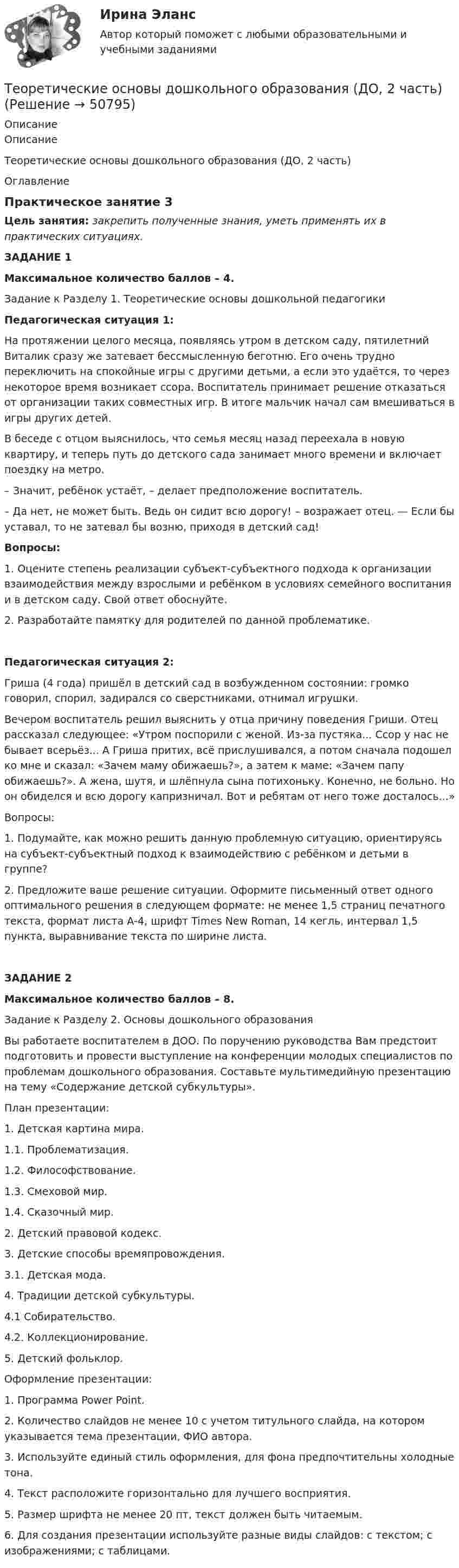      
            Описание
            ОписаниеТеоретические основы дошкольного образования (ДО, 2 часть)ОглавлениеПрактическое занятие 3Цель занятия: закрепить полученные знания, уметь применять их в практических ситуациях.ЗАДАНИЕ 1Максимальное количество баллов – 4.Задание к Разделу 1. Теоретические основы дошкольной педагогикиПедагогическая ситуация 1:На протяжении целого месяца, появляясь утром в детском саду, пятилетний Виталик сразу же затевает бессмысленную беготню. Его очень трудно переключить на спокойные игры с другими детьми, а если это удаётся, то через некоторое время возникает ссора. Воспитатель принимает решение отказаться от организации таких совместных игр. В итоге мальчик начал сам вмешиваться в игры других детей.В беседе с отцом выяснилось, что семья месяц назад переехала в новую квартиру, и теперь путь до детского сада занимает много времени и включает поездку на метро.– Значит, ребёнок устаёт, – делает предположение воспитатель.– Да нет, не может быть. Ведь он сидит всю дорогу! – возражает отец. — Если бы уставал, то не затевал бы возню, приходя в детский сад!Вопросы:1. Оцените степень реализации субъект-субъектного подхода к организации взаимодействия между взрослыми и ребёнком в условиях семейного воспитания и в детском саду. Свой ответ обоснуйте.2. Разработайте памятку для родителей по данной проблематике.Педагогическая ситуация 2:Гриша (4 года) пришёл в детский сад в возбужденном состоянии: громко говорил, спорил, задирался со сверстниками, отнимал игрушки.Вечером воспитатель решил выяснить у отца причину поведения Гриши. Отец рассказал следующее: «Утром поспорили с женой. Из-за пустяка... Ссор у нас не бывает всерьёз... А Гриша притих, всё прислушивался, а потом сначала подошел ко мне и сказал: «Зачем маму обижаешь?», а затем к маме: «Зачем папу обижаешь?». А жена, шутя, и шлёпнула сына потихоньку. Конечно, не больно. Но он обиделся и всю дорогу капризничал. Вот и ребятам от него тоже досталось...»Вопросы:1. Подумайте, как можно решить данную проблемную ситуацию, ориентируясь на субъект-субъектный подход к взаимодействию с ребёнком и детьми в группе?2. Предложите ваше решение ситуации. Оформите письменный ответ одного оптимального решения в следующем формате: не менее 1,5 страниц печатного текста, формат листа А-4, шрифт Times New Roman, 14 кегль, интервал 1,5 пункта, выравнивание текста по ширине листа.ЗАДАНИЕ 2Максимальное количество баллов – 8.Задание к Разделу 2. Основы дошкольного образованияВы работаете воспитателем в ДОО. По поручению руководства Вам предстоит подготовить и провести выступление на конференции молодых специалистов по проблемам дошкольного образования. Составьте мультимедийную презентацию на тему «Содержание детской субкультуры».План презентации:1. Детская картина мира.1.1. Проблематизация.1.2. Философствование.1.3. Смеховой мир.1.4. Сказочный мир.2. Детский правовой кодекс.3. Детские способы времяпровождения.3.1. Детская мода.4. Традиции детской субкультуры.4.1 Собирательство.4.2. Коллекционирование.5. Детский фольклор.Оформление презентации:1. Программа Power Point.2. Количество слайдов не менее 10 с учетом титульного слайда, на котором указывается тема презентации, ФИО автора.3. Используйте единый стиль оформления, для фона предпочтительны холодные тона.4. Текст расположите горизонтально для лучшего восприятия.5. Размер шрифта не менее 20 пт, текст должен быть читаемым.6. Для создания презентации используйте разные виды слайдов: с текстом; с изображениями; с таблицами.  
            
            
            Теоретические основы дошкольного образования (ДО, 2 часть)Теоретические основы дошкольного образования (ДО, 2 часть)Теоретические основы дошкольного образования (ДО, 2 часть)Теоретические основы дошкольного образования (ДО, 2 часть)  Комплексное задание  НСПКТеоретические основы дошкольного образования (ДО, 2 часть)  Комплексное задание НСПКТеоретические основы дошкольного образования (ДО, 2 часть) Комплексное задание  НСПКТеоретические основы дошкольного образования (ДО, 2 часть) Комплексное задание НСПКТеоретические основы дошкольного образования (ДО, 1 часть) Практическое занятие 2. Задания 2, 5, 6, 8, 10 НСПКТеоретические основы дошкольного образования (ДО, 1 часть) Практическое занятие 2. Задания 3  НСПКТеоретические основы дошкольного образования (ДО, 2 частьТеоретические основы дошкольного образования (ДО, 2 часть)Теоретические основы дошкольного образования (ДО, 2 часть)Теоретические основы дошкольного образования (ДО, 2 часть)Теоретические основы дошкольного образования (ДО, 2 часть)