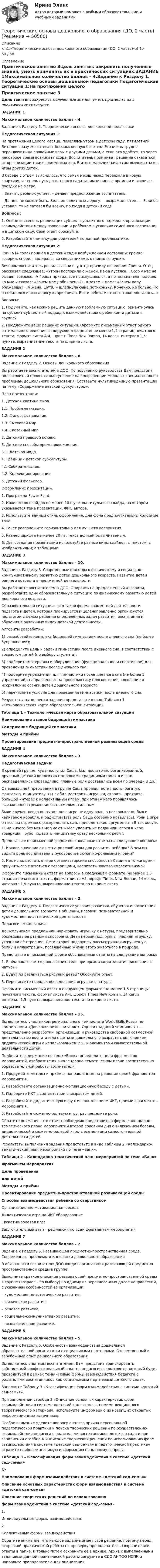      
            Описание
            <h1>Теоретические основы дошкольного образования (ДО, 2 часть)</h1>50 / 50 
            Оглавление
            Практическое занятие 3Цель занятия: закрепить полученные знания, уметь применять их в практических ситуациях.ЗАДАНИЕ 1Максимальное количество баллов – 4.Задание к Разделу 1. Теоретические основы дошкольной педагогики Педагогическая ситуация 1:На протяжении целого месяца, появляясь утром в детском саду, пятилетний Виталик сразу же затевает бессмысленную беготню. Его очень трудно переключить на спокойные игры с другими детьми, а если это удаётся, то через некоторое время возникает ссора. Воспитатель принимает решение отказаться от организации таких совместных игр. В итоге мальчик начал сам вмешиваться в игры других детей.В беседе с отцом выяснилось, что семья месяц назад переехала в новую квартиру, и теперь путь до детского сада занимает много времени и включает поездку на метро.      – Значит, ребёнок устаёт, – делает предположение воспитатель.      – Да нет, не может быть. Ведь он сидит всю дорогу! – возражает отец. — Если бы уставал, то не затевал бы возню, приходя в детский сад! Вопросы:1.      Оцените степень реализации субъект-субъектного подхода к организации взаимодействия между взрослыми и ребёнком в условиях семейного воспитания и в детском саду. Свой ответ обоснуйте.2.      Разработайте памятку для родителей по данной проблематике. Педагогическая ситуация 2:Гриша (4 года) пришёл в детский сад в возбужденном состоянии: громко говорил, спорил, задирался со сверстниками, отнимал игрушки.Вечером воспитатель решил выяснить у отца причину поведения Гриши. Отец рассказал следующее: «Утром поспорили с женой. Из-за пустяка... Ссор у нас не бывает всерьёз... А Гриша притих, всё прислушивался, а потом сначала подошел ко мне и сказал: «Зачем маму обижаешь?», а затем к маме: «Зачем папу обижаешь?». А жена, шутя, и шлёпнула сына потихоньку. Конечно, не больно. Но он обиделся и всю дорогу капризничал. Вот и ребятам от него тоже досталось...» Вопросы:1.         Подумайте, как можно решить данную проблемную ситуацию, ориентируясь на субъект-субъектный подход к взаимодействию с ребёнком и детьми в группе?2.         Предложите ваше решение ситуации. Оформите письменный ответ одного оптимального решения в следующем формате: не менее 1,5 страниц печатного текста, формат листа А-4, шрифт Times New Roman, 14 кегль, интервал 1,5 пункта, выравнивание текста по ширине листа.  ЗАДАНИЕ 2Максимальное количество баллов – 8.      Задание к Разделу 2. Основы дошкольного образования Вы работаете воспитателем в ДОО. По поручению руководства Вам предстоит подготовить и провести выступление на конференции молодых специалистов по проблемам дошкольного образования. Составьте мультимедийную презентацию на тему «Содержание детской субкультуры». План презентации:1. Детская картина мира.   1.1. Проблематизация.   1.2. Философствование.   1.3. Смеховой мир.   1.4. Сказочный мир.2. Детский правовой кодекс.3. Детские способы времяпровождения.   3.1. Детская мода.4. Традиции детской субкультуры.   4.1 Собирательство.   4.2. Коллекционирование. 5.  Детский фольклор. Оформление презентации:1.         Программа Power Point.2.         Количество слайдов не менее 10 с учетом титульного слайда, на котором указывается тема презентации, ФИО автора.3.         Используйте единый стиль оформления, для фона предпочтительны холодные тона.4.         Текст расположите горизонтально для лучшего восприятия.5.         Размер шрифта не менее 20 пт, текст должен быть читаемым.6.         Для создания презентации используйте разные виды слайдов: с текстом; с изображениями; с таблицами.  ЗАДАНИЕ 3Максимальное количество баллов – 10.Задание к Разделу 3. Современные подходы к физическому и социально-коммуникативному развитию детей дошкольного возраста. Развитие детей раннего возраста в предметной деятельности Вы работаете воспитателем в ДОО. Опираясь на предложенный алгоритм, разработайте одну образовательную ситуацию по физическому развитию детей дошкольного возраста.Образовательная ситуация – это такая форма совместной деятельности педагога и детей, которая планируется и целенаправленно организуется педагогом с целью решения определённых задач развития, воспитания и обучения в различных видах детской деятельности. Алгоритм разработки:1)        разработайте комплекс бодрящей гимнастики после дневного сна (не более 5упражнений);2)        определите цель и задачи гимнастики после дневного сна, в соответствии с возрастом детей (по выбору студента);3)        подберите материалы и оборудование (функциональное и спортивное) для проведения гимнастики после дневного сна;4)        подберите упражнения для гимнастики после дневного сна (не более 5 упражнений), направленных на профилактику плоскостопия, косолапие и искривление осанки детей дошкольного возраста;5)        перечислите условия для проведения гимнастики после дневного сна. Результаты выполнения задания представьте в виде Таблицы 1 «Технологическая карта образовательной ситуации». Таблица 1 – Технологическая карта образовательной ситуацииНаименование этапов бодрящей гимнастикиСодержание бодрящей гимнастикиМетоды и приёмыПроектирование предметно-пространственной развивающей среды      ЗАДАНИЕ 4Максимальное количество баллов – 3.Педагогическая задача:В средней группе, куда поступил Саша, был достаточно организованный, дружный детский коллектив с хорошими традициями (роли в играх распределялись справедливо, главные роли доставались всем по очереди и др.)С первых дней пребывания в группе Саша проявил активность, богатую фантазию, инициативу. Он любил мастерить игрушки, строить, проявлял большой интерес к коллективным играм, при этом у него проявлялось выраженное стремление быть смелым, сильным.Были случаи, когда он выполнял в игре не одну роль, а несколько: он был и капитаном корабля, и радистом (эта роль Саше особенно нравилась). Роли в игре он всегда стремился распределять сам, приводя такие аргументы: «Я так хочу!», «Они ничего без меня не умеют!» Мог ударить не подчинившегося в игре товарища, грубо подавить инициативу сразу нескольких ребят. Представьте в письменной форме обоснованные ответы на следующие вопросы:1.         Каково значение сюжетно-ролевой игры для развития ребёнка? В чем вы видите роль воспитателя в руководстве сюжетно-ролевыми играми?2.         Как использовать в игре организаторские способности Саши и в то же время приучить его считаться с товарищами, воспитать чувство коллективизма? Оформите письменный ответ на вопросы в следующем формате: не менее 1,5 страниц печатного текста, формат листа А4, шрифт Times New Roman, 14 кегль, интервал 1,5 пункта, выравнивание текста по ширине листа.  ЗАДАНИЕ 5Максимальное количество баллов – 3.Задания к Разделу 4. Педагогические условия развития, обучения и воспитания детей дошкольного возраста в общении, игровой, познавательной и художественно-эстетической деятельности Педагогическая задача:Дошкольникам предложили нарисовать игрушку с натуры, предварительно обследовав её разными способами. Дети первой подгруппы гладили игрушку, уточняли её строение. Дети второй подгруппы рассматривали игрушечную белку и иллюстрации, посвящённые жизни этого животного в природе. Представьте в письменной форме обоснованные ответы на следующие вопросы:1.         В чём заключается роль воспитателя при организации занятия рисования с натуры?2.         Будут ли различаться рисунки детей? Обоснуйте ответ.3.         Перечислите порядок обследования игрушки с натуры. Оформите письменный ответ в следующем формате: не менее 1,5 страницы печатного текста, формат листа А-4, шрифт Times New Roman, 14 кегль, интервал 1,5 пункта, выравнивание текста по ширине листа. ЗАДАНИЕ 6Максимальное количество баллов – 15. Вы являетесь участником регионального чемпионата WorldSkills Russia по компетенции «Дошкольное воспитание». Одно из заданий чемпионата — представление разработки, организации и руководства свободной совместной деятельностью воспитателя с детьми дошкольного возраста с включением дидактической игры с использованием ИКТ и элементами самостоятельной деятельности детей. Подберите содержание по теме «Банк», определите цели фрагментов мероприятий, отобразите их в календарно-тематическом плане воспитательно-образовательной работы воспитателя.1.         Продумайте методы и приёмы, направленные на решение целей фрагментов мероприятия.2.         Разработайте организационно-мотивационную беседу с детьми.3.         Подберите ИКТ в соответствии с возрастом детей.4.         Разработайте дидактическую игру с использованием ИКТ, целями фрагментов мероприятия.5.         Разработайте сюжетно-ролевую игру, распределите роли. Обратите внимание, что ответ необходимо представить в форме календарно-тематического плана мероприятий второй половины дня с включением беседы, дидактической и сюжетно-ролевой игры с элементами самостоятельной деятельности детей. Результаты выполнения задания представьте в виде Таблицы 2 «Календарно-тематический план мероприятий по теме «Банк». Таблица 2 – Календарно-тематический план мероприятий по теме «Банк» Фрагменты мероприятияЦель проведениядля детейМетоды и приёмыПроектирование предметно-пространственной развивающей средыСпособы взаимодействия ребёнка со сверстникомОрганизационно-мотивационная беседа    Дидактическая игра на ИКТ оборудование    Сюжетно-ролевая игра    Заключительный этап – рефлексия по всем фрагментам мероприятия     ЗАДАНИЕ 7Максимальное количество баллов – 2.Задание к Разделу 5. Развивающая предметно-пространственная среда. Современные проблемы и инновации дошкольного образования В обязанности воспитателя ДОО входит организация развивающей предметно-пространственной среды в группе.Выполните краткое описание развивающей предметно-пространственной среды в группе (возраст – по выбору) по одному из перечисленных далее направлений, с указанием особенностей её организации: – художественно-эстетическое развитие; – физическое развитие; – речевое развитие; – социально-коммуникативное развитие; – познавательное развитие.  ЗАДАНИЕ 8Максимальное количество баллов – 5. Задание к Разделу 6. Особенности взаимодействия дошкольной образовательной организации с социальными партнерами. Отечественный и зарубежный опыт дошкольного образования  Вы являетесь опытным воспитателем. Вам предстоит транслировать собственный профессиональный опыт на педагогическом совете, который будет проводиться в рамках темы «Новые формы взаимодействия педагога с родителями воспитанников как социальными партнерами детского сада».  Заполните Таблицу 3 «Классификация форм взаимодействия в системе «детский сад-семья». При заполнении столбца 3 «Описание основных характеристик форм взаимодействия в системе «детский сад – семья», помимо лекционного теоретического материала, используйте информацию из новейших открытых информационных источников.Особое внимание уделите вопросу анализа архива персональной педагогической практики и поиска творческих решений по осуществлению взаимодействия педагога с родителями воспитанников детского сада и при заполнении столбца 4 «Описание творческих решений по использованию форм взаимодействия в системе «детский сад-семья» в педагогической практике» отразите наиболее значимую информацию по данному вопросу. Таблица 3 – Классификация форм взаимодействия в системе «детский сад-семья» №Наименования форм взаимодействия в системе «детский сад-семья»Описание основных характеристик форм взаимодействия в системе «детский сад-семья»Описание творческих решений по использованиюформ взаимодействия в системе «детский сад-семья»1.Индивидуальные формы взаимодействия  2.Коллективные формы взаимодействия   Обратите внимание, что каждое задание имеет своё решение, поэтому перед отправкой практической работы на проверку преподавателю, сохраните все ответы в папке, и только потом сохранить её в архиве. Архив с выполненными заданиями данной практической работы загрузите в СДО АНПОО НСПК и направьте преподавателю для оценивания. 
            
            
            Теоретические основы дошкольного образования (ДО, 2 часть)Теоретические основы дошкольного образования (ДО, 2 часть)Теоретические основы дошкольного образования (ДО, 2 часть)Теоретические основы дошкольного образования (ДО, 2 часть)Теоретические основы дошкольного образования (ДО, 2 часть)Теоретические основы дошкольного образования (ДО, 2 часть)Теоретические основы дошкольного образования (ДО, 2 часть)  Комплексное задание  НСПКТеоретические основы дошкольного образования (ДО, 1 часть) Практическое занятие 2. Задания 1Теоретические основы дошкольного образования (ДО, 1 часть) Практическое занятие 2. Задания 1 НСПКТеоретические основы дошкольного образования (ДО, 1 часть) Практическое занятие 2. Задания 2, 5, 6, 8, 10Теоретические основы дошкольного образования (ДО, 1 часть) Практическое занятие 2. Задания 2, 5, 6, 8, 10 НСПКТеоретические основы дошкольного образования (ДО, 1 часть) Практическое занятие 2. Задания 3  НСПКТеоретические основы дошкольного образования (ДО, 2 частьТеоретические основы дошкольного образования (ДО, 2 часть)