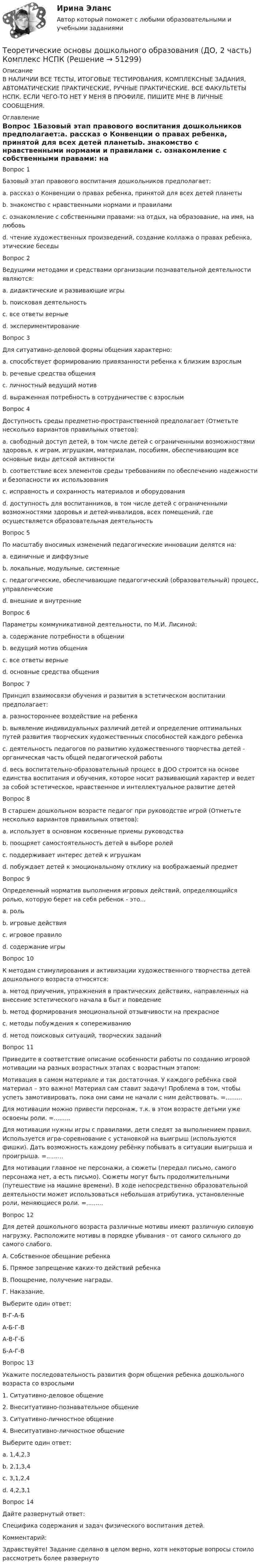     
            Описание
            В НАЛИЧИИ ВСЕ ТЕСТЫ, ИТОГОВЫЕ ТЕСТИРОВАНИЯ, КОМПЛЕКСНЫЕ ЗАДАНИЯ, АВТОМАТИЧЕСКИЕ ПРАКТИЧЕСКИЕ, РУЧНЫЕ ПРАКТИЧЕСКИЕ. ВСЕ ФАКУЛЬТЕТЫ НСПК. ЕСЛИ ЧЕГО-ТО НЕТ У МЕНЯ В ПРОФИЛЕ, ПИШИТЕ МНЕ В ЛИЧНЫЕ СООБЩЕНИЯ. 
            Оглавление
            Вопрос 1Базовый этап правового воспитания дошкольников предполагает:a. рассказ о Конвенции о правах ребенка, принятой для всех детей планетыb. знакомство с нравственными нормами и правилами c. ознакомление с собственными правами: на отдых, на образование, на имя, на любовьd. чтение художественных произведений, создание коллажа о правах ребенка, этические беседыВопрос 2Ведущими методами и средствами организации познавательной деятельности являются:a. дидактические и развивающие игрыb. поисковая деятельностьc. все ответы верные d. экспериментированиеВопрос 3Для ситуативно-деловой формы общения характерно:a. способствует формированию привязанности ребенка к близким взрослымb. речевые средства общенияc. личностный ведущий мотивd. выраженная потребность в сотрудничестве с взрослым Вопрос 4Доступность среды предметно-пространственной предполагает (Отметьте несколько вариантов правильных ответов):a. свободный доступ детей, в том числе детей с ограниченными возможностями здоровья, к играм, игрушкам, материалам, пособиям, обеспечивающим все основные виды детской активности b. соответствие всех элементов среды требованиям по обеспечению надежности и безопасности их использованияc. исправность и сохранность материалов и оборудования d. доступность для воспитанников, в том числе детей с ограниченными возможностями здоровья и детей-инвалидов, всех помещений, где осуществляется образовательная деятельность Вопрос 5По масштабу вносимых изменений педагогические инновации делятся на:a. единичные и диффузныеb. локальные, модульные, системные c. педагогические, обеспечивающие педагогический (образовательный) процесс, управленческиеd. внешние и внутренниеВопрос 6Параметры коммуникативной деятельности, по М.И. Лисиной:a. содержание потребности в общенииb. ведущий мотив общенияc. все ответы верные d. основные средства общенияВопрос 7Принцип взаимосвязи обучения и развития в эстетическом воспитании предполагает:a. разностороннее воздействие на ребенкаb. выявление индивидуальных различий детей и определение оптимальных путей развития творческих художественных способностей каждого ребенкаc. деятельность педагогов по развитию художественного творчества детей - органическая часть общей педагогической работыd. весь воспитательно-образовательный процесс в ДОО строится на основе единства воспитания и обучения, которое носит развивающий характер и ведет за собой эстетическое, нравственное и интеллектуальное развитие детей Вопрос 8В старшем дошкольном возрасте педагог при руководстве игрой (Отметьте несколько вариантов правильных ответов):a. использует в основном косвенные приемы руководства b. поощряет самостоятельность детей в выборе ролей c. поддерживает интерес детей к игрушкамd. побуждает детей к эмоциональному отклику на воображаемый предметВопрос 9Определенный норматив выполнения игровых действий, определяющийся ролью, которую берет на себя ребенок - это...a. рольb. игровые действияc. игровое правило d. содержание игрыВопрос 10К методам стимулирования и активизации художественного творчества детей дошкольного возраста относятся:a. метод приучения, упражнения в практических действиях, направленных на внесение эстетического начала в быт и поведениеb. метод формирования эмоциональной отзывчивости на прекрасноеc. методы побуждения к сопереживаниюd. метод поисковых ситуаций, творческих заданий Вопрос 11Приведите в соответствие описание особенности работы по созданию игровой мотивации на разных возрастных этапах с возрастным этапом:Мотивация в самом материале и так достаточная. У каждого ребёнка свой материал – это важно! Материал сам ставит задачу! Проблема в том, чтобы успеть замотивировать, пока они сами не начали с ним действовать. =.........Для мотивации можно привести персонаж, т.к. в этом возрасте детьми уже освоены роли. =.........Для мотивации нужны игры с правилами, дети следят за выполнением правил. Используется игра-соревнование с установкой на выигрыш (используются фишки). Дать возможность каждому ребёнку побывать в ситуации выигрыша и проигрыша. =.........Для мотивации главное не персонажи, а сюжеты (передал письмо, самого персонажа нет, а есть письмо). Сюжеты могут быть продолжительными (путешествие на машине времени). В ходе непосредственно образовательной деятельности может использоваться небольшая атрибутика, установленные роли, меняющиеся роли. =.........Вопрос 12Для детей дошкольного возраста различные мотивы имеют различную силовую нагрузку. Расположите мотивы в порядке убывания - от самого сильного до самого слабого.А. Собственное обещание ребенкаБ. Прямое запрещение каких-то действий ребенкаВ. Поощрение, получение награды.Г. Наказание.Выберите один ответ:В-Г-А-Б А-Б-Г-ВА-В-Г-ББ-А-Г-ВВопрос 13Укажите последовательность развития форм общения ребенка дошкольного возраста со взрослыми1. Ситуативно-деловое общение2. Внеситуативно-познавательное общение3. Ситуативно-личностное общение4. Внеситуативно-личностное общениеВыберите один ответ:a. 1,4,2,3b. 2,1,3,4c. 3,1,2,4 d. 4,2,3,1Вопрос 14Дайте развернутый ответ:Специфика содержания и задач физического воспитания детей.Комментарий:Здравствуйте! Задание сделано в целом верно, хотя некоторые вопросы стоило рассмотреть более развернуто 
            
            
            Теоретические основы дошкольного образования (ДО, 2 часть) Комплексное НСПКТеоретические основы дошкольного образования (ДО, 2 часть) Комплекс НСПКТеоретические основы дошкольного образования (ДО, 2 часть) Практическое занятие 3Теоретические основы дошкольного образования (ДО, 2 часть) Практическое занятие 3 НСПКТеоретические основы дошкольного образования (ДО, 2 часть) Практическое занятие 3   НСПКТеоретические основы дошкольного образования (ДО, 2 часть)  ТЕСТ 4  НСПКТеоретические основы дошкольного образования (ДО, 2 часть)   ТЕСТ 5    НСПКТеоретические основы дошкольного образования (ДО, 2 часть)Теоретические основы дошкольного образования (ДО, 2 часть)Теоретические основы дошкольного образования (ДО, 2 часть)Теоретические основы дошкольного образования (ДО, 2 часть)Теоретические основы дошкольного образования (ДО, 2 часть)  Комплексное задание  НСПКТеоретические основы дошкольного образования (ДО, 2 часть)  Комплексное задание НСПКТеоретические основы дошкольного образования (ДО, 2 часть) Комплексное задание  НСПК