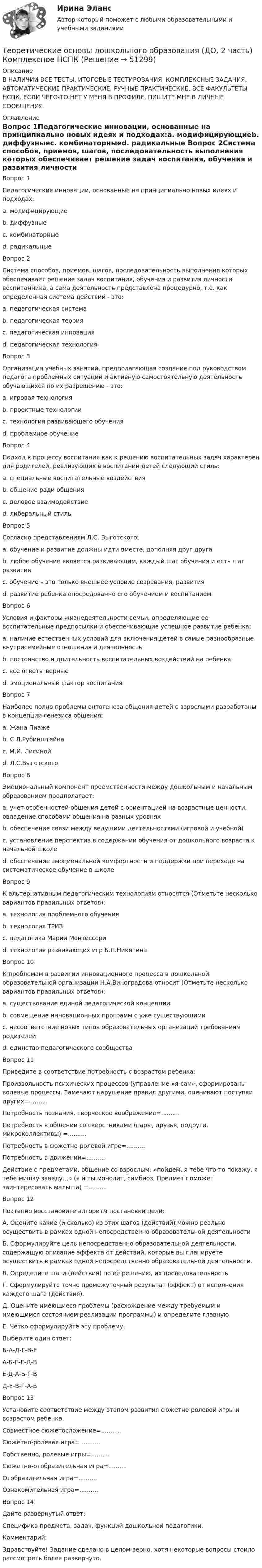     
            Описание
            В НАЛИЧИИ ВСЕ ТЕСТЫ, ИТОГОВЫЕ ТЕСТИРОВАНИЯ, КОМПЛЕКСНЫЕ ЗАДАНИЯ, АВТОМАТИЧЕСКИЕ ПРАКТИЧЕСКИЕ, РУЧНЫЕ ПРАКТИЧЕСКИЕ. ВСЕ ФАКУЛЬТЕТЫ НСПК. ЕСЛИ ЧЕГО-ТО НЕТ У МЕНЯ В ПРОФИЛЕ, ПИШИТЕ МНЕ В ЛИЧНЫЕ СООБЩЕНИЯ. 
            Оглавление
            Вопрос 1Педагогические инновации, основанные на принципиально новых идеях и подходах:a. модифицирующиеb. диффузныеc. комбинаторныеd. радикальные Вопрос 2Система способов, приемов, шагов, последовательность выполнения которых обеспечивает решение задач воспитания, обучения и развития личности воспитанника, а сама деятельность представлена процедурно, т.е. как определенная система действий - это:a. педагогическая системаb. педагогическая теорияc. педагогическая инновацияd. педагогическая технология Вопрос 3Организация учебных занятий, предполагающая создание под руководством педагога проблемных ситуаций и активную самостоятельную деятельность обучающихся по их разрешению - это:a. игровая технологияb. проектные технологииc. технология развивающего обученияd. проблемное обучение Вопрос 4Подход к процессу воспитания как к решению воспитательных задач характерен для родителей, реализующих в воспитании детей следующий стиль:a. специальные воспитательные воздействия b. общение ради общенияc. деловое взаимодействиеd. либеральный стильВопрос 5Согласно представлениям Л.С. Выготского:a. обучение и развитие должны идти вместе, дополняя друг другаb. любое обучение является развивающим, каждый шаг обучения и есть шаг развитияc. обучение – это только внешнее условие созревания, развитияd. развитие ребенка опосредованно его обучением и воспитанием Вопрос 6Условия и факторы жизнедеятельности семьи, определяющие ее воспитательные предпосылки и обеспечивающие успешное развитие ребенка:a. наличие естественных условий для включения детей в самые разнообразные внутрисемейные отношения и деятельностьb. постоянство и длительность воспитательных воздействий на ребенкаc. все ответы верные d. эмоциональный фактор воспитанияВопрос 7Наиболее полно проблемы онтогенеза общения детей с взрослыми разработаны в концепции генезиса общения:a. Жана Пиажеb. С.Л.Рубинштейнаc. М.И. Лисиной d. Л.С.ВыготскогоВопрос 8Эмоциональный компонент преемственности между дошкольным и начальным образованием предполагает:a. учет особенностей общения детей с ориентацией на возрастные ценности, овладение способами общения на разных уровняхb. обеспечение связи между ведущими деятельностями (игровой и учебной)c. установление перспектив в содержании обучения от дошкольного возраста к начальной школеd. обеспечение эмоциональной комфортности и поддержки при переходе на систематическое обучение в школе Вопрос 9К альтернативным педагогическим технологиям относятся (Отметьте несколько вариантов правильных ответов):a. технология проблемного обученияb. технология ТРИЗ c. педагогика Марии Монтессори d. технология развивающих игр Б.П.Никитина Вопрос 10К проблемам в развитии инновационного процесса в дошкольной образовательной организации Н.А.Виноградова относит (Отметьте несколько вариантов правильных ответов):a. существование единой педагогической концепцииb. совмещение инновационных программ с уже существующими c. несоответствие новых типов образовательных организаций требованиям родителей d. единство педагогического сообществаВопрос 11Приведите в соответствие потребность с возрастом ребенка:Произвольность психических процессов (управление «я-сам», сформированы волевые процессы. Замечают нарушение правил другими, оценивают поступки других=..........Потребность познания, творческое воображение=..........Потребность в общении со сверстниками (пары, друзья, подруги, микроколлективы) =..........Потребность в сюжетно-ролевой игре=..........Потребность в движении=..........Действие с предметами, общение со взрослым: «пойдем, я тебе что-то покажу, я тебе мишку заведу…» (я и ты монолит, симбиоз. Предмет поможет заинтересовать малыша) =..........Вопрос 12Поэтапно восстановите алгоритм постановки цели:А. Оцените какие (и сколько) из этих шагов (действий) можно реально осуществить в рамках одной непосредственно образовательной деятельностиБ. Сформулируйте цель непосредственно образовательной деятельности, содержащую описание эффекта от действий, которые вы планируете осуществить в рамках одной непосредственно образовательной деятельности.В. Определите шаги (действия) по её решению, их последовательностьГ. Сформулируйте точно промежуточный результат (эффект) от исполнения каждого шага (действия).Д. Оцените имеющиеся проблемы (расхождение между требуемым и имеющимся состоянием реализации программы) и определите главнуюЕ. Чётко сформулируйте эту проблему.Выберите один ответ:Б-А-Д-Г-В-ЕА-Б-Г-Е-Д-ВЕ-Д-А-Б-Г-ВД-Е-В-Г-А-Б Вопрос 13Установите соответствие между этапом развития сюжетно-ролевой игры и возрастом ребенка. Совместное сюжетосложение=..........Сюжетно-ролевая игра= ..........Собственно, ролевые игры=..........Сюжетно-отобразительная игра=..........Отобразительная игра=..........Ознакомительная игра=..........Вопрос 14Дайте развернутый ответ:Специфика предмета, задач, функций дошкольной педагогики.Комментарий:Здравствуйте! Задание сделано в целом верно, хотя некоторые вопросы стоило рассмотреть более развернуто. 
            
            
            Теоретические основы дошкольного образования (ДО, 2 часть) Комплексное задание НСПКТеоретические основы дошкольного образования (ДО, 2 часть) Комплексное НСПКТеоретические основы дошкольного образования (ДО, 2 часть) Комплекс НСПКТеоретические основы дошкольного образования (ДО, 2 часть) Практическое занятие 3Теоретические основы дошкольного образования (ДО, 2 часть) Практическое занятие 3 НСПКТеоретические основы дошкольного образования (ДО, 2 часть) Практическое занятие 3   НСПКТеоретические основы дошкольного образования (ДО, 2 часть)  ТЕСТ 4  НСПКТеоретические основы дошкольного образования (ДО, 2 часть)Теоретические основы дошкольного образования (ДО, 2 часть)Теоретические основы дошкольного образования (ДО, 2 часть)Теоретические основы дошкольного образования (ДО, 2 часть)Теоретические основы дошкольного образования (ДО, 2 часть)Теоретические основы дошкольного образования (ДО, 2 часть)  Комплексное задание  НСПКТеоретические основы дошкольного образования (ДО, 2 часть)  Комплексное задание НСПК