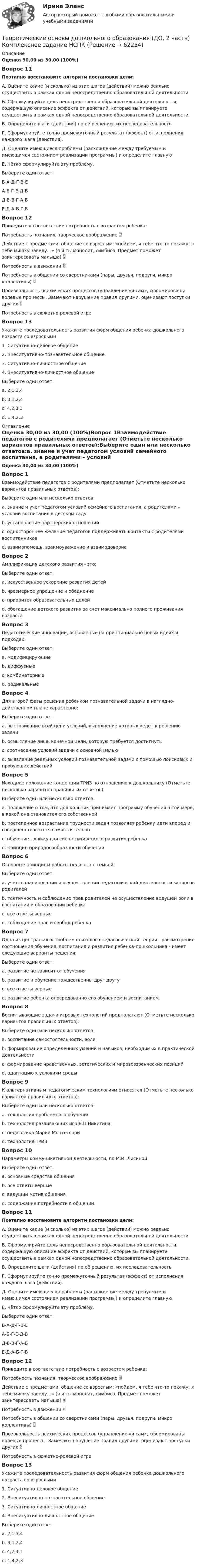      
            Описание
            Оценка 30,00 из 30,00 (100%)Вопрос 11Поэтапно восстановите алгоритм постановки цели:А. Оцените какие (и сколько) из этих шагов (действий) можно реально осуществить в рамках одной непосредственно образовательной деятельностиБ. Сформулируйте цель непосредственно образовательной деятельности, содержащую описание эффекта от действий, которые вы планируете осуществить в рамках одной непосредственно образовательной деятельности.В. Определите шаги (действия) по её решению, их последовательностьГ. Сформулируйте точно промежуточный результат (эффект) от исполнения каждого шага (действия).Д. Оцените имеющиеся проблемы (расхождение между требуемым и имеющимся состоянием реализации программы) и определите главнуюЕ. Чётко сформулируйте эту проблему.Выберите один ответ:Б-А-Д-Г-В-ЕА-Б-Г-Е-Д-ВД-Е-В-Г-А-Б Е-Д-А-Б-Г-ВВопрос 12Приведите в соответствие потребность с возрастом ребенка:Потребность познания, творческое воображение  Действие с предметами, общение со взрослым: «пойдем, я тебе что-то покажу, я тебе мишку заведу…» (я и ты монолит, симбиоз. Предмет поможет заинтересовать малыша)  Потребность в движении  Потребность в общении со сверстниками (пары, друзья, подруги, микро коллективы)  Произвольность психических процессов (управление «я-сам», сформированы волевые процессы. Замечают нарушение правил другими, оценивают поступки других  Потребность в сюжетно-ролевой игреВопрос 13Укажите последовательность развития форм общения ребенка дошкольного возраста со взрослыми1. Ситуативно-деловое общение2. Внеситуативно-познавательное общение3. Ситуативно-личностное общение4. Внеситуативно-личностное общениеВыберите один ответ:a. 2,1,3,4b. 3,1,2,4 c. 4,2,3,1d. 1,4,2,3 
            Оглавление
            Оценка 30,00 из 30,00 (100%)Вопрос 1Взаимодействие педагогов с родителями предполагает (Отметьте несколько вариантов правильных ответов):Выберите один или несколько ответов:a. знание и учет педагогом условий семейного воспитания, а родителями – условий воспитания в детском саду b. установление партнерских отношений c. одностороннее желание педагогов поддерживать контакты с родителями воспитанниковd. взаимопомощь, взаимоуважение и взаимодоверие Вопрос 2Амплификация детского развития - это:Выберите один ответ:a. искусственное ускорение развития детейb. чрезмерное упрощение и обеднениеc. приоритет образовательных целейd. обогащение детского развития за счет максимально полного проживания возраста Вопрос 3Педагогические инновации, основанные на принципиально новых идеях и подходах:Выберите один ответ:a. модифицирующиеb. диффузныеc. комбинаторныеd. радикальные Вопрос 4Для второй фазы решения ребенком познавательной задачи в наглядно-действенном плане характерно:Выберите один ответ:a. выстраивание всей цепи условий, выполнение которых ведет к решению задачиb. осмысление лишь конечной цели, которую требуется достигнутьc. соотнесение условий задачи с основной цельюd. выявление реальных условий познавательной задачи с помощью поисковых и пробующих действий Вопрос 5Исходное положение концепции ТРИЗ по отношению к дошкольнику (Отметьте несколько вариантов правильных ответов):Выберите один или несколько ответов:a. положение о том, что дошкольник принимает программу обучения в той мере, в какой она становится его собственной b. постепенное возрастание трудности задач позволяет ребенку идти вперед и совершенствоваться самостоятельноc. обучение - движущая сила психического развития ребенкаd. принцип природосообразности обучения Вопрос 6Основные принципы работы педагога с семьей:Выберите один ответ:a. учет в планировании и осуществлении педагогической деятельности запросов родителейb. тактичность и соблюдение прав родителей на осуществление ведущей роли в воспитании и образовании ребенкаc. все ответы верные d. соблюдение прав и свобод ребенкаВопрос 7Одна из центральных проблем психолого-педагогической теории - рассмотрение соотношения обучения, воспитания и развития ребенка-дошкольника - имеет следующие варианты решения:Выберите один ответ:a. развитие не зависит от обученияb. развитие и обучение тождественны друг другуc. все ответы верные d. развитие ребенка опосредованно его обучением и воспитаниемВопрос 8Воспитывающие задачи игровых технологий предполагают (Отметьте несколько вариантов правильных ответов):Выберите один или несколько ответов:a. воспитание самостоятельности, воли b. формирование определенных умений и навыков, необходимых в практической деятельностиc. формирование нравственных, эстетических и мировоззренческих позиций d. адаптацию к условиям средыВопрос 9К альтернативным педагогическим технологиям относятся (Отметьте несколько вариантов правильных ответов):Выберите один или несколько ответов:a. технология проблемного обученияb. технология развивающих игр Б.П.Никитина c. педагогика Марии Монтессори d. технология ТРИЗ Вопрос 10Параметры коммуникативной деятельности, по М.И. Лисиной:Выберите один ответ:a. основные средства общенияb. все ответы верные c. ведущий мотив общенияd. содержание потребности в общенииВопрос 11Поэтапно восстановите алгоритм постановки цели:А. Оцените какие (и сколько) из этих шагов (действий) можно реально осуществить в рамках одной непосредственно образовательной деятельностиБ. Сформулируйте цель непосредственно образовательной деятельности, содержащую описание эффекта от действий, которые вы планируете осуществить в рамках одной непосредственно образовательной деятельности.В. Определите шаги (действия) по её решению, их последовательностьГ. Сформулируйте точно промежуточный результат (эффект) от исполнения каждого шага (действия).Д. Оцените имеющиеся проблемы (расхождение между требуемым и имеющимся состоянием реализации программы) и определите главнуюЕ. Чётко сформулируйте эту проблему.Выберите один ответ:Б-А-Д-Г-В-ЕА-Б-Г-Е-Д-ВД-Е-В-Г-А-Б Е-Д-А-Б-Г-ВВопрос 12Приведите в соответствие потребность с возрастом ребенка:Потребность познания, творческое воображение  Действие с предметами, общение со взрослым: «пойдем, я тебе что-то покажу, я тебе мишку заведу…» (я и ты монолит, симбиоз. Предмет поможет заинтересовать малыша)  Потребность в движении  Потребность в общении со сверстниками (пары, друзья, подруги, микро коллективы)  Произвольность психических процессов (управление «я-сам», сформированы волевые процессы. Замечают нарушение правил другими, оценивают поступки других  Потребность в сюжетно-ролевой игреВопрос 13Укажите последовательность развития форм общения ребенка дошкольного возраста со взрослыми1. Ситуативно-деловое общение2. Внеситуативно-познавательное общение3. Ситуативно-личностное общение4. Внеситуативно-личностное общениеВыберите один ответ:a. 2,1,3,4b. 3,1,2,4 c. 4,2,3,1d. 1,4,2,3  
            
            
            Теоретические основы дошкольного образования (ДО, 2 часть)  Комплексное задание  НСПКТеоретические основы дошкольного образования (ДО, 2 часть)  Комплексное задание НСПКТеоретические основы дошкольного образования (ДО, 2 часть) Комплексное задание  НСПКТеоретические основы дошкольного образования (ДО, 2 часть) Комплексное задание НСПКТеоретические основы дошкольного образования (ДО, 2 часть) Комплексное НСПКТеоретические основы дошкольного образования (ДО, 2 часть) Комплекс НСПКТеоретические основы дошкольного образования (ДО, 2 часть) Практическое занятие 3Теоретические основы дошкольного образования (ДО, 2 часть)Теоретические основы дошкольного образования (ДО, 2 часть)Теоретические основы дошкольного образования (ДО, 2 часть)Теоретические основы дошкольного образования (ДО, 2 часть)Теоретические основы дошкольного образования (ДО, 2 часть)Теоретические основы дошкольного образования (ДО, 2 часть)Теоретические основы дошкольного образования (ДО, 2 часть)