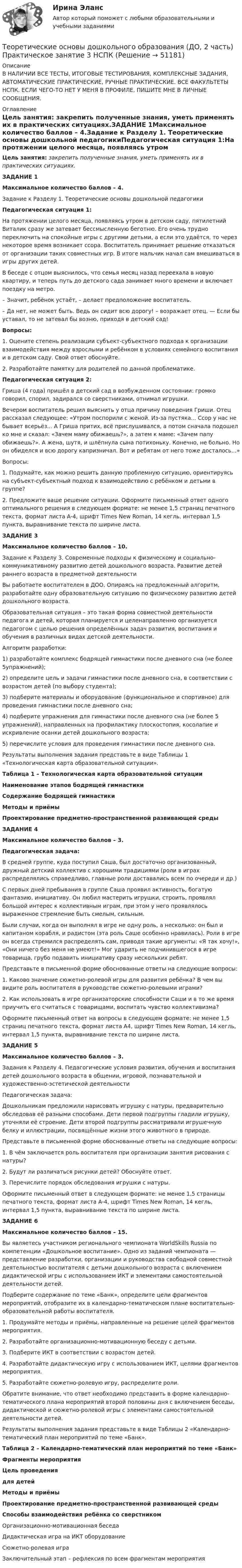     
            Описание
            В НАЛИЧИИ ВСЕ ТЕСТЫ, ИТОГОВЫЕ ТЕСТИРОВАНИЯ, КОМПЛЕКСНЫЕ ЗАДАНИЯ, АВТОМАТИЧЕСКИЕ ПРАКТИЧЕСКИЕ, РУЧНЫЕ ПРАКТИЧЕСКИЕ. ВСЕ ФАКУЛЬТЕТЫ НСПК. ЕСЛИ ЧЕГО-ТО НЕТ У МЕНЯ В ПРОФИЛЕ, ПИШИТЕ МНЕ В ЛИЧНЫЕ СООБЩЕНИЯ. 
            Оглавление
            Цель занятия: закрепить полученные знания, уметь применять их в практических ситуациях.ЗАДАНИЕ 1Максимальное количество баллов – 4.Задание к Разделу 1. Теоретические основы дошкольной педагогикиПедагогическая ситуация 1:На протяжении целого месяца, появляясь утром в детском саду, пятилетний Виталик сразу же затевает бессмысленную беготню. Его очень трудно переключить на спокойные игры с другими детьми, а если это удаётся, то через некоторое время возникает ссора. Воспитатель принимает решение отказаться от организации таких совместных игр. В итоге мальчик начал сам вмешиваться в игры других детей.В беседе с отцом выяснилось, что семья месяц назад переехала в новую квартиру, и теперь путь до детского сада занимает много времени и включает поездку на метро.      – Значит, ребёнок устаёт, – делает предположение воспитатель.      – Да нет, не может быть. Ведь он сидит всю дорогу! – возражает отец. — Если бы уставал, то не затевал бы возню, приходя в детский сад!Вопросы:1.      Оцените степень реализации субъект-субъектного подхода к организации взаимодействия между взрослыми и ребёнком в условиях семейного воспитания и в детском саду. Свой ответ обоснуйте.2.      Разработайте памятку для родителей по данной проблематике.Педагогическая ситуация 2:Гриша (4 года) пришёл в детский сад в возбужденном состоянии: громко говорил, спорил, задирался со сверстниками, отнимал игрушки.Вечером воспитатель решил выяснить у отца причину поведения Гриши. Отец рассказал следующее: «Утром поспорили с женой. Из-за пустяка... Ссор у нас не бывает всерьёз... А Гриша притих, всё прислушивался, а потом сначала подошел ко мне и сказал: «Зачем маму обижаешь?», а затем к маме: «Зачем папу обижаешь?». А жена, шутя, и шлёпнула сына потихоньку. Конечно, не больно. Но он обиделся и всю дорогу капризничал. Вот и ребятам от него тоже досталось...»Вопросы:1.         Подумайте, как можно решить данную проблемную ситуацию, ориентируясь на субъект-субъектный подход к взаимодействию с ребёнком и детьми в группе?2.         Предложите ваше решение ситуации. Оформите письменный ответ одного оптимального решения в следующем формате: не менее 1,5 страниц печатного текста, формат листа А-4, шрифт Times New Roman, 14 кегль, интервал 1,5 пункта, выравнивание текста по ширине листа.ЗАДАНИЕ 3Максимальное количество баллов – 10.Задание к Разделу 3. Современные подходы к физическому и социально-коммуникативному развитию детей дошкольного возраста. Развитие детей раннего возраста в предметной деятельностиВы работаете воспитателем в ДОО. Опираясь на предложенный алгоритм, разработайте одну образовательную ситуацию по физическому развитию детей дошкольного возраста.Образовательная ситуация – это такая форма совместной деятельности педагога и детей, которая планируется и целенаправленно организуется педагогом с целью решения определённых задач развития, воспитания и обучения в различных видах детской деятельности.Алгоритм разработки:1)        разработайте комплекс бодрящей гимнастики после дневного сна (не более 5упражнений);2)        определите цель и задачи гимнастики после дневного сна, в соответствии с возрастом детей (по выбору студента);3)        подберите материалы и оборудование (функциональное и спортивное) для проведения гимнастики после дневного сна;4)        подберите упражнения для гимнастики после дневного сна (не более 5 упражнений), направленных на профилактику плоскостопия, косолапие и искривление осанки детей дошкольного возраста;5)        перечислите условия для проведения гимнастики после дневного сна.Результаты выполнения задания представьте в виде Таблицы 1 «Технологическая карта образовательной ситуации».Таблица 1 – Технологическая карта образовательной ситуацииНаименование этапов бодрящей гимнастикиСодержание бодрящей гимнастикиМетоды и приёмыПроектирование предметно-пространственной развивающей средыЗАДАНИЕ 4Максимальное количество баллов – 3.Педагогическая задача:В средней группе, куда поступил Саша, был достаточно организованный, дружный детский коллектив с хорошими традициями (роли в играх распределялись справедливо, главные роли доставались всем по очереди и др.)С первых дней пребывания в группе Саша проявил активность, богатую фантазию, инициативу. Он любил мастерить игрушки, строить, проявлял большой интерес к коллективным играм, при этом у него проявлялось выраженное стремление быть смелым, сильным.Были случаи, когда он выполнял в игре не одну роль, а несколько: он был и капитаном корабля, и радистом (эта роль Саше особенно нравилась). Роли в игре он всегда стремился распределять сам, приводя такие аргументы: «Я так хочу!», «Они ничего без меня не умеют!» Мог ударить не подчинившегося в игре товарища, грубо подавить инициативу сразу нескольких ребят.Представьте в письменной форме обоснованные ответы на следующие вопросы:1.         Каково значение сюжетно-ролевой игры для развития ребёнка? В чем вы видите роль воспитателя в руководстве сюжетно-ролевыми играми?2.         Как использовать в игре организаторские способности Саши и в то же время приучить его считаться с товарищами, воспитать чувство коллективизма?Оформите письменный ответ на вопросы в следующем формате: не менее 1,5 страниц печатного текста, формат листа А4, шрифт Times New Roman, 14 кегль, интервал 1,5 пункта, выравнивание текста по ширине листа.ЗАДАНИЕ 5Максимальное количество баллов – 3.Задания к Разделу 4. Педагогические условия развития, обучения и воспитания детей дошкольного возраста в общении, игровой, познавательной и художественно-эстетической деятельностиПедагогическая задача:Дошкольникам предложили нарисовать игрушку с натуры, предварительно обследовав её разными способами. Дети первой подгруппы гладили игрушку, уточняли её строение. Дети второй подгруппы рассматривали игрушечную белку и иллюстрации, посвящённые жизни этого животного в природе.Представьте в письменной форме обоснованные ответы на следующие вопросы:1.         В чём заключается роль воспитателя при организации занятия рисования с натуры?2.         Будут ли различаться рисунки детей? Обоснуйте ответ.3.         Перечислите порядок обследования игрушки с натуры.Оформите письменный ответ в следующем формате: не менее 1,5 страницы печатного текста, формат листа А-4, шрифт Times New Roman, 14 кегль, интервал 1,5 пункта, выравнивание текста по ширине листа.ЗАДАНИЕ 6Максимальное количество баллов – 15.Вы являетесь участником регионального чемпионата WorldSkills Russia по компетенции «Дошкольное воспитание». Одно из заданий чемпионата — представление разработки, организации и руководства свободной совместной деятельностью воспитателя с детьми дошкольного возраста с включением дидактической игры с использованием ИКТ и элементами самостоятельной деятельности детей.Подберите содержание по теме «Банк», определите цели фрагментов мероприятий, отобразите их в календарно-тематическом плане воспитательно-образовательной работы воспитателя.1.         Продумайте методы и приёмы, направленные на решение целей фрагментов мероприятия.2.         Разработайте организационно-мотивационную беседу с детьми.3.         Подберите ИКТ в соответствии с возрастом детей.4.         Разработайте дидактическую игру с использованием ИКТ, целями фрагментов мероприятия.5.         Разработайте сюжетно-ролевую игру, распределите роли.Обратите внимание, что ответ необходимо представить в форме календарно-тематического плана мероприятий второй половины дня с включением беседы, дидактической и сюжетно-ролевой игры с элементами самостоятельной деятельности детей.Результаты выполнения задания представьте в виде Таблицы 2 «Календарно-тематический план мероприятий по теме «Банк».Таблица 2 – Календарно-тематический план мероприятий по теме «Банк»Фрагменты мероприятияЦель проведениядля детейМетоды и приёмыПроектирование предметно-пространственной развивающей средыСпособы взаимодействия ребёнка со сверстникомОрганизационно-мотивационная беседаДидактическая игра на ИКТ оборудованиеСюжетно-ролевая играЗаключительный этап – рефлексия по всем фрагментам мероприятия 
            
            
            Теоретические основы дошкольного образования (ДО, 2 часть) Практическое занятие 3Теоретические основы дошкольного образования (ДО, 2 часть) Практическое занятие 3 НСПКТеоретические основы дошкольного образования (ДО, 2 часть) Практическое занятие 3   НСПКТеоретические основы дошкольного образования (ДО, 2 часть)  ТЕСТ 4  НСПКТеоретические основы дошкольного образования (ДО, 2 часть)   ТЕСТ 5    НСПКТеоретические основы дошкольного образования (ДО, 2 часть)  ТЕСТ 6   НСПКТеоретические основы дошкольного образования (ДО, 2 часть) Тест № 4 НСПКТеоретические основы дошкольного образования (ДО, 2 часть)Теоретические основы дошкольного образования (ДО, 2 часть)Теоретические основы дошкольного образования (ДО, 2 часть)  Комплексное задание  НСПКТеоретические основы дошкольного образования (ДО, 2 часть)  Комплексное задание НСПКТеоретические основы дошкольного образования (ДО, 2 часть) Комплексное задание  НСПКТеоретические основы дошкольного образования (ДО, 2 часть) Комплексное задание НСПКТеоретические основы дошкольного образования (ДО, 2 часть) Комплексное НСПК