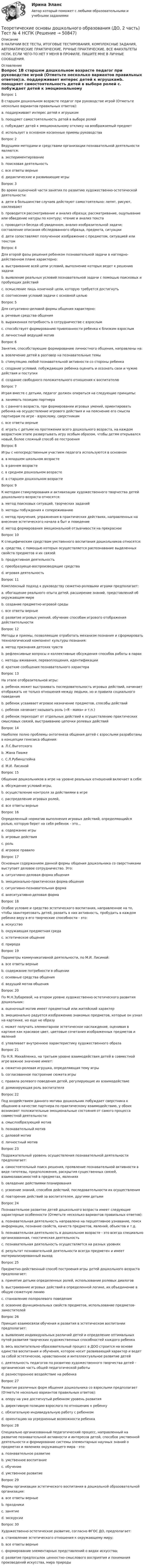     
            Описание
            В НАЛИЧИИ ВСЕ ТЕСТЫ, ИТОГОВЫЕ ТЕСТИРОВАНИЯ, КОМПЛЕКСНЫЕ ЗАДАНИЯ, АВТОМАТИЧЕСКИЕ ПРАКТИЧЕСКИЕ, РУЧНЫЕ ПРАКТИЧЕСКИЕ. ВСЕ ФАКУЛЬТЕТЫ НСПК. ЕСЛИ ЧЕГО-ТО НЕТ У МЕНЯ В ПРОФИЛЕ, ПИШИТЕ МНЕ В ЛИЧНЫЕ СООБЩЕНИЯ. 
            Оглавление
            Вопрос 1В старшем дошкольном возрасте педагог при руководстве игрой (Отметьте несколько вариантов правильных ответов):a. поддерживает интерес детей к игрушкамb. поощряет самостоятельность детей в выборе ролей c. побуждает детей к эмоциональному отклику на воображаемый предметd. использует в основном косвенные приемы руководства Вопрос 2Ведущими методами и средствами организации познавательной деятельности являются:a. экспериментированиеb. поисковая деятельностьc. все ответы верные d. дидактические и развивающие игрыВопрос 3Во время оценочной части занятия по развитию художественно-эстетической деятельности:a. дети в большинстве случаев действуют самостоятельно: лепят, рисуют, наклеиваютb. проводится рассматривание и анализ образца; рассматривание, ощупывание или обведение натуры по контуру; чтение и анализ текстаc. проводится беседа об увиденном, анализ изобразительной задачи; составление описания обследованного образца, предмета, ситуацииd. дети сопоставляют полученное изображение с предметом, ситуацией или текстом Вопрос 4Для второй фазы решения ребенком познавательной задачи в наглядно-действенном плане характерно:a. выстраивание всей цепи условий, выполнение которых ведет к решению задачиb. выявление реальных условий познавательной задачи с помощью поисковых и пробующих действий c. осмысление лишь конечной цели, которую требуется достигнутьd. соотнесение условий задачи с основной цельюВопрос 5Для ситуативно-деловой формы общения характерно:a. речевые средства общенияb. выраженная потребность в сотрудничестве с взрослым c. способствует формированию привязанности ребенка к близким взрослымd. личностный ведущий мотивВопрос 6Занятия, способствующие формированию личностного общения, направлены на:a. вовлечение детей в разговор на познавательные темыb. стимуляцию любой познавательной активности со стороны ребенкаc. создание условий, побуждающих ребенка оценить и осознать свои и чужие действия и поступки d. создание свободного положительного отношения к воспитателюВопрос 7Играя вместе с детьми, педагог должен опираться на следующие принципы:a. занимать позицию партнераb. с раннего возраста, при формировании игровых умений, ориентировать ребенка на осуществление игрового действия и на пояснение его смысла партнерам по игре - взрослому, сверстникамc. все ответы верные d. играть с детьми на протяжении всего дошкольного возраста, на каждом возрастном этапе развертывать игру особым образом, чтобы детям открывался новый, более сложный способ ее построенияВопрос 8Игры с непосредственным участием педагога используются в основномa. в младшем школьном возрастеb. в раннем возрасте c. в среднем дошкольном возрастеd. в старшем дошкольном возрастеВопрос 9К методам стимулирования и активизации художественного творчества детей дошкольного возраста относятся:a. метод поисковых ситуаций, творческих заданий b. методы побуждения к сопереживаниюc. метод приучения, упражнения в практических действиях, направленных на внесение эстетического начала в быт и поведениеd. метод формирования эмоциональной отзывчивости на прекрасноеВопрос 10К специфическим средствам умственного воспитания дошкольников относятся:a. средства, с помощью которых осуществляется распознавание выделенных свойств предметов и их связей b. продуктивная деятельностьc. преобразующе-воспроизводящие средства d. игровая деятельностьВопрос 11Комплексный подход к руководству сюжетно-ролевыми играми предполагает:a. обогащение реального опыта детей, расширение знаний, представлений об окружающем миреb. создание предметно-игровой средыc. все ответы верные d. развитие игровых умений, обучение способам игрового отображения действительностиВопрос 12Методы и приемы, позволяющие отработать механизм познания и сформировать технологический компонент культуры познания:a. метод признания детских чувствb. рефлексивные вопросы и коллективные обсуждения способов работы в парахc. методы вживания, перевоплощения, идентификацииd. краткие сообщения познавательного характера Вопрос 13На этапе отобразительной игры:a. ребенок может выстраивать последовательность игровых действий, начинает отображать не только отношения между людьми, но и правила социального поведенияb. ребенок усваивает игровое назначение предметов, способы действийc. ребенок начинает называть роль («Я - мама» и т.п.)d. ребенок переходит от отдельных действий к осуществлению практических смысловых связей, выстраиванию цепочки ролевых действий Вопрос 14Наиболее полно проблемы онтогенеза общения детей с взрослыми разработаны в концепции генезиса общения:a. Л.С.Выготскогоb. Жана Пиажеc. С.Л.Рубинштейнаd. М.И. Лисиной Вопрос 15Общение дошкольников в игре на уровне реальных отношений включает в себя:a. обсуждение условий игры,b. осуществление контроля за действиями в игреc. распределение игровых ролей,d. все ответы верные Вопрос 16Определенный норматив выполнения игровых действий, определяющийся ролью, которую берет на себя ребенок - это...a. содержание игрыb. игровые действияc. рольd. игровое правило Вопрос 17Основным содержанием данной формы общения дошкольника со сверстниками выступает деловое сотрудничество. Это:a. ситуативно-деловая форма общения b. эмоционально-практическая форма общенияc. ситуативно-познавательная формаd. внеситуативно-деловая формаВопрос 18Особое условие и средство эстетического воспитания, направленное на то, чтобы заинтересовать детей, развить в них активность, пробудить в каждом ребенке веру в его творческие способности - это:a. искусствоb. окружающая предметная средаc. эстетическое общение d. природаВопрос 19Параметры коммуникативной деятельности, по М.И. Лисиной:a. все ответы верные b. содержание потребности в общенииc. основные средства общенияd. ведущий мотив общенияВопрос 20По М.Н.Зубаревой, на втором уровне художественно-эстетического развития дошкольник:a. оценочный мотив имеет предметный или житейский характерb. эмоционально радуется изображению знакомых предметов, которые он узнал на картинке, но еще не образуc. может получать элементарное эстетическое наслаждение, оценивая в картине как красивое цвет, цветовые сочетания изображенных предметов и явлений d. улавливает внутреннюю характеристику художественного образаВопрос 21По Н.Я. Михайленко, на третьем уровне взаимодействия детей в совместной игре важное значение имеет:a. сюжетно-ролевая игрушка, определяющая тему игрыb. согласованное построение сюжета игры c. правила ролевого поведения детей, регулирующие их взаимодействиеd. доминирующая роль воспитателяВопрос 22Под воздействием данного мотива дошкольник побуждает сверстника к общению в качестве партнера по практическому взаимодействию, у обоих возникают положительные эмоциональные состояния от самого процесса совместной деятельности:a. смыслообразующий мотивb. познавательный мотивc. деловой мотив d. личностный мотивВопрос 23Подражательный уровень осуществления познавательной деятельности предполагает:a. самостоятельный поиск решения, проявление познавательной активности в виде гипотезы, предположения, раскрытия существенных связей, взаимозависимостей в предметах, явленияхb. овладение действиями планированияc. усвоение знаний, способов действий, последовательности их осуществленияd. повторение действий за воспитателем, другими детьми Вопрос 24Познавательное развитие детей дошкольного возраста имеет следующие характерные особенности (Отметьте несколько вариантов правильных ответов):a. познавательная деятельность направлена на перцептивное узнавание, поиск информации, познание свойств, качеств предметов, явлений, объектов и т.д. b. познавательная деятельность в дошкольном возрасте - это всегда специально организованная, гностическая деятельность c. познавательная деятельность осуществляется на разных уровняхd. результат познавательной деятельности всегда предметен и имеет материализированный выходВопрос 25Предметно-действенный способ построения игры детей дошкольного возраста предполагает:a. принятие детьми определенных ролей, использование ролевых диалоговb. выстраивание игровых действий в определенной логике, их объединение в общую сюжетную линиюc. становление полоролевого поведенияd. освоение функциональных свойств предметов, использование предметов-заместителей Вопрос 26Принцип взаимосвязи обучения и развития в эстетическом воспитании предполагает:a. выявление индивидуальных различий детей и определение оптимальных путей развития творческих художественных способностей каждого ребенкаb. весь воспитательно-образовательный процесс в ДОО строится на основе единства воспитания и обучения, которое носит развивающий характер и ведет за собой эстетическое, нравственное и интеллектуальное развитие детей c. деятельность педагогов по развитию художественного творчества детей - органическая часть общей педагогической работыd. разностороннее воздействие на ребенкаВопрос 27Развитие различных форм общения дошкольника со взрослыми предполагает (Отметьте несколько вариантов правильных ответов):a. опору на уже достигнутый ребенком уровень развития b. директивную позицию взрослого по отношению к ребенкуc. обязательную индивидуальную работу с ребенком d. ориентацию на усредненные возможности ребенкаВопрос 28Специально организованный педагогический процесс, направленный на развитие познавательной активности и интересов детей, способов умственной деятельности и формирование системы элементарных научных знаний о предметах и явлениях окружающего мира - это:a. познавательное развитиеb. умственное воспитание c. обучениеd. умственное развитиеВопрос 29Формы организации эстетического воспитания в дошкольной образовательной организации:a. все ответы верные b. праздникиc. занятиеd. экскурсииВопрос 30Художественно-эстетическое развитие, согласно ФГОС ДО, предполагает:a. становление эстетического отношения к окружающему миру;b. все ответы верные c. формирование элементарных представлений о видах искусства;d. развитие предпосылок ценностно-смыслового восприятия и понимания произведений искусства, мира природы 
            
            
            Теоретические основы дошкольного образования (ДО, 2 часть)  ТЕСТ 6   НСПКТеоретические основы дошкольного образования (ДО, 2 часть) Тест № 4 НСПКТеоретические основы дошкольного образования (ДО, 2 часть) Тест № 5 НСПКТеоретические основы дошкольного образования (ДО, 2 часть) Тест № 6 НСПКТеоретические основы дошкольного образования НСПК ДО  Тестовые вопросы к разделу 1Теоретические основы дошкольного образования НСПК ДО Тестовые вопросы к разделу 2Теоретические основы дошкольного образования НСПК ДО Тестовые вопросы к разделу 3Теоретические основы дошкольного образования (ДО, 2 часть) Комплексное задание НСПКТеоретические основы дошкольного образования (ДО, 2 часть) Комплексное НСПКТеоретические основы дошкольного образования (ДО, 2 часть) Комплекс НСПКТеоретические основы дошкольного образования (ДО, 2 часть) Практическое занятие 3Теоретические основы дошкольного образования (ДО, 2 часть) Практическое занятие 3 НСПКТеоретические основы дошкольного образования (ДО, 2 часть) Практическое занятие 3   НСПКТеоретические основы дошкольного образования (ДО, 2 часть)  ТЕСТ 4  НСПК