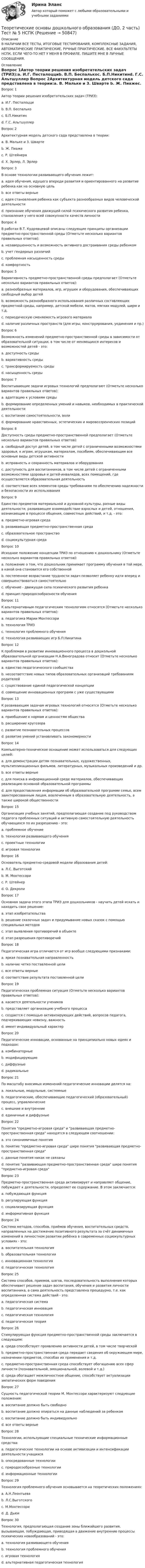     
            Описание
            В НАЛИЧИИ ВСЕ ТЕСТЫ, ИТОГОВЫЕ ТЕСТИРОВАНИЯ, КОМПЛЕКСНЫЕ ЗАДАНИЯ, АВТОМАТИЧЕСКИЕ ПРАКТИЧЕСКИЕ, РУЧНЫЕ ПРАКТИЧЕСКИЕ. ВСЕ ФАКУЛЬТЕТЫ НСПК. ЕСЛИ ЧЕГО-ТО НЕТ У МЕНЯ В ПРОФИЛЕ, ПИШИТЕ МНЕ В ЛИЧНЫЕ СООБЩЕНИЯ. 
            Оглавление
            Вопрос 1Автор теории решения изобретательских задач (ТРИЗ):a. И.Г. Песталоцциb. В.П. Беспалькоc. Б.П.Никитинd. Г.С. Альтшуллер Вопрос 2Архитектурная модель детского сада представлена в теории:a. В. Мальке и 3. Шварте b. Ж. Пиажеc. Р. Штейнераd. X. Эрлер, Л. ЭрлерВопрос 3В основе технологии развивающего обучения лежит:a. идея обучения, идущего впереди развития и ориентированного на развитие ребенка как на основную цельb. все ответы верные c. идея становления ребенка как субъекта разнообразных видов человеческой деятельностиd. признание обучения движущей силой психического развития ребенка, становления у него всей совокупности качеств личностиВопрос 4В работах В.Т. Кудрявцевой описаны следующие принципы организации предметно-пространственной среды (Отметьте несколько вариантов правильных ответов):a. незавершенность и возможность активного достраивания среды ребенком b. учет гендерных различийc. проблемная насыщенность среды d. комфортностьВопрос 5Вариативность предметно-пространственной среды предполагает (Отметьте несколько вариантов правильных ответов):a. разнообразных материалов, игр, игрушек и оборудования, обеспечивающих свободный выбор детей b. возможность разнообразного использования различных составляющих предметной среды, например, детской мебели, матов, мягких модулей, ширм и т.д.c. периодическую сменяемость игрового материала d. наличие различных пространств (для игры, конструирования, уединения и пр.) Вопрос 6Возможность изменений предметно-пространственной среды в зависимости от образовательной ситуации, в том числе от меняющихся интересов и возможностей детей - это:a. доступность средыb. вариативность средыc. трансформируемость среды d. насыщенность средыВопрос 7Воспитывающие задачи игровых технологий предполагают (Отметьте несколько вариантов правильных ответов):a. адаптацию к условиям средыb. формирование определенных умений и навыков, необходимых в практической деятельностиc. воспитание самостоятельности, воли d. формирование нравственных, эстетических и мировоззренческих позиций Вопрос 8Доступность среды предметно-пространственной предполагает (Отметьте несколько вариантов правильных ответов):a. свободный доступ детей, в том числе детей с ограниченными возможностями здоровья, к играм, игрушкам, материалам, пособиям, обеспечивающим все основные виды детской активности b. исправность и сохранность материалов и оборудования c. доступность для воспитанников, в том числе детей с ограниченными возможностями здоровья и детей-инвалидов, всех помещений, где осуществляется образовательная деятельность d. соответствие всех элементов среды требованиям по обеспечению надежности и безопасности их использованияВопрос 9Единство предметов материальной и духовной культуры, разные виды деятельности, развивающее взаимодействие взрослых и детей, отношения, возникающие в процессе общения, совместных действий, и т.д. - это:a. предметно-игровая среда b. развивающая предметно-пространственная средаc. образовательное пространствоd. социокультурная средаВопрос 10Исходное положение концепции ТРИЗ по отношению к дошкольнику (Отметьте несколько вариантов правильных ответов):a. положение о том, что дошкольник принимает программу обучения в той мере, в какой она становится его собственной b. постепенное возрастание трудности задач позволяет ребенку идти вперед и совершенствоваться самостоятельноc. обучение - движущая сила психического развития ребенкаd. принцип природосообразности обучения Вопрос 11К альтернативным педагогическим технологиям относятся (Отметьте несколько вариантов правильных ответов):a. педагогика Марии Монтессори b. технология ТРИЗ c. технология проблемного обученияd. технология развивающих игр Б.П.Никитина Вопрос 12К проблемам в развитии инновационного процесса в дошкольной образовательной организации Н.А.Виноградова относит (Отметьте несколько вариантов правильных ответов):a. единство педагогического сообществаb. несоответствие новых типов образовательных организаций требованиям родителей c. существование единой педагогической концепцииd. совмещение инновационных программ с уже существующими Вопрос 13К развивающим задачам игровых технологий относятся (Отметьте несколько вариантов правильных ответов):a. приобщение к нормам и ценностям обществаb. расширение кругозораc. развитие познавательных процессов d. развитие умений устанавливать закономерности Вопрос 14Компьютерно-техническое оснащение может использоваться для следующих целей:a. для демонстрации детям познавательных, художественных, мультипликационных фильмов, литературных, музыкальных произведений и др.b. все ответы верные c. для поиска в информационной среде материалов, обеспечивающих реализацию основной образовательной программыd. для предоставления информации об образовательной программе семье, всем заинтересованным лицам, вовлеченным в образовательную деятельность, а также широкой общественностиВопрос 15Организация учебных занятий, предполагающая создание под руководством педагога проблемных ситуаций и активную самостоятельную деятельность обучающихся по их разрешению - это:a. проблемное обучение b. технология развивающего обученияc. проектные технологииd. игровая технологияВопрос 16Основатель предметно-средовой модели образования детей:a. Л.С. Выготскийb. М. Монтессори c. Р. Штейнерd. О. ДекролиВопрос 17Основная задача этого этапа ТРИЗ для дошкольников - научить детей искать и находить свое решение:a. этап изобретательства b. решение сказочных задач и придумывание новых сказок с помощью специальных методовc. этап выявления противоречий в объектеd. этап разрешения противоречийВопрос 18Педагогическая игра отличается от игр вообще следующими признаками:a. яркая познавательная направленностьb. наличие четко поставленной целиc. все ответы верные d. соответствие результата поставленной целиВопрос 19Педагогическая проблемная ситуация (Отметьте несколько вариантов правильных ответов):a. касается деятельности учениковb. представляет организацию учебного процесса c. создается с помощью активизирующих действий, вопросов педагога, подчеркивающих новизну, важность d. имеет индивидуальный характерВопрос 20Педагогические инновации, основанные на принципиально новых идеях и подходах:a. комбинаторныеb. модифицирующиеc. диффузныеd. радикальные Вопрос 21По масштабу вносимых изменений педагогические инновации делятся на:a. локальные, модульные, системные b. педагогические, обеспечивающие педагогический (образовательный) процесс, управленческиеc. внешние и внутренниеd. единичные и диффузныеВопрос 22Понятия предметно-игровая среда и развивающая предметно-пространственная среда находятся в следующем соотношении:a. это синонимичные понятияb. понятие предметно-игровая среда шире понятия развивающая предметно-пространственная средаc. данные понятия никак не связаныd. понятие развивающая предметно-пространственная среда шире понятия предметно-игровая среда Вопрос 23Предметно-пространственная среда активизирует и направляет общение, побуждает к деятельности, определяет ее содержание. В этом заключается:a. побуждающая функция b. регулирующая функцияc. социализирующая функцияd. информативная функцияВопрос 24Система методов, способов, приёмов обучения, воспитательных средств, направленных на достижение позитивного результата за счёт динамичных изменений в личностном развитии ребёнка в современных социокультурных условиях - это:a. воспитательная технологияb. образовательная технологияc. инновационная технология d. педагогическая технологияВопрос 25Система способов, приемов, шагов, последовательность выполнения которых обеспечивает решение задач воспитания, обучения и развития личности воспитанника, а сама деятельность представлена процедурно, т.е. как определенная система действий - это:a. педагогическая системаb. педагогическая инновацияc. педагогическая технология d. педагогическая теорияВопрос 26Стимулирующая функция предметно-пространственной среды заключается в следующем:a. среда способствует проявлению активности детей, в том числе творческой b. предметно-пространственная среда передает сведения об окружающем мире, назначении предметов, способах их применения и т.д.c. предметно-пространственная среда способствует обогащению всех сфер личности (познавательной, эмоциональной, волевой и т.д.)d. среда обогащает межличностное общение, способствует актуализации эмпатических форм поведенияВопрос 27Сущность педагогической теории М. Монтессори характеризуют следующие положения:a. воспитание должно быть свободноb. воспитание должно опираться на данные наблюдений за ребенкомc. воспитание должно быть индивидуальноd. все ответы верные Вопрос 28Технологии, использующие специальные технические информационные средства:a. педагогические технологии на основе активизации и интенсификации деятельности учащихсяb. опосредованные технологииc. природосообразные технологииd. информационные технологии Вопрос 29Технология проблемного обучения основывается на теоретических положениях:a. А.Н.Леонтьеваb. Л.С.Выготскогоc. М.Монтессориd. Д. Дьюи Вопрос 30Технология, предполагающая создание зоны ближайшего развития, вызывающая, побуждающая, приводящая в движение внутренние процессы психических новообразований - это:a. технология развивающего обучения b. технология проблемного обученияc. игровая технологияd. альтернативная педагогическая технология 
            
            
            Теоретические основы дошкольного образования (ДО, 2 часть) Тест № 4 НСПКТеоретические основы дошкольного образования (ДО, 2 часть) Тест № 5 НСПКТеоретические основы дошкольного образования (ДО, 2 часть) Тест № 6 НСПКТеоретические основы дошкольного образования НСПК ДО  Тестовые вопросы к разделу 1Теоретические основы дошкольного образования НСПК ДО Тестовые вопросы к разделу 2Теоретические основы дошкольного образования НСПК ДО Тестовые вопросы к разделу 3Теоретические основы дошкольного образования НСПК ДО Тестовые вопросы к разделу 4Теоретические основы дошкольного образования (ДО, 2 часть) Комплексное НСПКТеоретические основы дошкольного образования (ДО, 2 часть) Комплекс НСПКТеоретические основы дошкольного образования (ДО, 2 часть) Практическое занятие 3Теоретические основы дошкольного образования (ДО, 2 часть) Практическое занятие 3 НСПКТеоретические основы дошкольного образования (ДО, 2 часть) Практическое занятие 3   НСПКТеоретические основы дошкольного образования (ДО, 2 часть)  ТЕСТ 4  НСПКТеоретические основы дошкольного образования (ДО, 2 часть)   ТЕСТ 5    НСПК