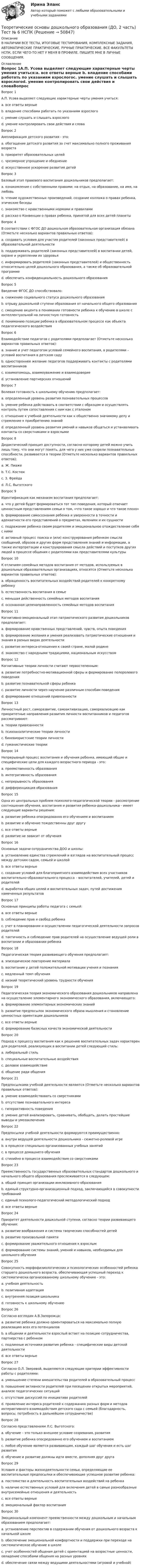     
            Описание
            В НАЛИЧИИ ВСЕ ТЕСТЫ, ИТОГОВЫЕ ТЕСТИРОВАНИЯ, КОМПЛЕКСНЫЕ ЗАДАНИЯ, АВТОМАТИЧЕСКИЕ ПРАКТИЧЕСКИЕ, РУЧНЫЕ ПРАКТИЧЕСКИЕ. ВСЕ ФАКУЛЬТЕТЫ НСПК. ЕСЛИ ЧЕГО-ТО НЕТ У МЕНЯ В ПРОФИЛЕ, ПИШИТЕ МНЕ В ЛИЧНЫЕ СООБЩЕНИЯ. 
            Оглавление
            Вопрос 1А.П. Усова выделяет следующие характерные черты умения учиться:a. все ответы верные b. владение способами работать по указаниям взрослогоc. умение слушать и слышать взрослогоd. умение контролировать свои действия и словаВопрос 2Амплификация детского развития - это:a. обогащение детского развития за счет максимально полного проживания возраста b. приоритет образовательных целейc. чрезмерное упрощение и обеднениеd. искусственное ускорение развития детейВопрос 3Базовый этап правового воспитания дошкольников предполагает:a. ознакомление с собственными правами: на отдых, на образование, на имя, на любовьb. чтение художественных произведений, создание коллажа о правах ребенка, этические беседыc. знакомство с нравственными нормами и правилами d. рассказ о Конвенции о правах ребенка, принятой для всех детей планетыВопрос 4В соответствии с ФГОС ДО дошкольная образовательная организация обязана (Отметьте несколько вариантов правильных ответов):a. создавать условия для участия родителей (законных представителей) в образовательной деятельности b. поддерживать родителей (законных представителей) в воспитании детей, охране и укреплении их здоровья c. информировать родителей (законных представителей) и общественность относительно целей дошкольного образования, а также об образовательной программе d. обеспечить конфиденциальность дошкольного образования Вопрос 5Введение ФГОС ДО способствовало:a. снижению социального статуса дошкольного образованияb. отрыву дошкольной ступени образования от начального общего образованияc. смещению акцента в понимании готовности ребенка к обучению в школе с интеллектуальной на личностную готовность d. пониманию позиции ребенка в образовательном процессе как объекта педагогического воздействияВопрос 6Взаимодействие педагогов с родителями предполагает (Отметьте несколько вариантов правильных ответов):a. знание и учет педагогом условий семейного воспитания, а родителями – условий воспитания в детском саду b. одностороннее желание педагогов поддерживать контакты с родителями воспитанниковc. взаимопомощь, взаимоуважение и взаимодоверие d. установление партнерских отношений Вопрос 7Волевая готовность к школьному обучению предполагает:a. определенный уровень развития познавательных процессовb. умение ребенка действовать в соответствии с образцом и осуществлять контроль путем сопоставления с ним как с эталоном c. отношение к учебной деятельности как к общественно значимому делу и стремление к приобретению знанийd. определенный уровень развития умений и навыков общаться и устанавливать контакты со сверстниками и взрослымиВопрос 8Дидактический принцип доступности, согласно которому детей можно учить лишь тому, что они могут понять, для чего у них уже созрели познавательные способности, развивается в теории (Отметьте несколько вариантов правильных ответов):a. Ж. Пиаже b. Т.С. Костюкc. З. Фрейда d. Л.С. ВыготскогоВопрос 9Идентификация как механизм воспитания предполагает:a. что у детей будет формироваться тот тип поведения, который отвечает ценностным представлениям семьи о том, «что такое хорошо и что такое плохо»b. формирование самосознания ребенка и уверенности в точности и адекватности его представлений о предметах, явлениях и их сущностиc. подражание ребенка своим родителям и эмоциональное отождествление себя с ними d. активный процесс поиска и (или) конструирования ребенком смысла сообщений, образов и других форм представления знаний и информации, а также интерпретации и конструирования смысла действий и поступков других людей в процессе общения с родителями как представителями культурыВопрос 10К отличиям семейных методов воспитания от методов, используемых в дошкольных образовательных организациях, относятся (Отметьте несколько вариантов правильных ответов):a. обращенность воспитательных воздействий родителей к конкретному ребенку b. естественность воспитания в семье c. меньшая действенность семейных методов воспитанияd. осознанная целенаправленность семейных методов воспитания Вопрос 11Когнитивно-эмоциональный этап патриотического развития дошкольников предполагает:a. формирование нравственных представлений, чувств, опыта поведенияb. формирование желания и умения реализовать патриотические отношения и знания в разных видах деятельностиc. развитие интереса-отношения к своей стране, малой родине d. знакомство с народными традициями, национальным искусствомВопрос 12Когнитивные теории личности считают первостепенным:a. развитие потребностно-мотивационной сферы и формирование полоролевого поведенияb. развитие познавательной сферы ребенка c. развитие личности через научение различным способам поведенияd. формирование отношений привязанностиВопрос 13Личностный рост, саморазвитие, самоактивизацию, самореализацию как приоритетные направления развития личности воспитанников и педагогов рассматривают:a. теории привязанностиb. психоаналитические теории личностиc. бихевиористские теории личностиd. гуманистические теории Вопрос 14Непрерывный процесс воспитания и обучения ребенка, имеющий общие и специфические цели для каждого возрастного периода - это:a. преемственность образования b. интегративность образованияc. непрерывность образованияd. дифференциация образованияВопрос 15Одна из центральных проблем психолого-педагогической теории - рассмотрение соотношения обучения, воспитания и развития ребенка-дошкольника - имеет следующие варианты решения:a. развитие ребенка опосредованно его обучением и воспитаниемb. развитие и обучение тождественны друг другуc. все ответы верные d. развитие не зависит от обученияВопрос 16Основные задачи сотрудничества ДОО и школы:a. установление единства стремлений и взглядов на воспитательный процесс между детским садом, семьей и школойb. все ответы верные c. создание условий для благоприятного взаимодействия всех участников воспитательно-образовательного процесса – воспитателей, учителей, детей и родителейd. выработка общих целей и воспитательных задач, путей достижения намеченных результатовВопрос 17Основные принципы работы педагога с семьей:a. все ответы верные b. соблюдение прав и свобод ребенкаc. учет в планировании и осуществлении педагогической деятельности запросов родителейd. тактичность и соблюдение прав родителей на осуществление ведущей роли в воспитании и образовании ребенкаВопрос 18Педагогическая теория развивающего обучения предполагает:a. эпизодическое повторение материалаb. воспитание у детей положительной мотивации учения и познания c. медленный темп обученияd. низкий теоретический уровень трудности обученияВопрос 19Педагогическая теория экономического образования дошкольников направлена на осуществление элементарного экономического образования, включающего: a. формирование элементарных экономических знанийb. развитие предпосылок экономического образа мышления и становление ценностных ориентации дошкольниковc. все ответы верные d. формирование базисных качеств экономической деятельностиВопрос 20Подход к процессу воспитания как к решению воспитательных задач характерен для родителей, реализующих в воспитании детей следующий стиль:a. либеральный стильb. специальные воспитательные воздействия c. деловое взаимодействиеd. общение ради общенияВопрос 21Предпосылками учебной деятельности являются (Отметьте несколько вариантов правильных ответов):a. умение взаимодействовать со сверстниками b. отсутствие познавательного интересаc. гиперактивность поведенияd. умение детей анализировать, сравнивать, обобщать, делать простейшие выводы и умозаключения Вопрос 22Предпосылки учебной деятельности формируются преимущественно:a. внутри ведущей деятельности дошкольника - сюжетно-ролевой игре b. в процессе специально организованных учебных занятийc. в процессе домашнего обученияd. стихийно в процессе взаимодействия со сверстникамиВопрос 23Преемственность государственных образовательных стандартов дошкольного и начального общего образования прослеживается в следующем:a. общий принцип организации инклюзивного образованияb. единый структурно-организационный подход, заключающийся в совокупности требованийc. единый психолого-педагогический методологический подходd. все ответы верные Вопрос 24Приоритет деятельности дошкольной ступени, согласно теории развивающего обучения:a. развитие воображения и система творческих способностей детей b. развитие произвольной памятиc. формирование уважительного отношения к взрослымd. формирование системы знаний, умений и навыков, необходимых для школьного обученияВопрос 25Совокупность морфофизиологических и психологических особенностей ребенка старшего дошкольного возраста, обеспечивающая успешный переход к систематически организованному школьному обучению - это:a. учебная деятельностьb. позитивная адаптацияc. внутренняя позиция школьникаd. готовность к школьному обучению Вопрос 26Согласно взглядам А.В.Запорожца:a. развитие ребенка должно ориентироваться на максимально полную реализацию всех его потенциаловb. в общении и деятельности взрослый встает на позицию сотрудничества, партнерства с ребенкомc. подлинные источники развития ребенка - специфические виды детской деятельностиd. все ответы верные Вопрос 27Согласно О.Л. Зверевой, выделяются следующие критерии эффективности работы с родителями:a. уменьшение степени вмешательства родителей в образовательный процессb. повышение активности родителей при посещении открытых мероприятий, анализе педагогических ситуаций c. отсутствие дискуссий по инициативе родителейd. проявление интереса родителей к содержанию разных форм и методов интерактивного взаимодействия детского сада с семьей (благодарность, вопросы, потребность в дальнейшем сотрудничестве) Вопрос 28Согласно представлениям Л.С. Выготского:a. обучение – это только внешнее условие созревания, развитияb. развитие ребенка опосредованно его обучением и воспитанием c. любое обучение является развивающим, каждый шаг обучения и есть шаг развитияd. обучение и развитие должны идти вместе, дополняя друг другаВопрос 29Условия и факторы жизнедеятельности семьи, определяющие ее воспитательные предпосылки и обеспечивающие успешное развитие ребенка:a. постоянство и длительность воспитательных воздействий на ребенкаb. наличие естественных условий для включения детей в самые разнообразные внутрисемейные отношения и деятельностьc. все ответы верные d. эмоциональный фактор воспитанияВопрос 30Эмоциональный компонент преемственности между дошкольным и начальным образованием предполагает:a. установление перспектив в содержании обучения от дошкольного возраста к начальной школеb. обеспечение эмоциональной комфортности и поддержки при переходе на систематическое обучение в школе c. учет особенностей общения детей с ориентацией на возрастные ценности, овладение способами общения на разных уровняхd. обеспечение связи между ведущими деятельностями (игровой и учебной) 
            
            
            Теоретические основы дошкольного образования (ДО, 2 часть) Тест № 5 НСПКТеоретические основы дошкольного образования (ДО, 2 часть) Тест № 6 НСПКТеоретические основы дошкольного образования НСПК ДО  Тестовые вопросы к разделу 1Теоретические основы дошкольного образования НСПК ДО Тестовые вопросы к разделу 2Теоретические основы дошкольного образования НСПК ДО Тестовые вопросы к разделу 3Теоретические основы дошкольного образования НСПК ДО Тестовые вопросы к разделу 4Теоретические основы дошкольного образования НСПК ДО Тестовые вопросы к разделу 5Теоретические основы дошкольного образования (ДО, 2 часть) Комплекс НСПКТеоретические основы дошкольного образования (ДО, 2 часть) Практическое занятие 3Теоретические основы дошкольного образования (ДО, 2 часть) Практическое занятие 3 НСПКТеоретические основы дошкольного образования (ДО, 2 часть) Практическое занятие 3   НСПКТеоретические основы дошкольного образования (ДО, 2 часть)  ТЕСТ 4  НСПКТеоретические основы дошкольного образования (ДО, 2 часть)   ТЕСТ 5    НСПКТеоретические основы дошкольного образования (ДО, 2 часть)  ТЕСТ 6   НСПК