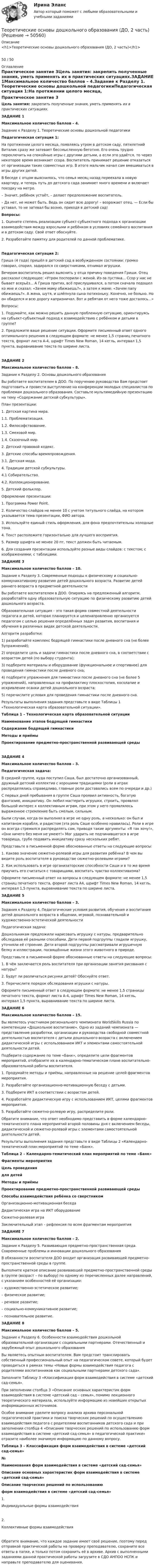      
            Описание
            <h1>Теоретические основы дошкольного образования (ДО, 2 часть)</h1>50 / 50 
            Оглавление
            Практическое занятие 3Цель занятия: закрепить полученные знания, уметь применять их в практических ситуациях.ЗАДАНИЕ 1Максимальное количество баллов – 4.Задание к Разделу 1. Теоретические основы дошкольной педагогикиПедагогическая ситуация 1:На протяжении целого месяца, появляясь утром в детском саду, пятилетний Виталик сразу же затевает бессмысленную беготню. Его очень трудно переключить на спокойные игры с другими детьми, а если это удаётся, то через некоторое время возникает ссора. Воспитатель принимает решение отказаться от организации таких совместных игр. В итоге мальчик начал сам вмешиваться в игры других детей.В беседе с отцом выяснилось, что семья месяц назад переехала в новую квартиру, и теперь путь до детского сада занимает много времени и включает поездку на метро.– Значит, ребёнок устаёт, – делает предположение воспитатель.– Да нет, не может быть. Ведь он сидит всю дорогу! – возражает отец. — Если бы уставал, то не затевал бы возню, приходя в детский сад!Вопросы:1. Оцените степень реализации субъект-субъектного подхода к организации взаимодействия между взрослыми и ребёнком в условиях семейного воспитания и в детском саду. Свой ответ обоснуйте.2. Разработайте памятку для родителей по данной проблематике.Педагогическая ситуация 2:Гриша (4 года) пришёл в детский сад в возбужденном состоянии: громко говорил, спорил, задирался со сверстниками, отнимал игрушки.Вечером воспитатель решил выяснить у отца причину поведения Гриши. Отец рассказал следующее: «Утром поспорили с женой. Из-за пустяка... Ссор у нас не бывает всерьёз... А Гриша притих, всё прислушивался, а потом сначала подошел ко мне и сказал: «Зачем маму обижаешь?», а затем к маме: «Зачем папу обижаешь?». А жена, шутя, и шлёпнула сына потихоньку. Конечно, не больно. Но он обиделся и всю дорогу капризничал. Вот и ребятам от него тоже досталось...»Вопросы:1. Подумайте, как можно решить данную проблемную ситуацию, ориентируясь на субъект-субъектный подход к взаимодействию с ребёнком и детьми в группе?2. Предложите ваше решение ситуации. Оформите письменный ответ одного оптимального решения в следующем формате: не менее 1,5 страниц печатного текста, формат листа А-4, шрифт Times New Roman, 14 кегль, интервал 1,5 пункта, выравнивание текста по ширине листа.ЗАДАНИЕ 2Максимальное количество баллов – 8.Задание к Разделу 2. Основы дошкольного образованияВы работаете воспитателем в ДОО. По поручению руководства Вам предстоит подготовить и провести выступление на конференции молодых специалистов по проблемам дошкольного образования. Составьте мультимедийную презентацию на тему «Содержание детской субкультуры».План презентации:1. Детская картина мира.1.1. Проблематизация.1.2. Философствование.1.3. Смеховой мир.1.4. Сказочный мир.2. Детский правовой кодекс.3. Детские способы времяпровождения.3.1. Детская мода.4. Традиции детской субкультуры.4.1 Собирательство.4.2. Коллекционирование.5. Детский фольклор.Оформление презентации:1. Программа Power Point.2. Количество слайдов не менее 10 с учетом титульного слайда, на котором указывается тема презентации, ФИО автора.3. Используйте единый стиль оформления, для фона предпочтительны холодные тона.4. Текст расположите горизонтально для лучшего восприятия.5. Размер шрифта не менее 20 пт, текст должен быть читаемым.6. Для создания презентации используйте разные виды слайдов: с текстом; с изображениями; с таблицами.ЗАДАНИЕ 3Максимальное количество баллов – 10.Задание к Разделу 3. Современные подходы к физическому и социально-коммуникативному развитию детей дошкольного возраста. Развитие детей раннего возраста в предметной деятельностиВы работаете воспитателем в ДОО. Опираясь на предложенный алгоритм, разработайте одну образовательную ситуацию по физическому развитию детей дошкольного возраста.Образовательная ситуация – это такая форма совместной деятельности педагога и детей, которая планируется и целенаправленно организуется педагогом с целью решения определённых задач развития, воспитания и обучения в различных видах детской деятельности.Алгоритм разработки:1) разработайте комплекс бодрящей гимнастики после дневного сна (не более 5упражнений);2) определите цель и задачи гимнастики после дневного сна, в соответствии с возрастом детей (по выбору студента);3) подберите материалы и оборудование (функциональное и спортивное) для проведения гимнастики после дневного сна;4) подберите упражнения для гимнастики после дневного сна (не более 5 упражнений), направленных на профилактику плоскостопия, косолапие и искривление осанки детей дошкольного возраста;5) перечислите условия для проведения гимнастики после дневного сна.Результаты выполнения задания представьте в виде Таблицы 1 «Технологическая карта образовательной ситуации».Таблица 1 – Технологическая карта образовательной ситуацииНаименование этапов бодрящей гимнастикиСодержание бодрящей гимнастикиМетоды и приёмыПроектирование предметно-пространственной развивающей средыЗАДАНИЕ 4Максимальное количество баллов – 3.Педагогическая задача:В средней группе, куда поступил Саша, был достаточно организованный, дружный детский коллектив с хорошими традициями (роли в играх распределялись справедливо, главные роли доставались всем по очереди и др.)С первых дней пребывания в группе Саша проявил активность, богатую фантазию, инициативу. Он любил мастерить игрушки, строить, проявлял большой интерес к коллективным играм, при этом у него проявлялось выраженное стремление быть смелым, сильным.Были случаи, когда он выполнял в игре не одну роль, а несколько: он был и капитаном корабля, и радистом (эта роль Саше особенно нравилась). Роли в игре он всегда стремился распределять сам, приводя такие аргументы: «Я так хочу!», «Они ничего без меня не умеют!» Мог ударить не подчинившегося в игре товарища, грубо подавить инициативу сразу нескольких ребят.Представьте в письменной форме обоснованные ответы на следующие вопросы:1. Каково значение сюжетно-ролевой игры для развития ребёнка? В чем вы видите роль воспитателя в руководстве сюжетно-ролевыми играми?2. Как использовать в игре организаторские способности Саши и в то же время приучить его считаться с товарищами, воспитать чувство коллективизма?Оформите письменный ответ на вопросы в следующем формате: не менее 1,5 страниц печатного текста, формат листа А4, шрифт Times New Roman, 14 кегль, интервал 1,5 пункта, выравнивание текста по ширине листа.ЗАДАНИЕ 5Максимальное количество баллов – 3.Задания к Разделу 4. Педагогические условия развития, обучения и воспитания детей дошкольного возраста в общении, игровой, познавательной и художественно-эстетической деятельностиПедагогическая задача:Дошкольникам предложили нарисовать игрушку с натуры, предварительно обследовав её разными способами. Дети первой подгруппы гладили игрушку, уточняли её строение. Дети второй подгруппы рассматривали игрушечную белку и иллюстрации, посвящённые жизни этого животного в природе.Представьте в письменной форме обоснованные ответы на следующие вопросы:1. В чём заключается роль воспитателя при организации занятия рисования с натуры?2. Будут ли различаться рисунки детей? Обоснуйте ответ.3. Перечислите порядок обследования игрушки с натуры.Оформите письменный ответ в следующем формате: не менее 1,5 страницы печатного текста, формат листа А-4, шрифт Times New Roman, 14 кегль, интервал 1,5 пункта, выравнивание текста по ширине листа.ЗАДАНИЕ 6Максимальное количество баллов – 15.Вы являетесь участником регионального чемпионата WorldSkills Russia по компетенции «Дошкольное воспитание». Одно из заданий чемпионата — представление разработки, организации и руководства свободной совместной деятельностью воспитателя с детьми дошкольного возраста с включением дидактической игры с использованием ИКТ и элементами самостоятельной деятельности детей.Подберите содержание по теме «Банк», определите цели фрагментов мероприятий, отобразите их в календарно-тематическом плане воспитательно-образовательной работы воспитателя.1. Продумайте методы и приёмы, направленные на решение целей фрагментов мероприятия.2. Разработайте организационно-мотивационную беседу с детьми.3. Подберите ИКТ в соответствии с возрастом детей.4. Разработайте дидактическую игру с использованием ИКТ, целями фрагментов мероприятия.5. Разработайте сюжетно-ролевую игру, распределите роли.Обратите внимание, что ответ необходимо представить в форме календарно-тематического плана мероприятий второй половины дня с включением беседы, дидактической и сюжетно-ролевой игры с элементами самостоятельной деятельности детей.Результаты выполнения задания представьте в виде Таблицы 2 «Календарно-тематический план мероприятий по теме «Банк».Таблица 2 – Календарно-тематический план мероприятий по теме «Банк»Фрагменты мероприятияЦель проведениядля детейМетоды и приёмыПроектирование предметно-пространственной развивающей средыСпособы взаимодействия ребёнка со сверстникомОрганизационно-мотивационная беседаДидактическая игра на ИКТ оборудованиеСюжетно-ролевая играЗаключительный этап – рефлексия по всем фрагментам мероприятияЗАДАНИЕ 7Максимальное количество баллов – 2.Задание к Разделу 5. Развивающая предметно-пространственная среда. Современные проблемы и инновации дошкольного образованияВ обязанности воспитателя ДОО входит организация развивающей предметно-пространственной среды в группе.Выполните краткое описание развивающей предметно-пространственной среды в группе (возраст – по выбору) по одному из перечисленных далее направлений, с указанием особенностей её организации:– художественно-эстетическое развитие;– физическое развитие;– речевое развитие;– социально-коммуникативное развитие;– познавательное развитие.ЗАДАНИЕ 8Максимальное количество баллов – 5.Задание к Разделу 6. Особенности взаимодействия дошкольной образовательной организации с социальными партнерами. Отечественный и зарубежный опыт дошкольного образованияВы являетесь опытным воспитателем. Вам предстоит транслировать собственный профессиональный опыт на педагогическом совете, который будет проводиться в рамках темы «Новые формы взаимодействия педагога с родителями воспитанников как социальными партнерами детского сада».Заполните Таблицу 3 «Классификация форм взаимодействия в системе «детский сад-семья».При заполнении столбца 3 «Описание основных характеристик форм взаимодействия в системе «детский сад – семья», помимо лекционного теоретического материала, используйте информацию из новейших открытых информационных источников.Особое внимание уделите вопросу анализа архива персональной педагогической практики и поиска творческих решений по осуществлению взаимодействия педагога с родителями воспитанников детского сада и при заполнении столбца 4 «Описание творческих решений по использованию форм взаимодействия в системе «детский сад-семья» в педагогической практике» отразите наиболее значимую информацию по данному вопросу.Таблица 3 – Классификация форм взаимодействия в системе «детский сад-семья»№Наименования форм взаимодействия в системе «детский сад-семья»Описание основных характеристик форм взаимодействия в системе «детский сад-семья»Описание творческих решений по использованиюформ взаимодействия в системе «детский сад-семья»1.Индивидуальные формы взаимодействия2.Коллективные формы взаимодействияОбратите внимание, что каждое задание имеет своё решение, поэтому перед отправкой практической работы на проверку преподавателю, сохраните все ответы в папке, и только потом сохранить её в архиве. Архив с выполненными заданиями данной практической работы загрузите в СДО АНПОО НСПК и направьте преподавателю для оценивания. 
            
            
            Теоретические основы дошкольного образования (ДО, 2 часть)Теоретические основы дошкольного образования (ДО, 2 часть)Теоретические основы дошкольного образования (ДО, 2 часть)Теоретические основы дошкольного образования (ДО, 2 часть)Теоретические основы дошкольного образования (ДО, 2 часть)Теоретические основы дошкольного образования (ДО, 2 часть)  Комплексное задание  НСПКТеоретические основы дошкольного образования (ДО, 2 часть)  Комплексное задание НСПКТеоретические основы дошкольного образования (ДО, 1 часть) Практическое занятие 2. Задания 1 НСПКТеоретические основы дошкольного образования (ДО, 1 часть) Практическое занятие 2. Задания 2, 5, 6, 8, 10Теоретические основы дошкольного образования (ДО, 1 часть) Практическое занятие 2. Задания 2, 5, 6, 8, 10 НСПКТеоретические основы дошкольного образования (ДО, 1 часть) Практическое занятие 2. Задания 3  НСПКТеоретические основы дошкольного образования (ДО, 2 частьТеоретические основы дошкольного образования (ДО, 2 часть)Теоретические основы дошкольного образования (ДО, 2 часть)