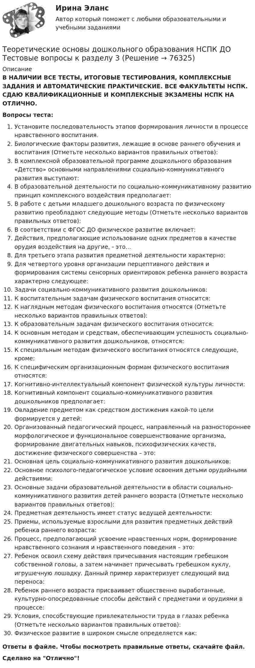      
            Описание
            В НАЛИЧИИ ВСЕ ТЕСТЫ, ИТОГОВЫЕ ТЕСТИРОВАНИЯ, КОМПЛЕКСНЫЕ ЗАДАНИЯ И АВТОМАТИЧЕСКИЕ ПРАКТИЧЕСКИЕ. ВСЕ ФАКУЛЬТЕТЫ НСПК. СДАЮ КВАЛИФИКАЦИОННЫЕ И КОМПЛЕКСНЫЕ ЭКЗАМЕНЫ НСПК НА ОТЛИЧНО.Вопросы теста:Установите последовательность этапов формирования личности в процессе нравственного воспитания.Биологические факторы развития, лежащие в основе раннего обучения и воспитания (Отметьте несколько вариантов правильных ответов): В комплексной образовательной программе дошкольного образования «Детство» основными направлениями социально-коммуникативного развития выступают: В образовательной деятельности по социально-коммуникативному развитию принцип комплексного воздействия предполагает:В работе с детьми младшего дошкольного возраста по физическому развитию преобладают следующие методы (Отметьте несколько вариантов правильных ответов): В соответствии с ФГОС ДО физическое развитие включает:Действия, предполагающие использование одних предметов в качестве орудия воздействия на другие, - это...Для третьего этапа развития предметной деятельности характерно: Для четвертого уровня организации перцептивного действия и формирования системы сенсорных ориентировок ребенка раннего возраста характерно следующее: Задачи социально-коммуникативного развития дошкольников: К воспитательным задачам физического воспитания относится: К наглядным методам физического воспитания относятся (Отметьте несколько вариантов правильных ответов):К образовательным задачам физического воспитания относится:К основным методам и средствам, обеспечивающим успешность социально-коммуникативного развития дошкольников, относятся: К специальным методам физического воспитания относятся следующие, кроме: К специфическим организационным формам физического воспитания относятся:Когнитивно-интеллектуальный компонент физической культуры личности:Когнитивный компонент социально-коммуникативного развития дошкольников предполагает: Овладение предметом как средством достижения какой-то цели формируется у детей: Организованный педагогический процесс, направленный на разностороннее морфологическое и функциональное совершенствование организма, формирование двигательных навыков, психофизических качеств, достижение физического совершенства – это:Основная цель социально-коммуникативного развития дошкольников: Основное психолого-педагогическое условие освоения детьми орудийными действиями:Основные задачи образовательной деятельности в области социально-коммуникативного развития детей раннего возраста (Отметьте несколько вариантов правильных ответов): Предметная деятельность имеет статус ведущей деятельности:Приемы, используемые взрослыми для развития предметных действий ребенка раннего возраста: Процесс, предполагающий усвоение нравственных норм, формирование нравственного сознания и нравственного поведения – это: Ребенок освоил схему действия причесывания настоящим гребешком собственной головы, а затем начинает причесывать гребешком куклу, игрушечную лошадку. Данный пример характеризует следующий вид переноса:Ребенок раннего возраста присваивает общественно выработанные, культурно-опосредованные способы действий с предметами и орудиями в процессе: Условия, способствующие привлекательности труда в глазах ребенка (Отметьте несколько вариантов правильных ответов): Физическое развитие в широком смысле определяется как: Ответы в файле. Чтобы посмотреть правильные ответы, скачайте файл.Сделано на Отлично!   
            
            
            Теоретические основы дошкольного образования НСПК ДО Тестовые вопросы к разделу 2Теоретические основы дошкольного образования НСПК ДО Тестовые вопросы к разделу 3Теоретические основы дошкольного образования НСПК ДО Тестовые вопросы к разделу 4Теоретические основы дошкольного образования НСПК ДО Тестовые вопросы к разделу 5Теоретические основы дошкольного образования НСПК ДО Тестовые вопросы к разделу 6Теоретические основы дошкольного образования. Практическое занятие 1. Задание 10Теоретические основы дошкольного образования. Практическое занятие 2. Задание 4.Теоретические основы дошкольного образования (ДО, 2 часть) Практическое занятие 3   НСПКТеоретические основы дошкольного образования (ДО, 2 часть)  ТЕСТ 4  НСПКТеоретические основы дошкольного образования (ДО, 2 часть)   ТЕСТ 5    НСПКТеоретические основы дошкольного образования (ДО, 2 часть)  ТЕСТ 6   НСПКТеоретические основы дошкольного образования (ДО, 2 часть) Тест № 4 НСПКТеоретические основы дошкольного образования (ДО, 2 часть) Тест № 5 НСПКТеоретические основы дошкольного образования (ДО, 2 часть) Тест № 6 НСПК