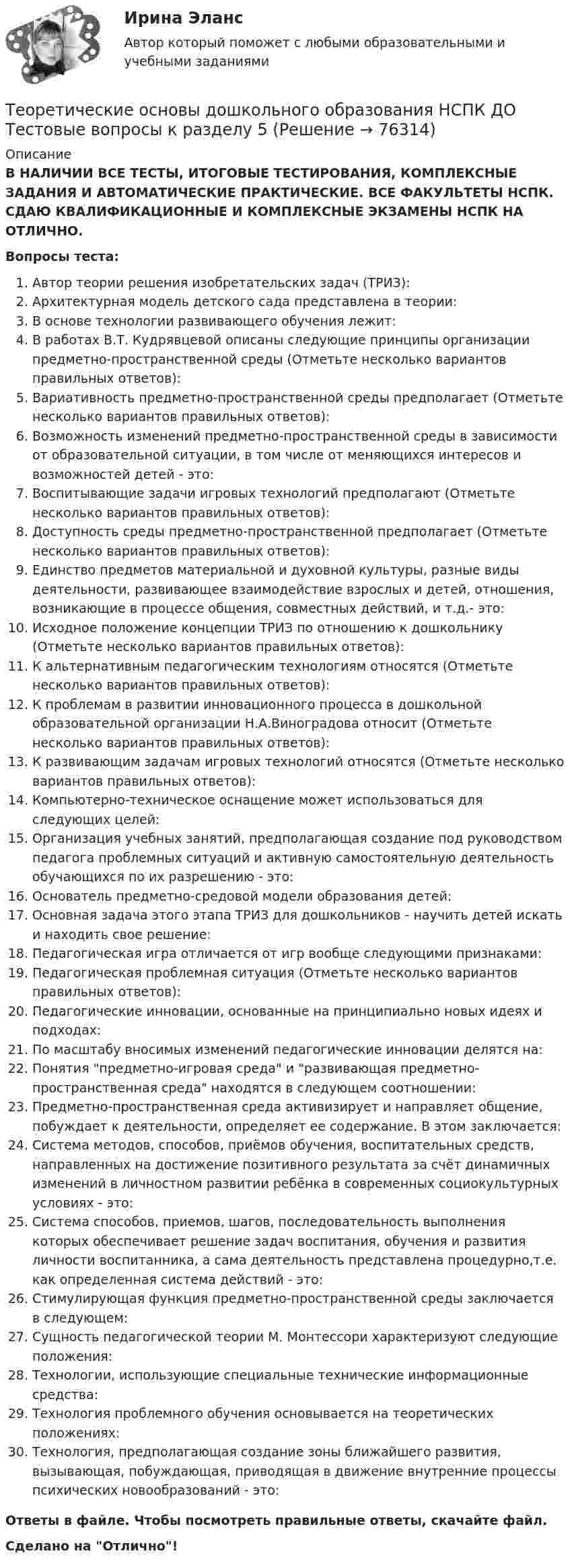      
            Описание
            В НАЛИЧИИ ВСЕ ТЕСТЫ, ИТОГОВЫЕ ТЕСТИРОВАНИЯ, КОМПЛЕКСНЫЕ ЗАДАНИЯ И АВТОМАТИЧЕСКИЕ ПРАКТИЧЕСКИЕ. ВСЕ ФАКУЛЬТЕТЫ НСПК. СДАЮ КВАЛИФИКАЦИОННЫЕ И КОМПЛЕКСНЫЕ ЭКЗАМЕНЫ НСПК НА ОТЛИЧНО.Вопросы теста:Автор теории решения изобретательских задач (ТРИЗ):Архитектурная модель детского сада представлена в теории: В основе технологии развивающего обучения лежит:В работах В.Т. Кудрявцевой описаны следующие принципы организации предметно-пространственной среды (Отметьте несколько вариантов правильных ответов):Вариативность предметно-пространственной среды предполагает (Отметьте несколько вариантов правильных ответов):Возможность изменений предметно-пространственной среды в зависимости от образовательной ситуации, в том числе от меняющихся интересов и возможностей детей - это: Воспитывающие задачи игровых технологий предполагают (Отметьте несколько вариантов правильных ответов): Доступность среды предметно-пространственной предполагает (Отметьте несколько вариантов правильных ответов):Единство предметов материальной и духовной культуры, разные виды деятельности, развивающее взаимодействие взрослых и детей, отношения, возникающие в процессе общения, совместных действий, и т.д.- это:Исходное положение концепции ТРИЗ по отношению к дошкольнику (Отметьте несколько вариантов правильных ответов): К альтернативным педагогическим технологиям относятся (Отметьте несколько вариантов правильных ответов):К проблемам в развитии инновационного процесса в дошкольной образовательной организации Н.А.Виноградова относит (Отметьте несколько вариантов правильных ответов):К развивающим задачам игровых технологий относятся (Отметьте несколько вариантов правильных ответов):Компьютерно-техническое оснащение может использоваться для следующих целей: Организация учебных занятий, предполагающая создание под руководством педагога проблемных ситуаций и активную самостоятельную деятельность обучающихся по их разрешению - это: Основатель предметно-средовой модели образования детей: Основная задача этого этапа ТРИЗ для дошкольников - научить детей искать и находить свое решение:Педагогическая игра отличается от игр вообще следующими признаками:Педагогическая проблемная ситуация (Отметьте несколько вариантов правильных ответов): Педагогические инновации, основанные на принципиально новых идеях и подходах:По масштабу вносимых изменений педагогические инновации делятся на: Понятия предметно-игровая среда и развивающая предметно-пространственная среда находятся в следующем соотношении: Предметно-пространственная среда активизирует и направляет общение, побуждает к деятельности, определяет ее содержание. В этом заключается: Система методов, способов, приёмов обучения, воспитательных средств, направленных на достижение позитивного результата за счёт динамичных изменений в личностном развитии ребёнка в современных социокультурных условиях - это:Система способов, приемов, шагов, последовательность выполнения которых обеспечивает решение задач воспитания, обучения и развития личности воспитанника, а сама деятельность представлена процедурно,т.е. как определенная система действий - это: Стимулирующая функция предметно-пространственной среды заключается в следующем:Сущность педагогической теории М. Монтессори характеризуют следующие положения:Технологии, использующие специальные технические информационные средства:Технология проблемного обучения основывается на теоретических положениях: Технология, предполагающая создание зоны ближайшего развития, вызывающая, побуждающая, приводящая в движение внутренние процессы психических новообразований - это: Ответы в файле. Чтобы посмотреть правильные ответы, скачайте файл.Сделано на Отлично!   
            
            
            Теоретические основы дошкольного образования НСПК ДО Тестовые вопросы к разделу 4Теоретические основы дошкольного образования НСПК ДО Тестовые вопросы к разделу 5Теоретические основы дошкольного образования НСПК ДО Тестовые вопросы к разделу 6Теоретические основы дошкольного образования. Практическое занятие 1. Задание 10Теоретические основы дошкольного образования. Практическое занятие 2. Задание 4.Теоретические основы дошкольного образования. Практическое занятие 2. Задание 7Теоретические основы дошкольного образования. Практическое занятие 3.Теоретические основы дошкольного образования (ДО, 2 часть)   ТЕСТ 5    НСПКТеоретические основы дошкольного образования (ДО, 2 часть)  ТЕСТ 6   НСПКТеоретические основы дошкольного образования (ДО, 2 часть) Тест № 4 НСПКТеоретические основы дошкольного образования (ДО, 2 часть) Тест № 5 НСПКТеоретические основы дошкольного образования (ДО, 2 часть) Тест № 6 НСПКТеоретические основы дошкольного образования НСПК ДО  Тестовые вопросы к разделу 1Теоретические основы дошкольного образования НСПК ДО Тестовые вопросы к разделу 2