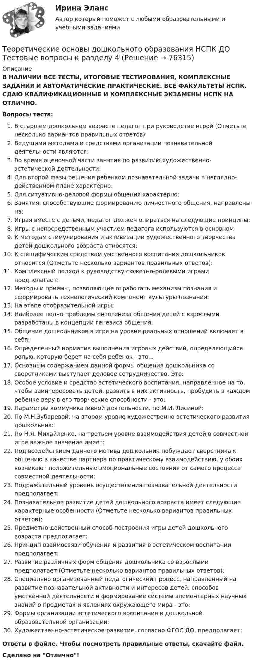      
            Описание
            В НАЛИЧИИ ВСЕ ТЕСТЫ, ИТОГОВЫЕ ТЕСТИРОВАНИЯ, КОМПЛЕКСНЫЕ ЗАДАНИЯ И АВТОМАТИЧЕСКИЕ ПРАКТИЧЕСКИЕ. ВСЕ ФАКУЛЬТЕТЫ НСПК. СДАЮ КВАЛИФИКАЦИОННЫЕ И КОМПЛЕКСНЫЕ ЭКЗАМЕНЫ НСПК НА ОТЛИЧНО.Вопросы теста:В старшем дошкольном возрасте педагог при руководстве игрой (Отметьте несколько вариантов правильных ответов):Ведущими методами и средствами организации познавательной деятельности являются:Во время оценочной части занятия по развитию художественно-эстетической деятельности: Для второй фазы решения ребенком познавательной задачи в наглядно-действенном плане характерно:Для ситуативно-деловой формы общения характерно: Занятия, способствующие формированию личностного общения, направлены на:Играя вместе с детьми, педагог должен опираться на следующие принципы:Игры с непосредственным участием педагога используются в основномК методам стимулирования и активизации художественного творчества детей дошкольного возраста относятся: К специфическим средствам умственного воспитания дошкольников относится (Отметьте несколько вариантов правильных ответов): Комплексный подход к руководству сюжетно-ролевыми играми предполагает: Методы и приемы, позволяющие отработать механизм познания и сформировать технологический компонент культуры познания: На этапе отобразительной игры: Наиболее полно проблемы онтогенеза общения детей с взрослыми разработаны в концепции генезиса общения: Общение дошкольников в игре на уровне реальных отношений включает в себя:Определенный норматив выполнения игровых действий, определяющийся ролью, которую берет на себя ребенок - это... Основным содержанием данной формы общения дошкольника со сверстниками выступает деловое сотрудничество. Это: Особое условие и средство эстетического воспитания, направленное на то, чтобы заинтересовать детей, развить в них активность, пробудить в каждом ребенке веру в его творческие способности - это: Параметры коммуникативной деятельности, по М.И. Лисиной:По М.Н.Зубаревой, на втором уровне художественно-эстетического развития дошкольник:По Н.Я. Михайленко, на третьем уровне взаимодействия детей в совместной игре важное значение имеет: Под воздействием данного мотива дошкольник побуждает сверстника к общению в качестве партнера по практическому взаимодействию, у обоих возникают положительные эмоциональные состояния от самого процесса совместной деятельности: Подражательный уровень осуществления познавательной деятельности предполагает:Познавательное развитие детей дошкольного возраста имеет следующие характерные особенности (Отметьте несколько вариантов правильных ответов): Предметно-действенный способ построения игры детей дошкольного возраста предполагает:Принцип взаимосвязи обучения и развития в эстетическом воспитании предполагает:Развитие различных форм общения дошкольника со взрослыми предполагает (Отметьте несколько вариантов правильных ответов): Специально организованный педагогический процесс, направленный на развитие познавательной активности и интересов детей, способов умственной деятельности и формирование системы элементарных научных знаний о предметах и явлениях окружающего мира - это: Формы организации эстетического воспитания в дошкольной образовательной организации:Художественно-эстетическое развитие, согласно ФГОС ДО, предполагает:Ответы в файле. Чтобы посмотреть правильные ответы, скачайте файл.Сделано на Отлично!   
            
            
            Теоретические основы дошкольного образования НСПК ДО Тестовые вопросы к разделу 3Теоретические основы дошкольного образования НСПК ДО Тестовые вопросы к разделу 4Теоретические основы дошкольного образования НСПК ДО Тестовые вопросы к разделу 5Теоретические основы дошкольного образования НСПК ДО Тестовые вопросы к разделу 6Теоретические основы дошкольного образования. Практическое занятие 1. Задание 10Теоретические основы дошкольного образования. Практическое занятие 2. Задание 4.Теоретические основы дошкольного образования. Практическое занятие 2. Задание 7Теоретические основы дошкольного образования (ДО, 2 часть)  ТЕСТ 4  НСПКТеоретические основы дошкольного образования (ДО, 2 часть)   ТЕСТ 5    НСПКТеоретические основы дошкольного образования (ДО, 2 часть)  ТЕСТ 6   НСПКТеоретические основы дошкольного образования (ДО, 2 часть) Тест № 4 НСПКТеоретические основы дошкольного образования (ДО, 2 часть) Тест № 5 НСПКТеоретические основы дошкольного образования (ДО, 2 часть) Тест № 6 НСПКТеоретические основы дошкольного образования НСПК ДО  Тестовые вопросы к разделу 1
