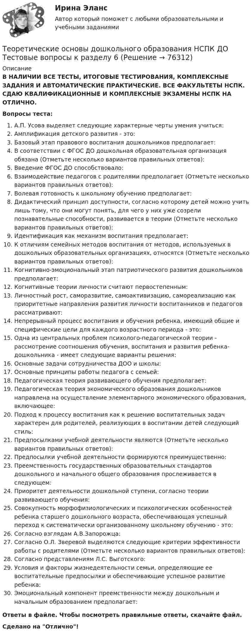      
            Описание
            В НАЛИЧИИ ВСЕ ТЕСТЫ, ИТОГОВЫЕ ТЕСТИРОВАНИЯ, КОМПЛЕКСНЫЕ ЗАДАНИЯ И АВТОМАТИЧЕСКИЕ ПРАКТИЧЕСКИЕ. ВСЕ ФАКУЛЬТЕТЫ НСПК. СДАЮ КВАЛИФИКАЦИОННЫЕ И КОМПЛЕКСНЫЕ ЭКЗАМЕНЫ НСПК НА ОТЛИЧНО.Вопросы теста:А.П. Усова выделяет следующие характерные черты умения учиться:Амплификация детского развития - это:Базовый этап правового воспитания дошкольников предполагает:В соответствии с ФГОС ДО дошкольная образовательная организация обязана (Отметьте несколько вариантов правильных ответов): Введение ФГОС ДО способствовало: Взаимодействие педагогов с родителями предполагает (Отметьте несколько вариантов правильных ответов):Волевая готовность к школьному обучению предполагает: Дидактический принцип доступности, согласно которому детей можно учить лишь тому, что они могут понять, для чего у них уже созрели познавательные способности, развивается в теории (Отметьте несколько вариантов правильных ответов): Идентификация как механизм воспитания предполагает: К отличиям семейных методов воспитания от методов, используемых в дошкольных образовательных организациях, относятся (Отметьте несколько вариантов правильных ответов): Когнитивно-эмоциональный этап патриотического развития дошкольников предполагает:Когнитивные теории личности считают первостепенным:Личностный рост, саморазвитие, самоактивизацию, самореализацию как приоритетные направления развития личности воспитанников и педагогов рассматривают:Непрерывный процесс воспитания и обучения ребенка, имеющий общие и специфические цели для каждого возрастного периода - это:Одна из центральных проблем психолого-педагогической теории - рассмотрение соотношения обучения, воспитания и развития ребенка-дошкольника - имеет следующие варианты решения: Основные задачи сотрудничества ДОО и школы:Основные принципы работы педагога с семьей: Педагогическая теория развивающего обучения предполагает:Педагогическая теория экономического образования дошкольников направлена на осуществление элементарного экономического образования, включающее:Подход к процессу воспитания как к решению воспитательных задач характерен для родителей, реализующих в воспитании детей следующий стиль: Предпосылками учебной деятельности являются (Отметьте несколько вариантов правильных ответов):Предпосылки учебной деятельности формируются преимущественно: Преемственность государственных образовательных стандартов дошкольного и начального общего образования прослеживается в следующем: Приоритет деятельности дошкольной ступени, согласно теории развивающего обучения: Совокупность морфофизиологических и психологических особенностей ребенка старшего дошкольного возраста, обеспечивающая успешный переход к систематически организованному школьному обучению - это:Согласно взглядам А.В.Запорожца: Согласно О.Л. Зверевой выделяются следующие критерии эффективности работы с родителями (Отметьте несколько вариантов правильных ответов): Согласно представлениям Л.С. Выготского:Условия и факторы жизнедеятельности семьи, определяющие ее воспитательные предпосылки и обеспечивающие успешное развитие ребенка:Эмоциональный компонент преемственности между дошкольным и начальным образованием предполагает:Ответы в файле. Чтобы посмотреть правильные ответы, скачайте файл.Сделано на Отлично!   
            
            
            Теоретические основы дошкольного образования НСПК ДО Тестовые вопросы к разделу 5Теоретические основы дошкольного образования НСПК ДО Тестовые вопросы к разделу 6Теоретические основы дошкольного образования. Практическое занятие 1. Задание 10Теоретические основы дошкольного образования. Практическое занятие 2. Задание 4.Теоретические основы дошкольного образования. Практическое занятие 2. Задание 7Теоретические основы дошкольного образования. Практическое занятие 3.Теоретические основы дошкольного образования ТЕСТ-1  НСПКТеоретические основы дошкольного образования (ДО, 2 часть)  ТЕСТ 6   НСПКТеоретические основы дошкольного образования (ДО, 2 часть) Тест № 4 НСПКТеоретические основы дошкольного образования (ДО, 2 часть) Тест № 5 НСПКТеоретические основы дошкольного образования (ДО, 2 часть) Тест № 6 НСПКТеоретические основы дошкольного образования НСПК ДО  Тестовые вопросы к разделу 1Теоретические основы дошкольного образования НСПК ДО Тестовые вопросы к разделу 2Теоретические основы дошкольного образования НСПК ДО Тестовые вопросы к разделу 3