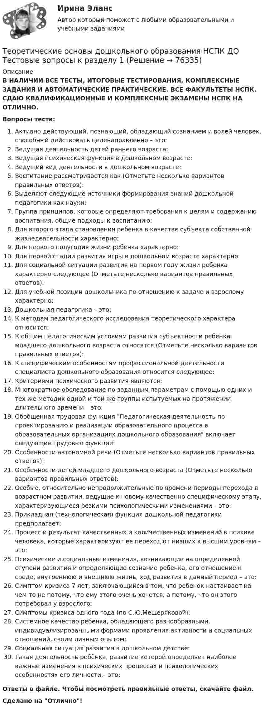      
            Описание
            В НАЛИЧИИ ВСЕ ТЕСТЫ, ИТОГОВЫЕ ТЕСТИРОВАНИЯ, КОМПЛЕКСНЫЕ ЗАДАНИЯ И АВТОМАТИЧЕСКИЕ ПРАКТИЧЕСКИЕ. ВСЕ ФАКУЛЬТЕТЫ НСПК. СДАЮ КВАЛИФИКАЦИОННЫЕ И КОМПЛЕКСНЫЕ ЭКЗАМЕНЫ НСПК НА ОТЛИЧНО.Вопросы теста:Активно действующий, познающий, обладающий сознанием и волей человек, способный действовать целенаправленно – это:Ведущая деятельность детей раннего возраста:Ведущая психическая функция в дошкольном возрасте:Ведущий вид деятельности в дошкольном возрасте: Воспитание рассматривается как (Отметьте несколько вариантов правильных ответов): Выделяют следующие источники формирования знаний дошкольной педагогики как науки:Группа принципов, которые определяют требования к целям и содержанию воспитания, общие подходы к воспитанию:Для второго этапа становления ребенка в качестве субъекта собственной жизнедеятельности характерно: Для первого полугодия жизни ребенка характерно:Для первой стадии развития игры в дошкольном возрасте характерно:Для социальной ситуации развития на первом году жизни ребенка характерно следующее (Отметьте несколько вариантов правильных ответов): Для учебной позиции дошкольника по отношению к задаче и взрослому характерно:Дошкольная педагогика – это:К методам педагогического исследования теоретического характера относится: К общим педагогическим условиям развития субъектности ребенка младшего дошкольного возраста относятся (Отметьте несколько вариантов правильных ответов): К специфическим особенностям профессиональной деятельности специалиста дошкольного образования относится следующее: Критериями психического развития являются:Многократное обследование по заданным параметрам с помощью одних и тех же методик одной и той же группы испытуемых на протяжении длительного времени – это: Обобщенная трудовая функция Педагогическая деятельность по проектированию и реализации образовательного процесса в образовательных организациях дошкольного образования включает следующие трудовые функции:Особенности автономной речи (Отметьте несколько вариантов правильных ответов):Особенности детей младшего дошкольного возраста (Отметьте несколько вариантов правильных ответов): Особые, относительно непродолжительные по времени периоды перехода в возрастном развитии, ведущие к новому качественно специфическому этапу, характеризующиеся резкими психологическими изменениями – это:Прикладная (технологическая) функция дошкольной педагогики предполагает:Процесс и результат качественных и количественных изменений в психике человека, которые характеризуют ее переход от низших к высшим уровням – это:Психические и социальные изменения, возникающие на определенной ступени развития и определяющие сознание ребенка, его отношение к среде, внутреннюю и внешнюю жизнь, ход развития в данный период – это:Симптом кризиса 7 лет, заключающийся в том, что ребенок настаивает на чем-то не потому, что ему этого очень хочется, а потому, что он этого потребовал у взрослого: Симптомы кризиса одного года (по С.Ю.Мещеряковой): Системное качество ребенка, обладающего разнообразными, индивидуализированными формами проявления активности и социальных отношений, своим личным опытом: Социальная ситуация развития в дошкольном детстве: Такая деятельность ребёнка, развитие которой определяет наиболее важные изменения в психических процессах и психологических особенностях его личности,– это: Ответы в файле. Чтобы посмотреть правильные ответы, скачайте файл.Сделано на Отлично!   
            
            
            Теоретические основы дошкольного образования (ДО, 2 часть) Тест № 6 НСПКТеоретические основы дошкольного образования НСПК ДО  Тестовые вопросы к разделу 1Теоретические основы дошкольного образования НСПК ДО Тестовые вопросы к разделу 2Теоретические основы дошкольного образования НСПК ДО Тестовые вопросы к разделу 3Теоретические основы дошкольного образования НСПК ДО Тестовые вопросы к разделу 4Теоретические основы дошкольного образования НСПК ДО Тестовые вопросы к разделу 5Теоретические основы дошкольного образования НСПК ДО Тестовые вопросы к разделу 6Теоретические основы дошкольного образования (ДО, 2 часть) Практическое занятие 3Теоретические основы дошкольного образования (ДО, 2 часть) Практическое занятие 3 НСПКТеоретические основы дошкольного образования (ДО, 2 часть) Практическое занятие 3   НСПКТеоретические основы дошкольного образования (ДО, 2 часть)  ТЕСТ 4  НСПКТеоретические основы дошкольного образования (ДО, 2 часть)   ТЕСТ 5    НСПКТеоретические основы дошкольного образования (ДО, 2 часть)  ТЕСТ 6   НСПКТеоретические основы дошкольного образования (ДО, 2 часть) Тест № 4 НСПК