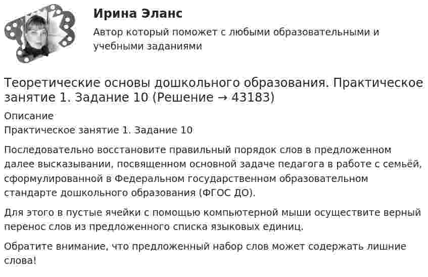      
            Описание
            Практическое занятие 1. Задание 10Последовательно восстановите правильный порядок слов в предложенном далее высказывании, посвященном основной задаче педагога в работе с семьёй, сформулированной в Федеральном государственном образовательном стандарте дошкольного образования (ФГОС ДО).Для этого в пустые ячейки с помощью компьютерной мыши осуществите верный перенос слов из предложенного списка языковых единиц.Обратите внимание, что предложенный набор слов может содержать лишние слова!  
            
            
            Теоретические основы дошкольного образования НСПК ДО Тестовые вопросы к разделу 6Теоретические основы дошкольного образования. Практическое занятие 1. Задание 10Теоретические основы дошкольного образования. Практическое занятие 2. Задание 4.Теоретические основы дошкольного образования. Практическое занятие 2. Задание 7Теоретические основы дошкольного образования. Практическое занятие 3.Теоретические основы дошкольного образования ТЕСТ-1  НСПКТеоретические основы дошкольного образования ТЕСТ-2  НСПКТеоретические основы дошкольного образования (ДО, 2 часть) Тест № 4 НСПКТеоретические основы дошкольного образования (ДО, 2 часть) Тест № 5 НСПКТеоретические основы дошкольного образования (ДО, 2 часть) Тест № 6 НСПКТеоретические основы дошкольного образования НСПК ДО  Тестовые вопросы к разделу 1Теоретические основы дошкольного образования НСПК ДО Тестовые вопросы к разделу 2Теоретические основы дошкольного образования НСПК ДО Тестовые вопросы к разделу 3Теоретические основы дошкольного образования НСПК ДО Тестовые вопросы к разделу 4