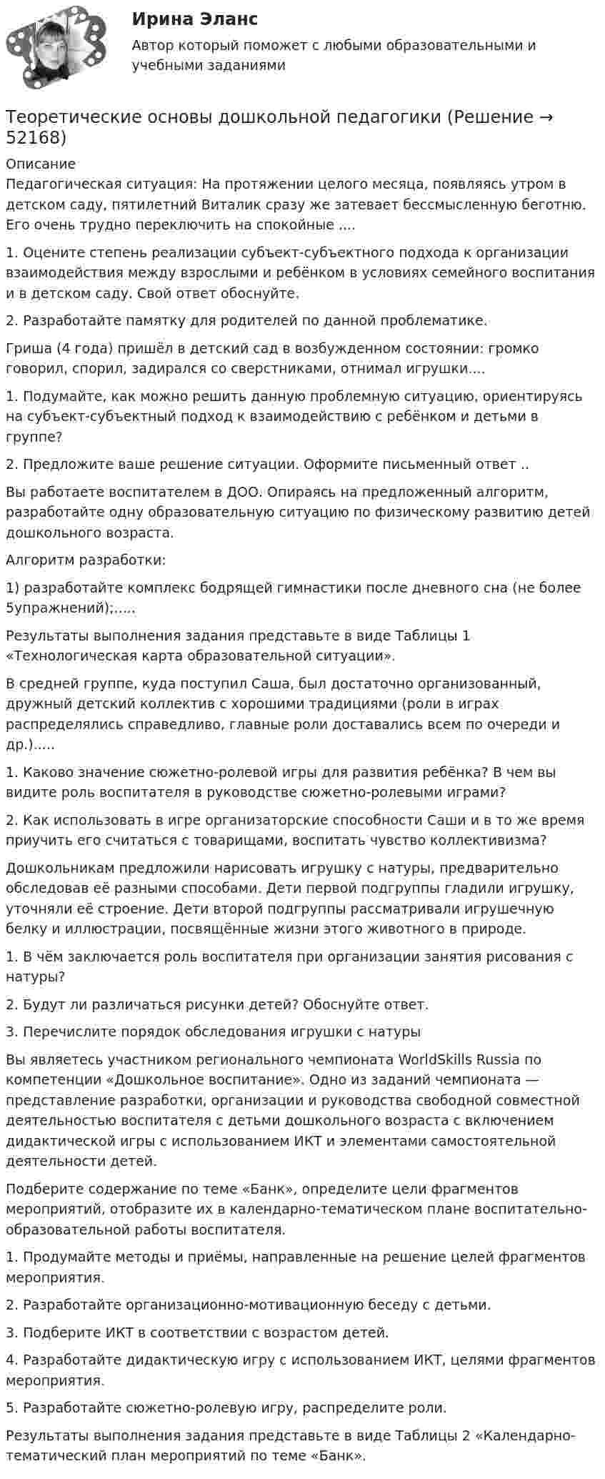      
            Описание
            Педагогическая ситуация: На протяжении целого месяца, появляясь утром в детском саду, пятилетний Виталик сразу же затевает бессмысленную беготню. Его очень трудно переключить на спокойные ....1.      Оцените степень реализации субъект-субъектного подхода к организации взаимодействия между взрослыми и ребёнком в условиях семейного воспитания и в детском саду. Свой ответ обоснуйте.2.      Разработайте памятку для родителей по данной проблематике.Гриша (4 года) пришёл в детский сад в возбужденном состоянии: громко говорил, спорил, задирался со сверстниками, отнимал игрушки....1.         Подумайте, как можно решить данную проблемную ситуацию, ориентируясь на субъект-субъектный подход к взаимодействию с ребёнком и детьми в группе?2.         Предложите ваше решение ситуации. Оформите письменный ответ ..Вы работаете воспитателем в ДОО. Опираясь на предложенный алгоритм, разработайте одну образовательную ситуацию по физическому развитию детей дошкольного возраста.Алгоритм разработки:1)        разработайте комплекс бодрящей гимнастики после дневного сна (не более 5упражнений);.....Результаты выполнения задания представьте в виде Таблицы 1 «Технологическая карта образовательной ситуации».В средней группе, куда поступил Саша, был достаточно организованный, дружный детский коллектив с хорошими традициями (роли в играх распределялись справедливо, главные роли доставались всем по очереди и др.).....1.         Каково значение сюжетно-ролевой игры для развития ребёнка? В чем вы видите роль воспитателя в руководстве сюжетно-ролевыми играми?2.         Как использовать в игре организаторские способности Саши и в то же время приучить его считаться с товарищами, воспитать чувство коллективизма?Дошкольникам предложили нарисовать игрушку с натуры, предварительно обследовав её разными способами. Дети первой подгруппы гладили игрушку, уточняли её строение. Дети второй подгруппы рассматривали игрушечную белку и иллюстрации, посвящённые жизни этого животного в природе.1.         В чём заключается роль воспитателя при организации занятия рисования с натуры?2.         Будут ли различаться рисунки детей? Обоснуйте ответ.3.         Перечислите порядок обследования игрушки с натурыВы являетесь участником регионального чемпионата WorldSkills Russia по компетенции «Дошкольное воспитание». Одно из заданий чемпионата — представление разработки, организации и руководства свободной совместной деятельностью воспитателя с детьми дошкольного возраста с включением дидактической игры с использованием ИКТ и элементами самостоятельной деятельности детей.Подберите содержание по теме «Банк», определите цели фрагментов мероприятий, отобразите их в календарно-тематическом плане воспитательно-образовательной работы воспитателя.1.         Продумайте методы и приёмы, направленные на решение целей фрагментов мероприятия.2.         Разработайте организационно-мотивационную беседу с детьми.3.         Подберите ИКТ в соответствии с возрастом детей.4.         Разработайте дидактическую игру с использованием ИКТ, целями фрагментов мероприятия.5.         Разработайте сюжетно-ролевую игру, распределите роли.Результаты выполнения задания представьте в виде Таблицы 2 «Календарно-тематический план мероприятий по теме «Банк».  
            
            
            Теоретические основы дошкольного образования. Тестовые вопросы к разделу 6.Теоретические основы дошкольной педагогикиТеоретические основы информатики//Итоговый тест//МФЮАТеоретические основы информатики (Росдистант) ТГУ Теоретические основы информатики/тест с ответами 85%ТЕОРЕТИЧЕСКИЕ ОСНОВЫ КВАЛИФИКАЦИИ ПРЕСТУПЛЕНИЙТеоретические основы квалификации преступлений Вариант № 4Теоретические основы дошкольного образования ТЕСТ-2  НСПКТеоретические основы дошкольного образования ТЕСТ-3  НСПКТеоретические основы дошкольного образования ТЕСТ-4 НСПКТеоретические основы дошкольного образования  ТЕСТ-5  НСПКТеоретические основы дошкольного образования  ТЕСТ-5  НСПКТеоретические основы дошкольного образования  ТЕСТ-6   НСПКТеоретические основы дошкольного образования. Тестовые вопросы к разделу 4.