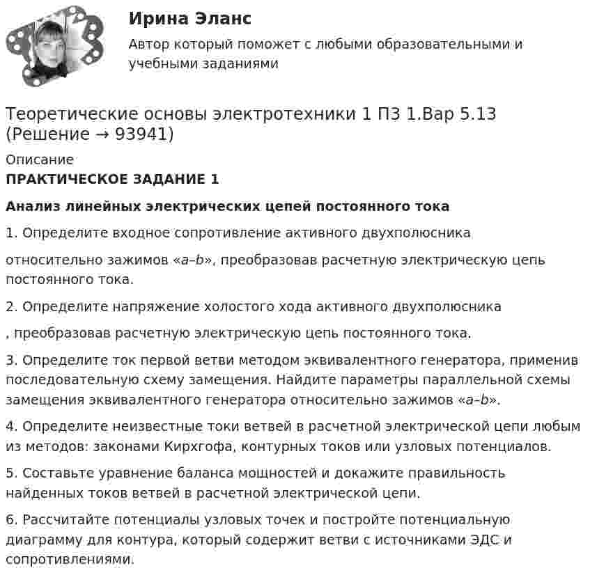      
            Описание
            ПРАКТИЧЕСКОЕ ЗАДАНИЕ 1Анализ линейных электрических цепей постоянного тока1.  Определите входное сопротивление активного двухполюсника  относительно зажимов «a–b», преобразовав расчетную электрическую цепь постоянного тока.2.   Определите напряжение холостого хода активного двухполюсника , преобразовав расчетную электрическую цепь постоянного тока.3.   Определите ток первой ветви методом эквивалентного генератора, применив последовательную схему замещения. Найдите параметры параллельной схемы замещения эквивалентного генератора относительно зажимов «a–b».4.   Определите неизвестные токи ветвей в расчетной электрической цепи любым из методов: законами Кирхгофа, контурных токов или узловых потенциалов.5.   Составьте уравнение баланса мощностей и докажите правильность найденных токов ветвей в расчетной электрической цепи.6.   Рассчитайте потенциалы узловых точек и постройте потенциальную диаграмму для контура, который содержит ветви с источниками ЭДС и сопротивлениями.   
            
            
            Теоретические основы электротехникиТеоретические основы электротехники 1 П3 1.Вар 5.13Теоретические основы электротехники 1 П3 2.Вар 5.13Теоретические основы электротехники 1 П3 3.Вар 5.13Теоретические основы электротехники 1 П3 4.Вар 5.13Теоретические основы электротехники 1 (РОСДИСТАНТ) Задание 1,2,3,4 (ВАРИАНТ 4)Теоретические основы электротехники 1 (РОСДИСТАНТ) Промежуточные тесты 1-5Теоретические основы товароведения - Компетентностный тест (Ответы на зачёт, ответы Синергия)Теоретические основы товароведения (новый) тест с ответами Синергия/МОИ/ МТИ /МОСАП💯 Теоретические основы товароведения (ответы на тест Синергия / МТИ / МосАП, август 2022)Теоретические основы товароведения. Синергия. Компетентностный тестТеоретические основы физической культуры (Вариант 1)Теоретические основы финансового менеджмента. 127 вопросов. ОТВЕТЫ СИНЕРГИЯ 2022 теоретические основы электротехники 
