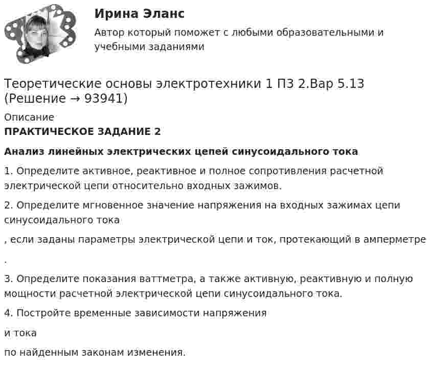      
            Описание
            ПРАКТИЧЕСКОЕ ЗАДАНИЕ 2Анализ линейных электрических цепей синусоидального тока1.     Определите активное, реактивное и полное сопротивления расчетной электрической цепи относительно входных зажимов.2.     Определите мгновенное значение напряжения на входных зажимах цепи синусоидального тока , если заданы параметры электрической цепи и ток, протекающий в амперметре .3.     Определите показания ваттметра, а также активную, реактивную и полную мощности расчетной электрической цепи синусоидального тока.4.   Постройте временные зависимости напряжения  и тока  по найденным законам изменения.   
            
            
            Теоретические основы электротехники 1 П3 1.Вар 5.13Теоретические основы электротехники 1 П3 2.Вар 5.13Теоретические основы электротехники 1 П3 3.Вар 5.13Теоретические основы электротехники 1 П3 4.Вар 5.13Теоретические основы электротехники 1 (РОСДИСТАНТ) Задание 1,2,3,4 (ВАРИАНТ 4)Теоретические основы электротехники 1 (РОСДИСТАНТ) Промежуточные тесты 1-5💯 Теоретические основы электротехники (1).ти (ответы на тест Синергия / МТИ / МосАП, октябрь 2022)Теоретические основы товароведения (новый) тест с ответами Синергия/МОИ/ МТИ /МОСАП💯 Теоретические основы товароведения (ответы на тест Синергия / МТИ / МосАП, август 2022)Теоретические основы товароведения. Синергия. Компетентностный тестТеоретические основы физической культуры (Вариант 1)Теоретические основы финансового менеджмента. 127 вопросов. ОТВЕТЫ СИНЕРГИЯ 2022 теоретические основы электротехники Теоретические основы электротехники