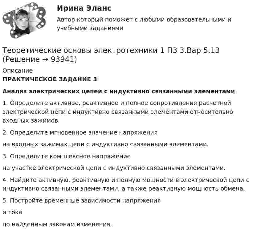      
            Описание
            ПРАКТИЧЕСКОЕ ЗАДАНИЕ 3Анализ электрических цепей с индуктивно связанными элементами1.     Определите активное, реактивное и полное сопротивления расчетной электрической цепи c индуктивно связанными элементами относительно входных зажимов.2.   Определите мгновенное значение напряжения  на входных зажимах цепи c индуктивно связанными элементами.3.    Определите комплексное напряжение  на участке электрической цепи c индуктивно связанными элементами.4.     Найдите активную, реактивную и полную мощности в электрической цепи c индуктивно связанными элементами, а также реактивную мощность обмена.5.   Постройте временные зависимости напряжения  и тока  по найденным законам изменения.   
            
            
            Теоретические основы электротехники 1 П3 2.Вар 5.13Теоретические основы электротехники 1 П3 3.Вар 5.13Теоретические основы электротехники 1 П3 4.Вар 5.13Теоретические основы электротехники 1 (РОСДИСТАНТ) Задание 1,2,3,4 (ВАРИАНТ 4)Теоретические основы электротехники 1 (РОСДИСТАНТ) Промежуточные тесты 1-5💯 Теоретические основы электротехники (1).ти (ответы на тест Синергия / МТИ / МосАП, октябрь 2022)Теоретические основы электротехники (1).ти (тест с ответами Синергия/МОИ/ МТИ)💯 Теоретические основы товароведения (ответы на тест Синергия / МТИ / МосАП, август 2022)Теоретические основы товароведения. Синергия. Компетентностный тестТеоретические основы физической культуры (Вариант 1)Теоретические основы финансового менеджмента. 127 вопросов. ОТВЕТЫ СИНЕРГИЯ 2022 теоретические основы электротехники Теоретические основы электротехникиТеоретические основы электротехники