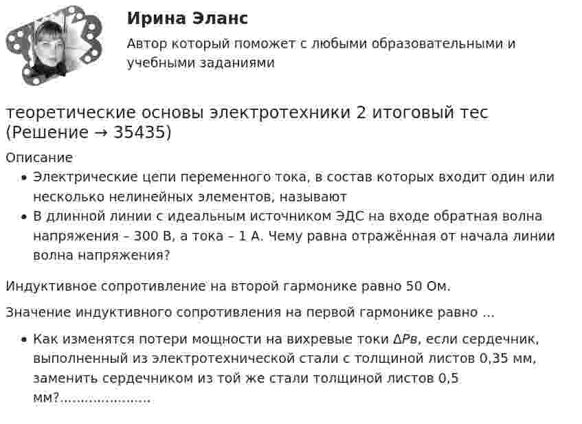     
          Описание
          Электрические цепи переменного тока, в состав которых входит один или несколько нелинейных элементов, называютВ длинной линии с идеальным источником ЭДС на входе обратная волна напряжения – 300 В, а тока – 1 А. Чему равна отражённая от начала линии волна напряжения?Индуктивное сопротивление на второй гармонике равно 50 Ом.Значение индуктивного сопротивления на первой гармонике равно … Как изменятся потери мощности на вихревые токи ΔPв, если сердечник, выполненный из электротехнической стали с толщиной листов 0,35 мм, заменить сердечником из той же стали толщиной листов 0,5 мм?......................  
            
            
            Теоретические основы электротехники 2 варианттеоретические основы электротехники 2 итоговый тес Теоретические основы электротехники 2 (РОСДИСТАНТ) Задание 1,2,3,4 (ВАРИАНТ  4.1)Теоретические основы электротехники (2).ти ответы на тест Синергия / МТИ / МосАП⭐ Теоретические основы электротехники (2).ти (ответы на тест Синергия / МТИ / МосАП, ноябрь 2022)Теоретические основы электротехники (2).ти (тест с ответами Синергия/МОИ/ МТИ)Теоретические основы электротехники 3 _П3 2.Вар 5Теоретические основы электротехники 1 П3 2.Вар 5.13Теоретические основы электротехники 1 П3 3.Вар 5.13Теоретические основы электротехники 1 П3 4.Вар 5.13Теоретические основы электротехники 1 (РОСДИСТАНТ) Задание 1,2,3,4 (ВАРИАНТ 4)Теоретические основы электротехники 1 (РОСДИСТАНТ) Промежуточные тесты 1-5💯 Теоретические основы электротехники (1).ти (ответы на тест Синергия / МТИ / МосАП, октябрь 2022)Теоретические основы электротехники (1).ти (тест с ответами Синергия/МОИ/ МТИ)