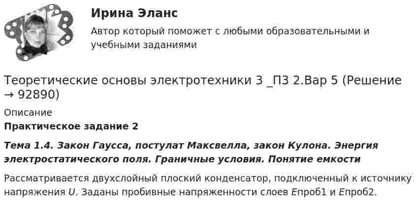      
            Описание
            Практическое задание 2Тема 1.4. Закон Гаусса, постулат Максвелла, закон Кулона. Энергия электростатического поля. Граничные условия. Понятие емкости	Рассматривается двухслойный плоский конденсатор, подключенный к источнику напряжения U. Заданы пробивные напряженности слоев Епроб1 и Епроб2.   
            
            
            Теоретические основы электротехники (2).ти (тест с ответами Синергия/МОИ/ МТИ)Теоретические основы электротехники 3 _П3 2.Вар 5Теоретические основы электротехники 3 _П3 5.Вар 5Теоретические_основы_электротехники_3_Промежуточный_тест_1Теоретические_основы_электротехники_3_Промежуточный_тест_2Теоретические_основы_электротехники_3_Промежуточный_тест_3_Теоретические основы электротехники 3 (ТОЭ 3) промежуточные тесты, итоговый тест, Росдистант💯 Теоретические основы электротехники (1).ти (ответы на тест Синергия / МТИ / МосАП, октябрь 2022)Теоретические основы электротехники (1).ти (тест с ответами Синергия/МОИ/ МТИ)Теоретические основы электротехники 2 Теоретические основы электротехники 2 варианттеоретические основы электротехники 2 итоговый тес Теоретические основы электротехники 2 (РОСДИСТАНТ) Задание 1,2,3,4 (ВАРИАНТ  4.1)Теоретические основы электротехники (2).ти ответы на тест Синергия / МТИ / МосАП