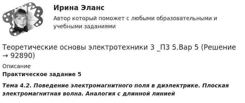      
            Описание
            Практическое задание 5Тема 4.2. Поведение электромагнитного поля в диэлектрике. Плоская электромагнитная волна. Аналогия с длинной линией   
            
            
            Теоретические основы электротехники 3 _П3 2.Вар 5Теоретические основы электротехники 3 _П3 5.Вар 5Теоретические_основы_электротехники_3_Промежуточный_тест_1Теоретические_основы_электротехники_3_Промежуточный_тест_2Теоретические_основы_электротехники_3_Промежуточный_тест_3_Теоретические основы электротехники 3 (ТОЭ 3) промежуточные тесты, итоговый тест, РосдистантТеоретические основы электротехники (4).тиТеоретические основы электротехники (1).ти (тест с ответами Синергия/МОИ/ МТИ)Теоретические основы электротехники 2 Теоретические основы электротехники 2 варианттеоретические основы электротехники 2 итоговый тес Теоретические основы электротехники 2 (РОСДИСТАНТ) Задание 1,2,3,4 (ВАРИАНТ  4.1)Теоретические основы электротехники (2).ти ответы на тест Синергия / МТИ / МосАП⭐ Теоретические основы электротехники (2).ти (ответы на тест Синергия / МТИ / МосАП, ноябрь 2022)