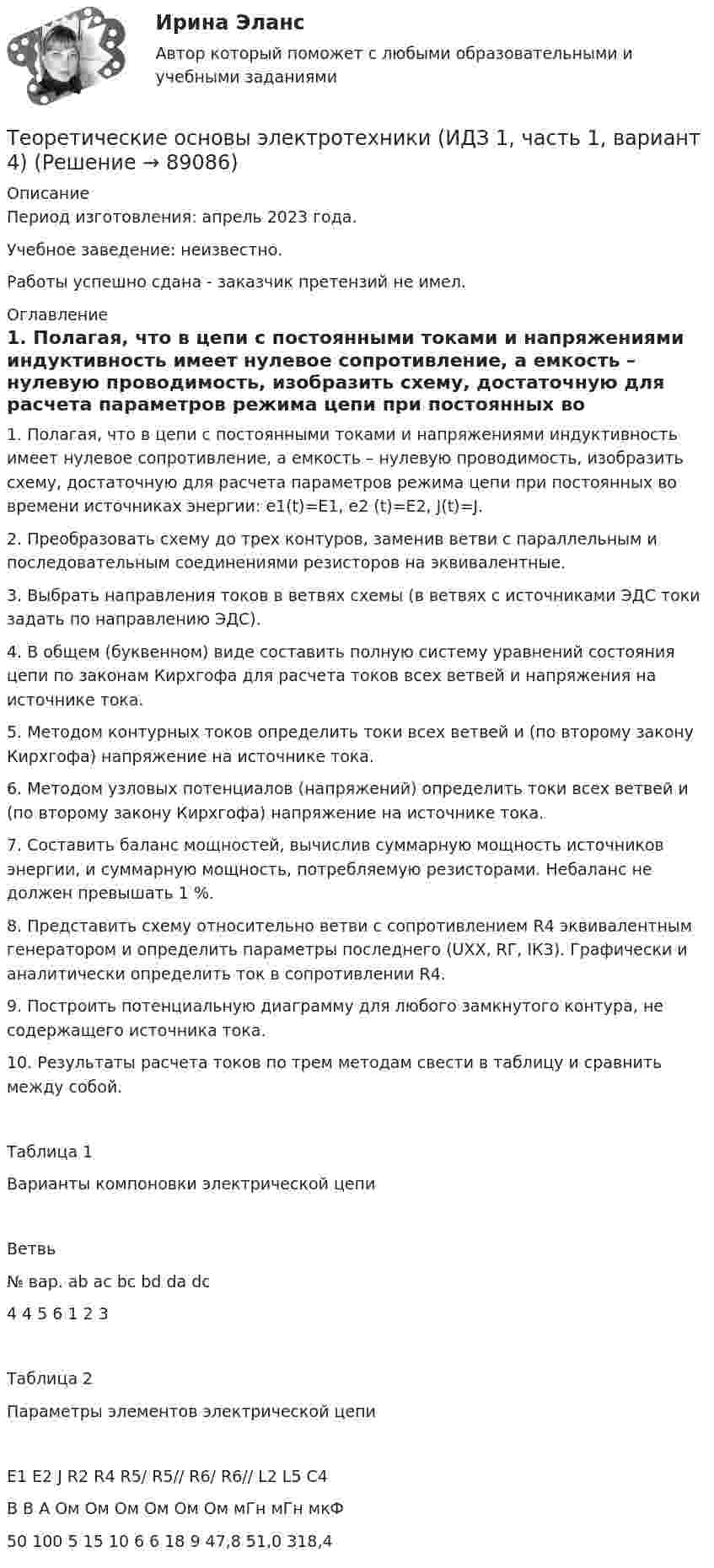      
            Описание
            Период изготовления: апрель 2023 года. Учебное заведение: неизвестно.Работы успешно сдана - заказчик претензий не имел. 
            Оглавление
            1. Полагая, что в цепи с постоянными токами и напряжениями индуктивность имеет нулевое сопротивление, а емкость – нулевую проводимость, изобразить схему, достаточную для расчета параметров режима цепи при постоянных во времени источниках энергии: e1(t)=E1, e2 (t)=E2, J(t)=J.2. Преобразовать схему до трех контуров, заменив ветви с параллельным и последовательным соединениями резисторов на эквивалентные.3. Выбрать направления токов в ветвях схемы (в ветвях с источниками ЭДС токи задать по направлению ЭДС).4. В общем (буквенном) виде составить полную систему уравнений состояния цепи по законам Кирхгофа для расчета токов всех ветвей и напряжения на источнике тока.5. Методом контурных токов определить токи всех ветвей и (по второму закону Кирхгофа) напряжение на источнике тока.6. Методом узловых потенциалов (напряжений) определить токи всех ветвей и (по второму закону Кирхгофа) напряжение на источнике тока.7. Составить баланс мощностей, вычислив суммарную мощность источников энергии, и суммарную мощность, потребляемую резисторами. Небаланс не должен превышать 1 %.8. Представить схему относительно ветви с сопротивлением R4 эквивалентным генератором и определить параметры последнего (UХХ, RГ, IКЗ). Графически и аналитически определить ток в сопротивлении R4.9. Построить потенциальную диаграмму для любого замкнутого контура, не содержащего источника тока.10. Результаты расчета токов по трем методам свести в таблицу и сравнить между собой.Таблица 1Варианты компоновки электрической цепиВетвь№ вар.	ab	ac	bc	bd	da	dc4	4	5	6	1	2	3Таблица 2Параметры элементов электрической цепиE1	E2	J	R2	R4	R5/	R5//	R6/	R6//	L2	L5	C4В	В	А	Ом	Ом	Ом	Ом	Ом	Ом	мГн	мГн	мкФ50	100	5	15	10	6	6	18	9	47,8	51,0	318,4  
            
            
            Теоретические основы электротехники (вариант 4, ТомскПУ)Теоретические основы электротехники (ИДЗ 1,  часть 1,   вариант 4)Теоретические основы электротехники (ИДЗ 2.2,  вариант 4)Теоретические основы электротехники. Контрольная работа №1 (Эдукон)Теоретические основы электротехники. Контрольная работа №2 (Эдукон)Теоретические основы электротехники. Контрольная работа №3 (Эдукон)Теоретические основы электротехники. Синергия. Ответы на ИТОГОВЫЙ ТЕСТ. На отлично!Теоретические_основы_электротехники_3_Промежуточный_тест_2Теоретические_основы_электротехники_3_Промежуточный_тест_3_Теоретические основы электротехники 3 (ТОЭ 3) промежуточные тесты, итоговый тест, РосдистантТеоретические основы электротехники (4).ти💯 Теоретические основы электротехники (4).ти (ответы на тест Синергия / МТИ / МосАП, ноябрь 2022)💯 Теоретические основы электротехники (4).ти (ответы на тест Синергия / МТИ / МосАП, октябрь 2022)Теоретические основы электротехники (4).ти (тест с ответами Синергия/МОИ/ МТИ)