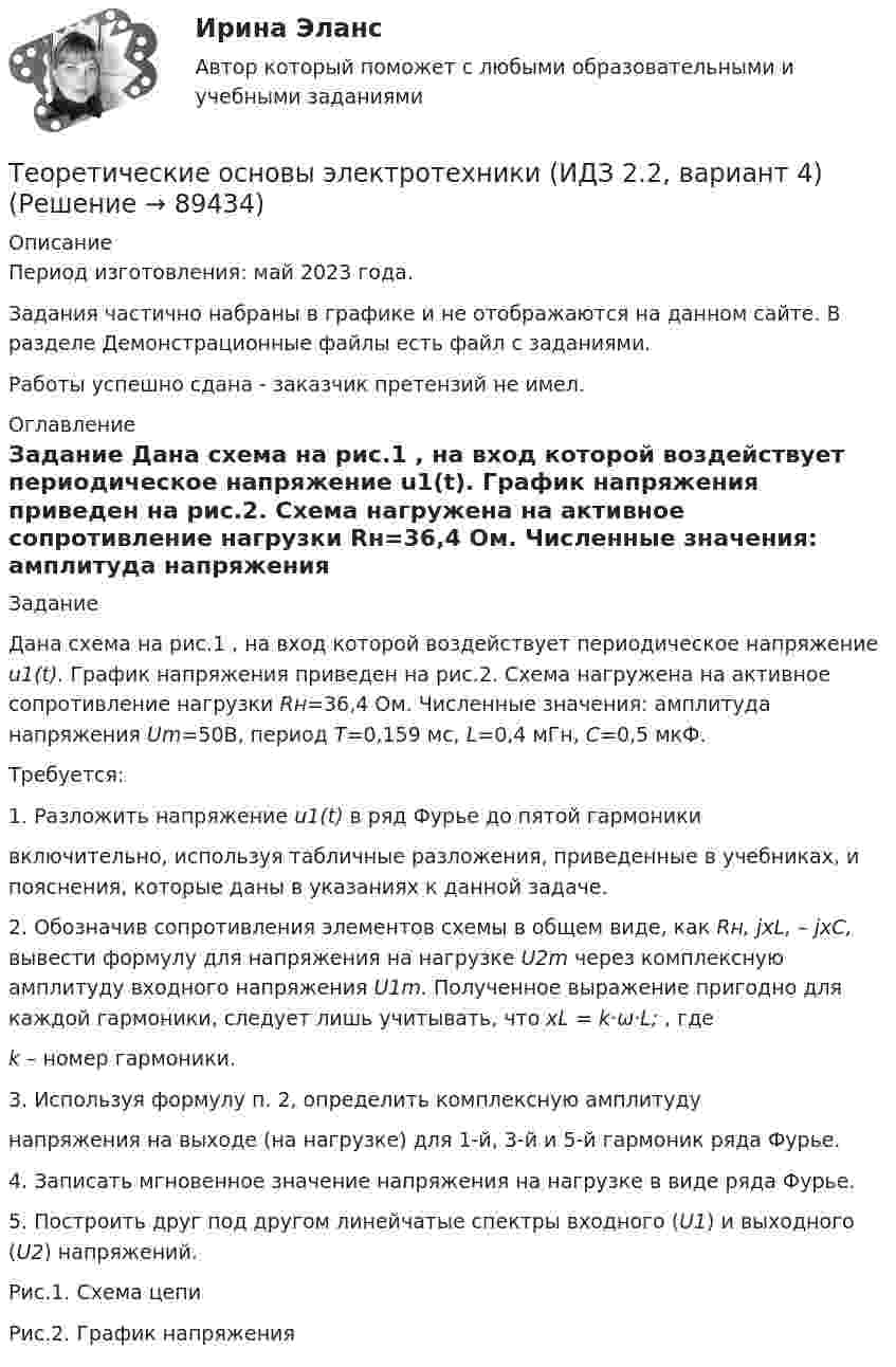     
            Описание
            Период изготовления: май 2023 года.Задания частично набраны в графике  и не отображаются на данном сайте. В разделе Демонстрационные файлы есть файл с заданиями.Работы успешно сдана - заказчик претензий не имел. 
            Оглавление
            	Задание	Дана схема на рис.1 , на вход которой воздействует периодическое напряжение u1(t). График напряжения приведен на рис.2. Схема нагружена на активное сопротивление нагрузки Rн=36,4 Ом. Численные значения: амплитуда напряжения Um=50В, период Т=0,159 мс, L=0,4 мГн, C=0,5 мкФ. 	Требуется: 	1. Разложить напряжение u1(t) в ряд Фурье до пятой гармоникивключительно, используя табличные разложения, приведенные в учебниках, и пояснения, которые даны в указаниях к данной задаче.	2. Обозначив сопротивления элементов схемы в общем виде, как Rн, jxL, – jxC, вывести формулу для напряжения на нагрузке U2m через комплексную амплитуду входного напряжения U1m. Полученное выражение пригодно для каждой гармоники, следует лишь учитывать, что xL = k·ω·L;                     , где k – номер гармоники.	3. Используя формулу п. 2, определить комплексную амплитудунапряжения на выходе (на нагрузке) для 1-й, 3-й и 5-й гармоник ряда Фурье.	4. Записать мгновенное значение напряжения на нагрузке в виде ряда Фурье.	5. Построить друг под другом линейчатые спектры входного (U1) и выходного (U2) напряжений.   	Рис.1. Схема цепи   	Рис.2. График напряжения   
            
            
            Теоретические основы электротехники (ИДЗ 1,  часть 1,   вариант 4)Теоретические основы электротехники (ИДЗ 2.2,  вариант 4)Теоретические основы электротехники. Контрольная работа №1 (Эдукон)Теоретические основы электротехники. Контрольная работа №2 (Эдукон)Теоретические основы электротехники. Контрольная работа №3 (Эдукон)Теоретические основы электротехники. Синергия. Ответы на ИТОГОВЫЙ ТЕСТ. На отлично!Теоретические основы электротехники (темы 2-3) тест с ответами Синергия/МОИ/ МТИ /МОСАПТеоретические_основы_электротехники_3_Промежуточный_тест_3_Теоретические основы электротехники 3 (ТОЭ 3) промежуточные тесты, итоговый тест, РосдистантТеоретические основы электротехники (4).ти💯 Теоретические основы электротехники (4).ти (ответы на тест Синергия / МТИ / МосАП, ноябрь 2022)💯 Теоретические основы электротехники (4).ти (ответы на тест Синергия / МТИ / МосАП, октябрь 2022)Теоретические основы электротехники (4).ти (тест с ответами Синергия/МОИ/ МТИ)Теоретические основы электротехники 90+баллов из 100 МТИ/СИНЕРГИЯ