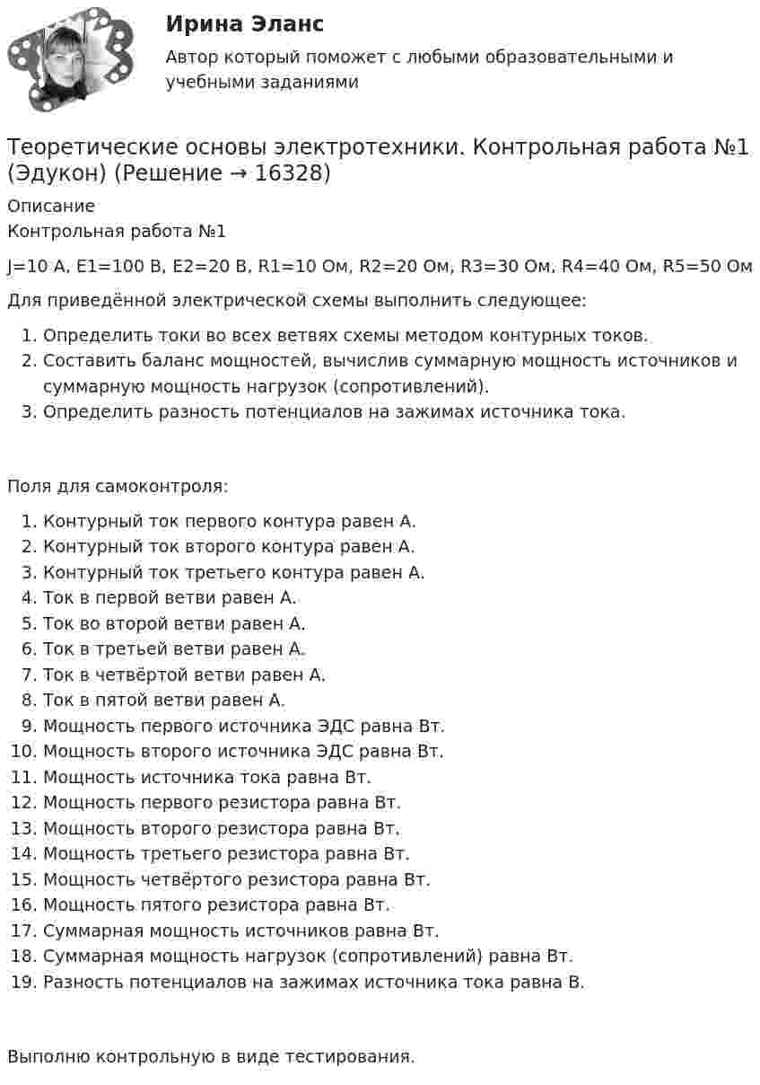      
          Описание
          Контрольная работа №1 J=10 A, E1=100 B, E2=20 B, R1=10 Ом, R2=20 Ом, R3=30 Ом, R4=40 Ом, R5=50 ОмДля приведённой электрической схемы выполнить следующее:Определить токи во всех ветвях схемы методом контурных токов.Составить баланс мощностей, вычислив суммарную мощность источников и суммарную мощность нагрузок (сопротивлений).Определить разность потенциалов на зажимах источника тока.Поля для самоконтроля:Контурный ток первого контура равен  А.Контурный ток второго контура равен  А.Контурный ток третьего контура равен  А.Ток в первой ветви равен  А.Ток во второй ветви равен  А.Ток в третьей ветви равен  А.Ток в четвёртой ветви равен  А.Ток в пятой ветви равен  А.Мощность первого источника ЭДС равна  Вт.Мощность второго источника ЭДС равна  Вт.Мощность источника тока равна  Вт.Мощность первого резистора равна  Вт.Мощность второго резистора равна  Вт.Мощность третьего резистора равна  Вт.Мощность четвёртого резистора равна  Вт.Мощность пятого резистора равна  Вт.Суммарная мощность источников равна  Вт.Суммарная мощность нагрузок (сопротивлений) равна  Вт.Разность потенциалов на зажимах источника тока равна  В.Выполню контрольную в виде тестирования.  
            
            
            Теоретические основы электротехники (ИДЗ 2.2,  вариант 4)Теоретические основы электротехники. Контрольная работа №1 (Эдукон)Теоретические основы электротехники. Контрольная работа №2 (Эдукон)Теоретические основы электротехники. Контрольная работа №3 (Эдукон)Теоретические основы электротехники. Синергия. Ответы на ИТОГОВЫЙ ТЕСТ. На отлично!Теоретические основы электротехники (темы 2-3) тест с ответами Синергия/МОИ/ МТИ /МОСАПТеоретические основы электротехники (Темы 4-5)  тест с ответами Синергия/МОИ/ МТИ /МОСАПТеоретические основы электротехники 3 (ТОЭ 3) промежуточные тесты, итоговый тест, РосдистантТеоретические основы электротехники (4).ти💯 Теоретические основы электротехники (4).ти (ответы на тест Синергия / МТИ / МосАП, ноябрь 2022)💯 Теоретические основы электротехники (4).ти (ответы на тест Синергия / МТИ / МосАП, октябрь 2022)Теоретические основы электротехники (4).ти (тест с ответами Синергия/МОИ/ МТИ)Теоретические основы электротехники 90+баллов из 100 МТИ/СИНЕРГИЯТеоретические основы электротехники (вариант 4, ТомскПУ)