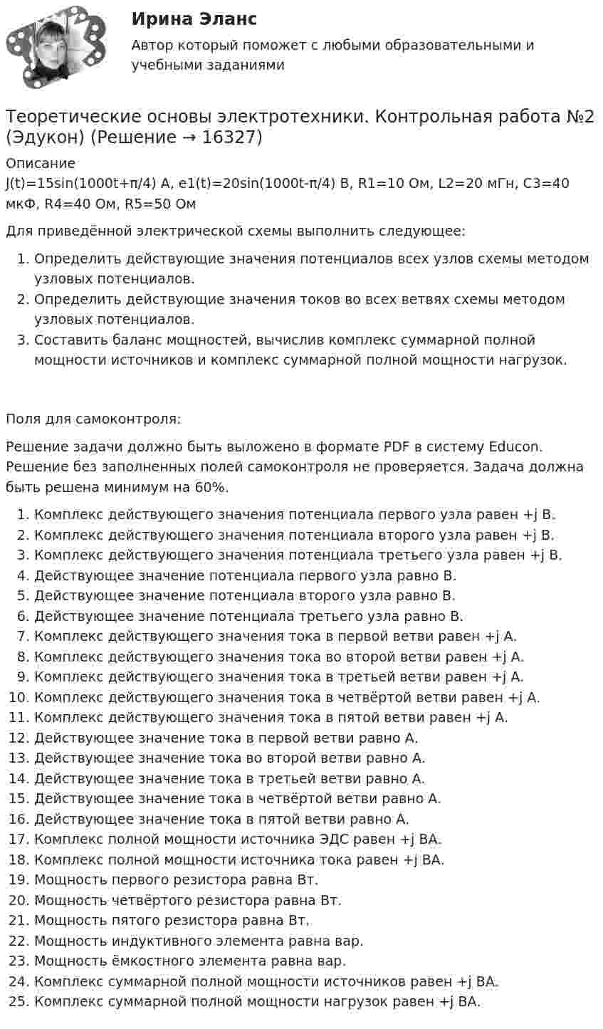      
          Описание
          J(t)=15sin(1000t+π/4) A, e1(t)=20sin(1000t-π/4) B, R1=10 Ом, L2=20 мГн, C3=40 мкФ, R4=40 Ом, R5=50 ОмДля приведённой электрической схемы выполнить следующее:Определить действующие значения потенциалов всех узлов схемы методом узловых потенциалов.Определить действующие значения токов во всех ветвях схемы методом узловых потенциалов.Составить баланс мощностей, вычислив комплекс суммарной полной мощности источников и комплекс суммарной полной мощности нагрузок.Поля для самоконтроля:Решение задачи должно быть выложено в формате PDF в систему Educon. Решение без заполненных полей самоконтроля не проверяется. Задача должна быть решена минимум на 60%.Комплекс действующего значения потенциала первого узла равен  +j  В.Комплекс действующего значения потенциала второго узла равен  +j  В.Комплекс действующего значения потенциала третьего узла равен  +j  В.Действующее значение потенциала первого узла равно  В.Действующее значение потенциала второго узла равно  В.Действующее значение потенциала третьего узла равно  В.Комплекс действующего значения тока в первой ветви равен  +j  А.Комплекс действующего значения тока во второй ветви равен  +j  А.Комплекс действующего значения тока в третьей ветви равен  +j  А.Комплекс действующего значения тока в четвёртой ветви равен  +j  А.Комплекс действующего значения тока в пятой ветви равен  +j  А.Действующее значение тока в первой ветви равно  А.Действующее значение тока во второй ветви равно  А.Действующее значение тока в третьей ветви равно  А.Действующее значение тока в четвёртой ветви равно  А.Действующее значение тока в пятой ветви равно  А.Комплекс полной мощности источника ЭДС равен  +j  ВА.Комплекс полной мощности источника тока равен  +j  ВА.Мощность первого резистора равна  Вт.Мощность четвёртого резистора равна  Вт.Мощность пятого резистора равна  Вт.Мощность индуктивного элемента равна  вар.Мощность ёмкостного элемента равна  вар.Комплекс суммарной полной мощности источников равен  +j  ВА.Комплекс суммарной полной мощности нагрузок равен  +j  ВА.  
            
            
            Теоретические основы электротехники. Контрольная работа №1 (Эдукон)Теоретические основы электротехники. Контрольная работа №2 (Эдукон)Теоретические основы электротехники. Контрольная работа №3 (Эдукон)Теоретические основы электротехники. Синергия. Ответы на ИТОГОВЫЙ ТЕСТ. На отлично!Теоретические основы электротехники (темы 2-3) тест с ответами Синергия/МОИ/ МТИ /МОСАПТеоретические основы электротехники (Темы 4-5)  тест с ответами Синергия/МОИ/ МТИ /МОСАП⭐Теоретические основы электротехники тест МОИ ответы МТИТеоретические основы электротехники (4).ти💯 Теоретические основы электротехники (4).ти (ответы на тест Синергия / МТИ / МосАП, ноябрь 2022)💯 Теоретические основы электротехники (4).ти (ответы на тест Синергия / МТИ / МосАП, октябрь 2022)Теоретические основы электротехники (4).ти (тест с ответами Синергия/МОИ/ МТИ)Теоретические основы электротехники 90+баллов из 100 МТИ/СИНЕРГИЯТеоретические основы электротехники (вариант 4, ТомскПУ)Теоретические основы электротехники (ИДЗ 1,  часть 1,   вариант 4)