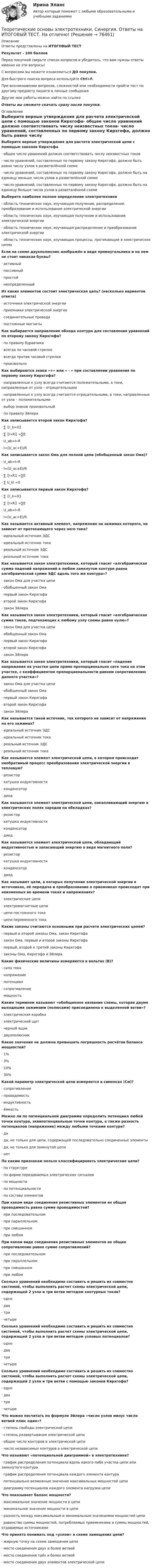      
            Описание
            Ответы представлены на ИТОГОВЫЙ ТЕСТРезультат - 100 балловПеред покупкой сверьте список вопросов и убедитесь, что вам нужны ответы именно на эти вопросы!С вопросами вы можете ознакомиться ДО покупки.Для быстрого поиска вопроса используйте Ctrl+F.При возникновении вопросов, сложностей или необходимости пройти тест по другому предмету пишите в личные сообщения Другие мои работы можно найти по ссылке Ответы вы сможете скачать сразу после покупки. 
            Оглавление
            Выберите верные утверждения для расчета электрической цепи с помощью законов Кирхгофа·      общее число уравнений должно соответствовать числу неизвестных токов·      число уравнений, составленных по первому закону Кирхгофа, должно быть равно числу узлов в разветвлённой схеме·      число уравнений, составленных по первому закону Кирхгофа, должно быть на единицу меньше числа узлов в разветвлённой схеме·      число уравнений, составленных по первому закону Кирхгофа, должно быть на единицу больше числа узлов в разветвлённой схеме Выберите наиболее полное определение электротехники·      область технических наук, изучающая получение, распределение, преобразование и использование электрической энергии·      область технических наук, изучающая получение и использование электрической энергии·      область технических наук, изучающая распределение и преобразование электрической энергии·      область технических наук, изучающая процессы, протекающие в электрических цепях Если на схеме двухполюсник изображён в виде прямоугольника и на нем не стоит никакая буквы?·      активный·      пассивный·      простой·      неопределенный Из каких элементов состоит электрическая цепь? (несколько вариантов ответа)·      источники электрической энергии·      приемники электрической энергии·      соединительные провода·      постоянные магниты Как выбирается направление обхода контура для составления уравнений по второму закону Кирхгофа?·      по правилу буравчика·      всегда по часовой стрелке·      всегда против часовой стрелки·      произвольно Как выбираются знаки «+» или « - » при составлении уравнения по первому закону Кирхгофа?·      направленные к узлу всегда считаются положительными, а токи, направленные от узла – отрицательными·      направленные к узлу всегда считаются отрицательными, а токи, направленные от узла – положительными·      выбор знаков произвольный·      по правилу Эйлера Как записывается второй закон Кирхгофа?·      ∑〖I_k=0〗·      ∑〖I∙R〗=∑E·      U_ab=I∙R·      I=(U_ac+E)/R Как записывается закон Ома для полной цепи (обобщенный закон Ома)?·      U_ab=I∙R·      I=(U_ac±E)/R·      ∑〖I∙R〗=∑E·      ∑ U_kl =0 Как записывается первый закон Кирхгофа?·      ∑〖I_k=0〗·      ∑〖I∙R〗=∑E·      U_ab=I∙R·      I=(U_ac+E)/R Как называется активный элемент, напряжение на зажимах которого, не зависит от протекающего через него тока?·      идеальный источник ЭДС·      идеальный источник тока·      реальный источник ЭДС·      реальный источник тока Как называется закон электротехники, который гласит «алгебраическая сумма падений напряжений в любом замкнутом контуре равна алгебраической сумме ЭДС вдоль того же контура»?·      закон Ома для участка цепи·      обобщенный закон Ома·      первый закон Кирхгофа·      второй закон Кирхгофа·      закон Эйлера Как называется закон электротехники, который гласит «алгебраическая сумма токов, подтекающих к любому узлу схемы равна нулю»?·      закон Ома для участка цепи·      обобщенный закон Ома·      первый закон Кирхгофа·      второй закон Кирхгофа·      закон Эйлера Как называется закон электротехники, который гласит «падение напряжения на участке цепи прямо пропорционально сите тока на этом участке, с коэффициентом пропорциональности равном сопротивлению данного участка»?·      закон Ома для участка цепи·      обобщенный закон Ома·      первый закон Кирхгофа·      второй закон Кирхгофа·      закон Эйлера Как называется такой источник, ток которого не зависит от напряжения на его зажимах?·      идеальный источник ЭДС·      идеальный источник тока·      реальный источник ЭДС·      реальный источник тока Как называется элемент электрической цепи, в котором происходит необратимый процесс преобразования электрической энергии в тепловую?·      резистор·      катушка индуктивности·      конденсатор·      диод Как называется элемент электрической цепи, накапливающий энергию в электрических полях зарядов на обкладках?·      резистор·      катушка индуктивности·      конденсатор·      диод Как называется элемент электрической цепи, обладающий индуктивностью и запасающий энергию в виде магнитного поля?·      резистор·      катушка индуктивности·      конденсатор·      диод Как называют цепи, в которых получение электрической энергии в источниках, её передача и преобразование в приемниках происходят при неизменных во времени токах и напряжениях?·      электрические цепи·      электромагнитные цепи·      цепи постоянного тока·      цепи переменного тока Какие законы считаются основными при расчете электрических цепей?·      первый и второй законы Ома, закон Кирхгофа·      закон Ома, первый и второй законы Кирхгофа·      первый, второй и третий законы Кирхгофа·      законы Ома, Кирхгофа и Эйлера Какие физические величины измеряются в вольтах (В)?·      сила тока·      напряжение·      потенциал·      сопротивление·      мощность Каким термином называют «обобщенное название схемы, которая двумя выходными зажимами (полюсами) присоединена к выделенной ветви»?·      электрическая коробка·      электрический щит·      черный ящик·      двухполюсник Какое значение не должна превышать погрешность расчётов баланса мощностей?·      1%·      3%·      10%·      30% Какой параметр электрической цепи измеряется в сименсах (См)?·      сопротивление·      проводимость·      индуктивность·      ёмкость Можно ли по потенциальной диаграмме определить потенциал любой точки контура, эквипотенциальные точки контура, а также разность потенциалов (напряжение) между любыми точками контура?·      да·      да, но только для цепи, содержащей последовательно соединенные элементы·      да, но только для замкнутой цепи·      нет По каким признакам нельзя классифицировать электрические цепи?·      по структуре·      по форме передаваемых электрических сигналов·      по мощности·      по потенциальности·      по составу элементов При каком виде соединения резистивных элементов их общая проводимость равна сумме проводимостей?·      при последовательном·      при параллельном·      при смешанном·      при любом При каком виде соединения резистивных элементов их общее сопротивление равно сумме сопротивлений?·      при последовательном·      при параллельном·      при смешанном·      при любом Сколько уравнений необходимо составить и решить их совместно системой, чтобы выполнить расчет схемы электрической цепи, содержащей 2 узла и три ветви методом контурных токов?·      одно·      два·      три·      четыре Сколько уравнений необходимо составить и решить их совместно системой, чтобы выполнить расчет схемы электрической цепи, содержащей 2 узла и три ветви методом узловых потенциалов?·      одно·      два·      три·      четыре Сколько уравнений необходимо составить и решить их совместно системой, чтобы выполнить расчет схемы электрической цепи, содержащей 2 узла и три ветви с помощью законов Кирхгофа?·      одно·      два·      три·      четыре Что можно посчитать по формуле Эйлера «число узлов минус число ветвей плюс один»?·      степень свободы электрической цепи·      степень развертывания электрической цепи·      общее число контуров в электрической цепи·      число независимых контуров в электрической цепи Что называют «потенциальной диаграммой» в электротехнике?·      график распределения потенциала вдоль какого-либо участка цепи или замкнутого контура·      график распределения потенциала каждого элемента контура·      потенциально возможные значения максимальных мощностей цепи·      диаграмму потенциалов каждого элемента нагрузки цепи Что показывает баланс мощности?·      максимальное значение мощности в цепи·      минимальное значение мощности в цепи·      разность между максимальным и минимальным значениями мощностей цепи·      равенство суммы мощностей, потребляемых приемниками и суммы мощностей, отдаваемых источниками Что принято понимать под «узлом» в схеме замещения цепи?·      жирную точку на схеме замещения цепи·      место соединения двух и более ветвей·      место соединения трёх и более ветвей·      место соединения двух элементов электрической цепи    
            
            
            Теоретические основы электротехники. Контрольная работа №3 (Эдукон)Теоретические основы электротехники. Синергия. Ответы на ИТОГОВЫЙ ТЕСТ. На отлично!Теоретические основы электротехники (темы 2-3) тест с ответами Синергия/МОИ/ МТИ /МОСАПТеоретические основы электротехники (Темы 4-5)  тест с ответами Синергия/МОИ/ МТИ /МОСАП⭐Теоретические основы электротехники тест МОИ ответы МТИ💯 Теоретические основы электротехники.ти (2/3) (ответы на тест Синергия / МОИ / МТИ / МосАП, январь 2024)💯 Теоретические основы электротехники.ти (2/3) (правильные ответы на тест Синергия / МОИ / МТИ / МосАП)💯 Теоретические основы электротехники (4).ти (ответы на тест Синергия / МТИ / МосАП, октябрь 2022)Теоретические основы электротехники (4).ти (тест с ответами Синергия/МОИ/ МТИ)Теоретические основы электротехники 90+баллов из 100 МТИ/СИНЕРГИЯТеоретические основы электротехники (вариант 4, ТомскПУ)Теоретические основы электротехники (ИДЗ 1,  часть 1,   вариант 4)Теоретические основы электротехники (ИДЗ 2.2,  вариант 4)Теоретические основы электротехники. Контрольная работа №1 (Эдукон)