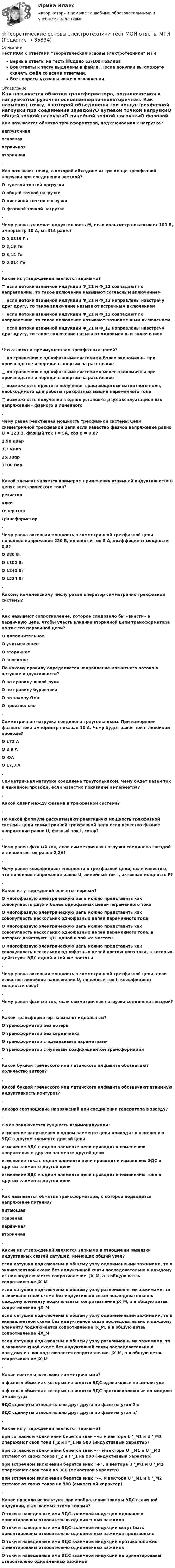     
          Описание
          Тест МОИ с ответами Теоретические основы электротехники МТИВерные ответы на тесты📗Сдано 63/100⭐баллов Все Ответы к тесту выделены в файле. После покупки вы сможете скачать файл со всеми ответами.Все вопросы указаны ниже в оглавлении. 
          Оглавление
          Как называется обмотка трансформатора, подключаемая к нагрузке?нагрузочнаяосновнаяпервичнаявторичная. Как называют точку, в которой объединены три конца трехфазной нагрузки при соединении звездой?О нулевой точкой нагрузкиО общей точкой нагрузкиО линейной точкой нагрузкиО фазовой точкой нагрузки. Чему равна взаимная индуктивность М, если вольтметр показывает 100 В, амперметр 10 A, ω=314 рад/с?О 0,0319 ГнО 3,19 ГнО 3,14 ГнО 0,314 Гн. Какие из утверждений являются верными?□          если потоки взаимной индукции Ф_21 и Ф_12 совпадают по направлению, то такое включение называют согласным включением□          если потоки взаимной индукции Ф_21 и Ф_12 направлены навстречу друг другу, то такое включение называют встречным включением□          если потоки взаимной индукции Ф_21 и Ф_12 совпадают по направлению, то такое включение называют разноименным включением□          если потоки взаимной индукции Ф_21 и Ф_12 направлены навстречу друг другу, то такое включение называют одноименным включением. Что относят к преимуществам трехфазных цепей?□       по сравнению с однофазными системами более экономичны при производстве и передаче энергии на расстояние□       по сравнению с однофазными системами менее экономичны при производстве и передаче энергии на расстояние□       возможность простого получения вращающегося магнитного поля, необходимого для работы трехфазных машин переменного тока□       возможность получения в одной установке двух эксплуатационных напряжений - фазного и линейного. Чему равна реактивная мощность трехфазной системы цепи симметричной трехфазной цепи если известно фазное напряжение равно U = 220 В, фазный ток I = SA, cos φ = 0,8?1,98 кВар3,3 кВар15,3Bap1100 Bap. Какой элемент является примером применения взаимной индуктивности в цепях электрического тока?резисторключгенератортрансформатор. Чему равна активная мощность в симметричной трехфазной цепи линейное напряжение 220 В, линейный ток 5 А, коэффициент мощности 0,8?О 880 ВтО 1100 ВтО 1240 ВтО 1524 Вт. Какому комплексному числу равен оператор симметрично трехфазной системы?. Как называют сопротивление, которое следовало бы «внести» в первичную цепь, чтобы учесть влияние вторичной цепи трансформатора на ток его первичной цепи?О дополнительноеО учитывающееО вторичноеО вносимое По какому правилу определяется направление магнитного потока в катушке индуктивности?О по правилу левой рукиО по правилу буравчикаО по закону ОмаО произвольно. Симметричная нагрузка соединена треугольником. При измерении фазного тока амперметр показал 10 А. Чему будет равен ток в линейном проводе?О 173 АО 8,9 АО ЮАО 17,3 А. Симметричная нагрузка соединена треугольником. Чему будет равен ток в линейном проводе, если известно показание амперметра?. Какой сдвиг между фазами в трехфазной системе?.По какой формуле рассчитывают реактивную мощность трехфазной системы цепи симметричной трехфазной цепи если известно фазное напряжение равно U, фазный ток I, cos φ?.Чему равен фазный ток, если симметричная нагрузка соединена звездой и линейный ток равен 2,2А?.Чему равен коэффициент мощности в трехфазной цепи, если известны, что линейное напряжение равно U, линейный ток I, активная мощность Р?.Какое из утверждений является верным?О многофазную электрическую цепь можно представить как совокупность двух и более однофазных цепей переменного токаО многофазную электрическую цепь можно представить как совокупность нескольких однофазных цепей переменного токаО многофазную электрическую цепь можно представить как совокупность нескольких однофазных цепей переменного тока, в которых действуют ЭДС одной и той же частотыО многофазную электрическую цепь можно представить как совокупность нескольких однофазных цепей постоянного тока, в которых действуют ЭДС одной и той же частоты. Чему равна активная мощность в симметричной трехфазной цепи, если известны линейное напряжение U, линейный ток I, коэффициент мощности cosφ? .Чему равен фазный ток, если симметричная нагрузка соединена звездой?.Какой трансформатор называют идеальным?О трансформатор без потерьО трансформатор без сердечникаО трансформатор с идеальными параметрамиО трансформатор с нулевым коэффициентом трансформации. Какой буквой греческого или латинского алфавита обозначают количество витков?. Какой буквой греческого или латинского алфавита обозначают взаимную индуктивность контуров?. Каково соотношение напряжений при соединении генератора в звезду?. В чем заключается сущность взаимоиндукции?изменение напряжения в одном элементе цепи приводит к изменению ЭДС в другом элементе другой цепиизменение ЭДС в одном элементе цепи приводит к изменению напряжения в другом элементе другой цепиизменение тока в одном элементе цепи приводит к изменению ЭДС в другом элементе другой цепиизменение ЭДС в одном элементе цепи приводит к изменению тока в другом элементе другой цепи. Как называется обмотка трансформатора, к которой подводится напряжение питания?питающаяосновнаяпервичнаявторичная. Какие из утверждений являются верными в отношении развязки индуктивных связей катушек, имеющих общий узел?если катушки подключены к общему узлу одноименными зажимами, то в эквивалентной схеме без индуктивной связи последовательно к каждому из них подключается сопротивление -jX_M, а в общую ветвь сопротивление jX_Mесли катушки подключены к общему узлу разноименными зажимами, то в эквивалентной схеме без индуктивной связи последовательно к каждому элементу подключается сопротивление jX_M, а в общую ветвь сопротивление -jX_Mесли катушки подключены к общему узлу одноименными зажимами, то в эквивалентной схеме без индуктивной связи последовательно к каждому элементу подключается сопротивление jX_M, а в общую ветвь сопротивление -jX_Mесли катушки подключены к общему узлу разноименными зажимами, то в эквивалентной схеме без индуктивной связи последовательно к каждому из них подключается сопротивление -jX_M, а в общую ветвь сопротивление jX_M. Какие системы называют симметричными?в фазных обмотках которых наводятся ЭДС одинаковые по амплитудев фазных обмотках которых наводятся ЭДС противоположные по модулю амплитудыЭДС сдвинуты относительно друг друга по фазе на угол 2п/ЭДС сдвинуты относительно друг друга по фазе на угол п/. Какие из утверждений являются верными?при согласном включении берется знак «+» и вектора U '_M1 и U '_M2 опережают свои токи Г_2 и I *_1 на 900 (индуктивный характер)при согласном включении берется знак «-» и вектора U '_M1 и U ’_М2 отстают от своих токов Г_2 и I ’_1 на 900 (индуктивный характер)при встречном включении берется знак «+», и вектора U '_M1 и U '_M2 опережают свои токи на 900 (емкостной характер)при встречном включении берется знак «-», и вектора U '_M1 и U '_M2 отстают от своих токов на 900 (емкостной характер). Какое правило используют при изображении токов и ЭДС взаимной индукции, вызываемых этими токами?О токи и наведенные ими ЭДС взаимной индукции одинаково ориентированы относительно одноименных зажимовО токи и наведенные ими ЭДС взаимной индукции могут быть ориентированы относительно одноименных зажимов произвольноО токи и наведенные ими ЭДС взаимной индукции противоположно ориентированы относительно одноименных зажимовО токи и наведенные ими ЭДС взаимной индукции не ориентированы относительно одноименных зажимов  
            
            
            Теоретические основы электротехники (Темы 4-5)  тест с ответами Синергия/МОИ/ МТИ /МОСАП⭐Теоретические основы электротехники тест МОИ ответы МТИ💯 Теоретические основы электротехники.ти (2/3) (ответы на тест Синергия / МОИ / МТИ / МосАП, январь 2024)💯 Теоретические основы электротехники.ти (2/3) (правильные ответы на тест Синергия / МОИ / МТИ / МосАП)💯 Теоретические основы электротехники.ти (2/3) (правильные ответы на тест Синергия / МОИ / МТИ / МосАП, август 2023)💯 Теоретические основы электротехники.ти (3/3) (правильные ответы на тест Синергия / МОИ / МТИ / МосАП)Теоретические особенности социальной адаптации школьников в условиях дистанционного обученияТеоретические основы электротехники (вариант 4, ТомскПУ)Теоретические основы электротехники (ИДЗ 1,  часть 1,   вариант 4)Теоретические основы электротехники (ИДЗ 2.2,  вариант 4)Теоретические основы электротехники. Контрольная работа №1 (Эдукон)Теоретические основы электротехники. Контрольная работа №2 (Эдукон)Теоретические основы электротехники. Контрольная работа №3 (Эдукон)Теоретические основы электротехники. Синергия. Ответы на ИТОГОВЫЙ ТЕСТ. На отлично!