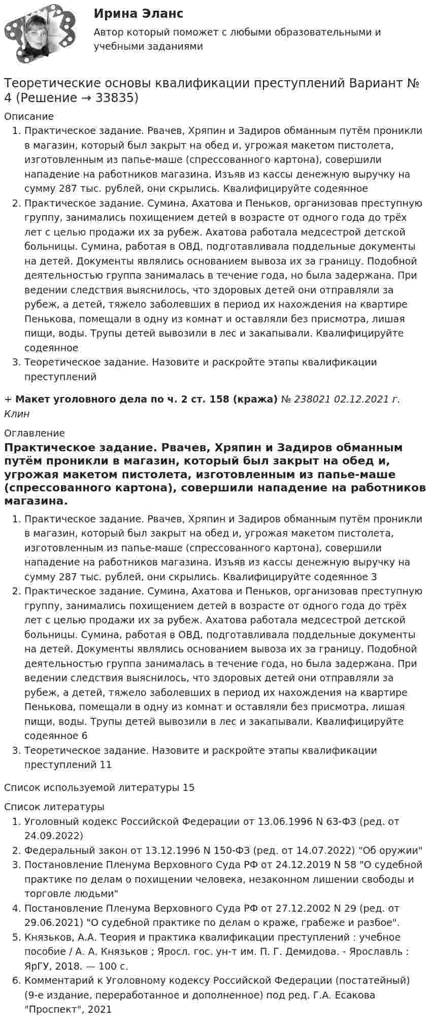      
          Описание
          Практическое задание. Рвачев, Хряпин и Задиров обманным путём проникли в магазин, который был закрыт на обед и, угрожая макетом пистолета, изготовленным из папье-маше (спрессованного картона), совершили нападение на работников магазина. Изъяв из кассы денежную выручку на сумму 287 тыс. рублей, они скрылись. Квалифицируйте содеянное Практическое задание. Сумина, Ахатова и Пеньков, организовав преступную группу, занимались похищением детей в возрасте от одного года до трёх лет с целью продажи их за рубеж. Ахатова работала медсестрой детской больницы. Сумина, работая в ОВД, подготавливала поддельные документы на детей. Документы являлись основанием вывоза их за границу. Подобной деятельностью группа занималась в течение года, но была задержана. При ведении следствия выяснилось, что здоровых детей они отправляли за рубеж, а детей, тяжело заболевших в период их нахождения на квартире Пенькова, помещали в одну из комнат и оставляли без присмотра, лишая пищи, воды. Трупы детей вывозили в лес и закапывали. Квалифицируйте содеянное Теоретическое задание. Назовите и раскройте этапы квалификации преступлений + Макет уголовного дела по ч. 2 ст. 158 (кража) № 238021 02.12.2021 г. Клин 
          Оглавление
          Практическое задание. Рвачев, Хряпин и Задиров обманным путём проникли в магазин, который был закрыт на обед и, угрожая макетом пистолета, изготовленным из папье-маше (спрессованного картона), совершили нападение на работников магазина. Изъяв из кассы денежную выручку на сумму 287 тыс. рублей, они скрылись. Квалифицируйте содеянное 3Практическое задание. Сумина, Ахатова и Пеньков, организовав преступную группу, занимались похищением детей в возрасте от одного года до трёх лет с целью продажи их за рубеж. Ахатова работала медсестрой детской больницы. Сумина, работая в ОВД, подготавливала поддельные документы на детей. Документы являлись основанием вывоза их за границу. Подобной деятельностью группа занималась в течение года, но была задержана. При ведении следствия выяснилось, что здоровых детей они отправляли за рубеж, а детей, тяжело заболевших в период их нахождения на квартире Пенькова, помещали в одну из комнат и оставляли без присмотра, лишая пищи, воды. Трупы детей вывозили в лес и закапывали. Квалифицируйте содеянное 6Теоретическое задание. Назовите и раскройте этапы квалификации преступлений 11Список используемой литературы 15 
          Список литературы
          Уголовный кодекс Российской Федерации от 13.06.1996 N 63-ФЗ (ред. от 24.09.2022)Федеральный закон от 13.12.1996 N 150-ФЗ (ред. от 14.07.2022) Об оружииПостановление Пленума Верховного Суда РФ от 24.12.2019 N 58 О судебной практике по делам о похищении человека, незаконном лишении свободы и торговле людьмиПостановление Пленума Верховного Суда РФ от 27.12.2002 N 29 (ред. от 29.06.2021) О судебной практике по делам о краже, грабеже и разбое.Князьков, А.А. Теория и практика квалификации преступлений : учебное пособие / А. А. Князьков ; Яросл. гос. ун-т им. П. Г. Демидова. - Ярославль : ЯрГУ, 2018. — 100 с.Комментарий к Уголовному кодексу Российской Федерации (постатейный) (9-е издание, переработанное и дополненное) под ред. Г.А. Есакова Проспект, 2021
            
            
            ТЕОРЕТИЧЕСКИЕ ОСНОВЫ КВАЛИФИКАЦИИ ПРЕСТУПЛЕНИЙТеоретические основы квалификации преступлений Вариант № 4Теоретические основы начального курса математики с методикой преподавания Итоговое тестированиеТеоретические основы начального курса математики с методикой преподавания КомплексТеоретические основы начального курса математики с методикой преподавания Комплексное задание)Теоретические основы начального курса математики с методикой преподавания (КП, 1 часть).Теоретические основы начального курса математики с методикой преподавания (КП, 1 часть). Тестовые вопросы к разделу 1.Теоретические основы дошкольного образования  ТЕСТ-6   НСПКТеоретические основы дошкольного образования. Тестовые вопросы к разделу 4.Теоретические основы дошкольного образования. Тестовые вопросы к разделу 5.Теоретические основы дошкольного образования. Тестовые вопросы к разделу 6.Теоретические основы дошкольной педагогикиТеоретические основы информатики//Итоговый тест//МФЮАТеоретические основы информатики (Росдистант) ТГУ
