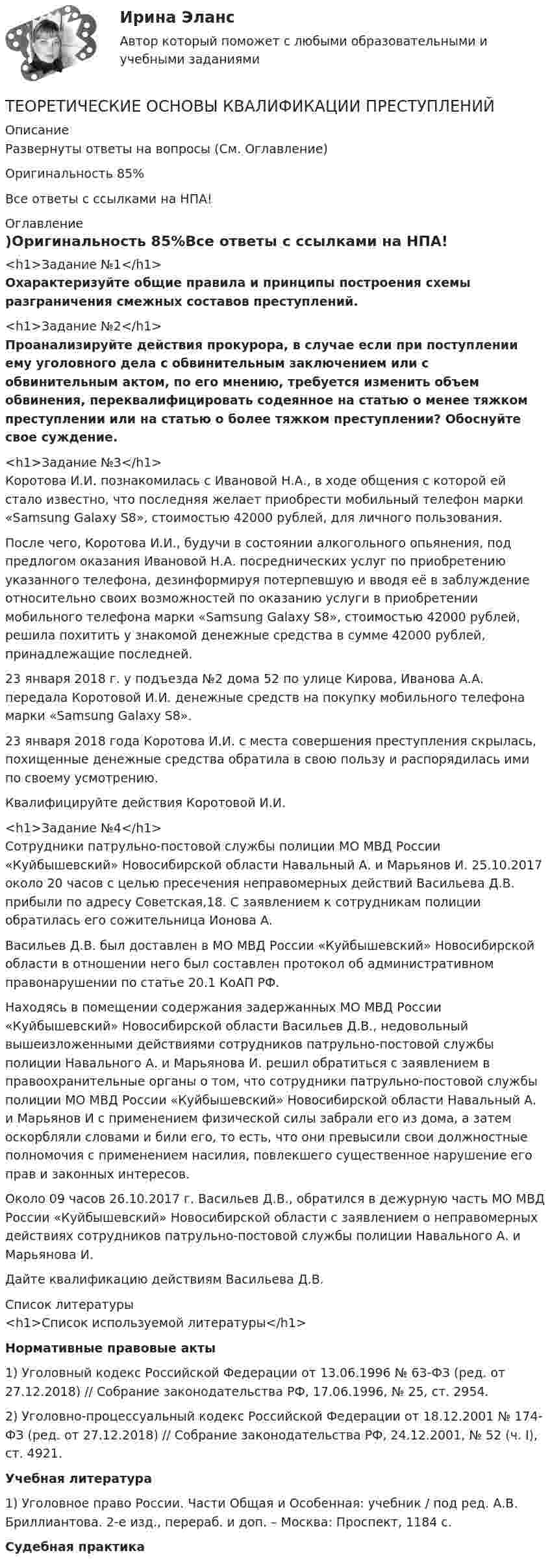     
          Описание
          Развернуты ответы на вопросы (См. Оглавление)Оригинальность 85%Все ответы с ссылками на НПА! 
          Оглавление
          <h1>Задание №1</h1>Охарактеризуйте общие правила и принципы построения схемы разграничения смежных составов преступлений.<h1>Задание №2</h1> Проанализируйте действия прокурора, в случае если при поступлении ему уголовного дела с обвинительным заключением или с обвинительным актом, по его мнению, требуется изменить объем обвинения, переквалифицировать содеянное на статью о менее тяжком преступлении или на статью о более тяжком преступлении? Обоснуйте свое суждение.<h1>Задание №3</h1>	Коротова И.И. познакомилась с Ивановой Н.А., в ходе общения с которой ей стало известно, что последняя желает приобрести мобильный телефон марки «Samsung Galaxy S8», стоимостью 42000 рублей, для личного пользования.	После чего, Коротова И.И., будучи в состоянии алкогольного опьянения, под предлогом оказания Ивановой Н.А. посреднических услуг по приобретению указанного телефона, дезинформируя потерпевшую и вводя её в заблуждение относительно своих возможностей по оказанию услуги в приобретении мобильного телефона марки «Samsung Galaxy S8», стоимостью 42000 рублей, решила похитить у знакомой денежные средства в сумме 42000 рублей, принадлежащие последней.	23 января 2018 г. у подъезда №2 дома 52 по улице Кирова, Иванова А.А. передала Коротовой И.И. денежные средств на покупку мобильного телефона марки «Samsung Galaxy S8».	23 января 2018 года Коротова И.И. с места совершения преступления скрылась, похищенные денежные средства обратила в свою пользу и распорядилась ими по своему усмотрению.	Квалифицируйте действия Коротовой И.И.<h1>Задание №4</h1>	Сотрудники патрульно-постовой службы полиции МО МВД России «Куйбышевский» Новосибирской области Навальный А. и Марьянов И. 25.10.2017 около 20 часов с целью пресечения неправомерных действий Васильева Д.В. прибыли по адресу Советская,18. С заявлением к сотрудникам полиции обратилась его сожительница Ионова А.	Васильев Д.В. был доставлен в МО МВД России «Куйбышевский» Новосибирской области в отношении него был составлен протокол об административном правонарушении по статье 20.1 КоАП РФ.	Находясь в помещении содержания задержанных МО МВД России «Куйбышевский» Новосибирской области Васильев Д.В., недовольный вышеизложенными действиями сотрудников патрульно-постовой службы полиции Навального А. и Марьянова И. решил обратиться с заявлением в правоохранительные органы о том, что сотрудники патрульно-постовой службы полиции МО МВД России «Куйбышевский» Новосибирской области Навальный А. и Марьянов И с применением физической силы забрали его из дома, а затем оскорбляли словами и били его, то есть, что они превысили свои должностные полномочия с применением насилия, повлекшего существенное нарушение его прав и законных интересов.	Около 09 часов 26.10.2017 г. Васильев Д.В., обратился в дежурную часть МО МВД России «Куйбышевский» Новосибирской области с заявлением о неправомерных действиях сотрудников патрульно-постовой службы полиции Навального А. и Марьянова И.	Дайте квалификацию действиям Васильева Д.В. 
          Список литературы
          <h1>Список используемой литературы</h1>  Нормативные правовые акты	1) Уголовный кодекс Российской Федерации от 13.06.1996 № 63-ФЗ (ред. от 27.12.2018) // Собрание законодательства РФ, 17.06.1996, № 25, ст. 2954.	2) Уголовно-процессуальный кодекс Российской Федерации от 18.12.2001 № 174-ФЗ (ред. от 27.12.2018) // Собрание законодательства РФ, 24.12.2001, № 52 (ч. I), ст. 4921. Учебная литература	1) Уголовное право России. Части Общая и Особенная: учебник / под ред. А.В. Бриллиантова. 2-е изд., перераб. и доп. – Москва: Проспект, 1184 с. Судебная практика
            
            
             Теоретические основы информатики/тест с ответами 85%ТЕОРЕТИЧЕСКИЕ ОСНОВЫ КВАЛИФИКАЦИИ ПРЕСТУПЛЕНИЙТеоретические основы квалификации преступлений Вариант № 4Теоретические основы начального курса математики с методикой преподавания Итоговое тестированиеТеоретические основы начального курса математики с методикой преподавания КомплексТеоретические основы начального курса математики с методикой преподавания Комплексное задание)Теоретические основы начального курса математики с методикой преподавания (КП, 1 часть).Теоретические основы дошкольного образования  ТЕСТ-5  НСПКТеоретические основы дошкольного образования  ТЕСТ-6   НСПКТеоретические основы дошкольного образования. Тестовые вопросы к разделу 4.Теоретические основы дошкольного образования. Тестовые вопросы к разделу 5.Теоретические основы дошкольного образования. Тестовые вопросы к разделу 6.Теоретические основы дошкольной педагогикиТеоретические основы информатики//Итоговый тест//МФЮА