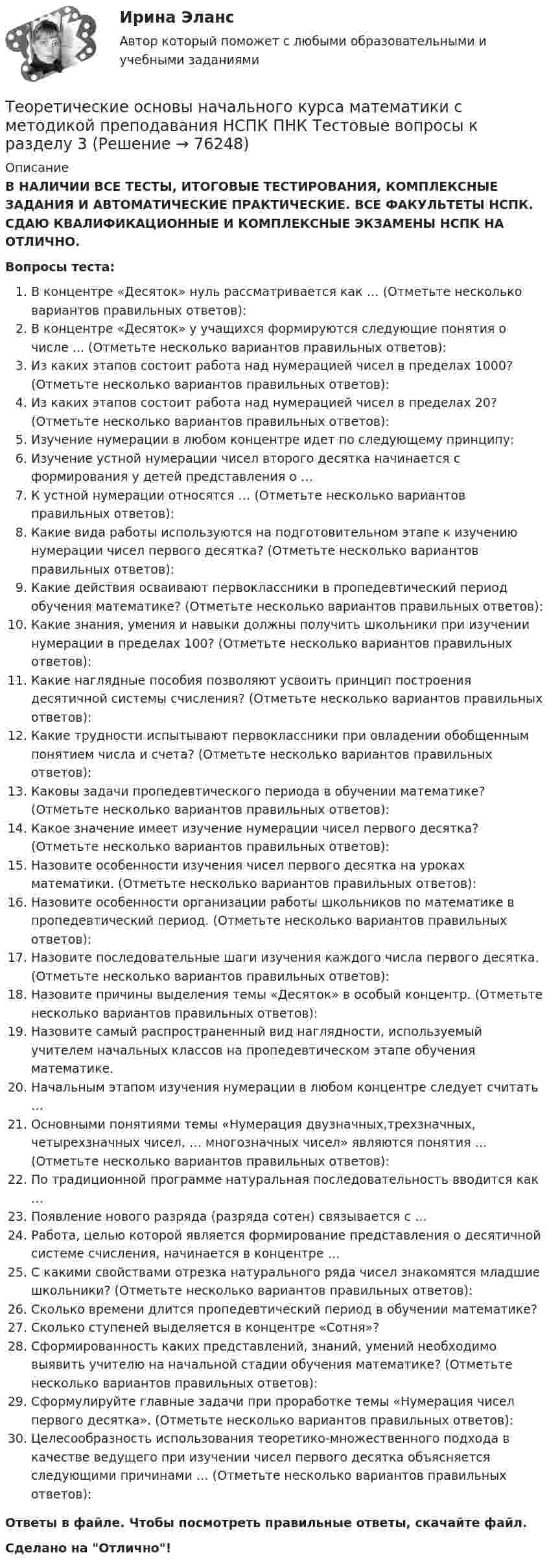      
            Описание
            В НАЛИЧИИ ВСЕ ТЕСТЫ, ИТОГОВЫЕ ТЕСТИРОВАНИЯ, КОМПЛЕКСНЫЕ ЗАДАНИЯ И АВТОМАТИЧЕСКИЕ ПРАКТИЧЕСКИЕ. ВСЕ ФАКУЛЬТЕТЫ НСПК. СДАЮ КВАЛИФИКАЦИОННЫЕ И КОМПЛЕКСНЫЕ ЭКЗАМЕНЫ НСПК НА ОТЛИЧНО.Вопросы теста:В концентре «Десяток» нуль рассматривается как … (Отметьте несколько вариантов правильных ответов):В концентре «Десяток» у учащихся формируются следующие понятия о числе ... (Отметьте несколько вариантов правильных ответов): Из каких этапов состоит работа над нумерацией чисел в пределах 1000? (Отметьте несколько вариантов правильных ответов):Из каких этапов состоит работа над нумерацией чисел в пределах 20? (Отметьте несколько вариантов правильных ответов): Изучение нумерации в любом концентре идет по следующему принципу: Изучение устной нумерации чисел второго десятка начинается с формирования у детей представления о …К устной нумерации относятся … (Отметьте несколько вариантов правильных ответов): Какие вида работы используются на подготовительном этапе к изучению нумерации чисел первого десятка? (Отметьте несколько вариантов правильных ответов): Какие действия осваивают первоклассники в пропедевтический период обучения математике? (Отметьте несколько вариантов правильных ответов): Какие знания, умения и навыки должны получить школьники при изучении нумерации в пределах 100? (Отметьте несколько вариантов правильных ответов): Какие наглядные пособия позволяют усвоить принцип построения десятичной системы счисления? (Отметьте несколько вариантов правильных ответов): Какие трудности испытывают первоклассники при овладении обобщенным понятием числа и счета? (Отметьте несколько вариантов правильных ответов): Каковы задачи пропедевтического периода в обучении математике? (Отметьте несколько вариантов правильных ответов): Какое значение имеет изучение нумерации чисел первого десятка? (Отметьте несколько вариантов правильных ответов): Назовите особенности изучения чисел первого десятка на уроках математики. (Отметьте несколько вариантов правильных ответов):Назовите особенности организации работы школьников по математике в пропедевтический период. (Отметьте несколько вариантов правильных ответов):Назовите последовательные шаги изучения каждого числа первого десятка. (Отметьте несколько вариантов правильных ответов): Назовите причины выделения темы «Десяток» в особый концентр. (Отметьте несколько вариантов правильных ответов):Назовите самый распространенный вид наглядности, используемый учителем начальных классов на пропедевтическом этапе обучения математике. Начальным этапом изучения нумерации в любом концентре следует считать …Основными понятиями темы «Нумерация двузначных,трехзначных, четырехзначных чисел, … многозначных чисел» являются понятия … (Отметьте несколько вариантов правильных ответов): По традиционной программе натуральная последовательность вводится как …Появление нового разряда (разряда сотен) связывается с …Работа, целью которой является формирование представления о десятичной системе счисления, начинается в концентре …С какими свойствами отрезка натурального ряда чисел знакомятся младшие школьники? (Отметьте несколько вариантов правильных ответов): Сколько времени длится пропедевтический период в обучении математике? Сколько ступеней выделяется в концентре «Сотня»?Сформированность каких представлений, знаний, умений необходимо выявить учителю на начальной стадии обучения математике? (Отметьте несколько вариантов правильных ответов):Сформулируйте главные задачи при проработке темы «Нумерация чисел первого десятка». (Отметьте несколько вариантов правильных ответов):Целесообразность использования теоретико-множественного подхода в качестве ведущего при изучении чисел первого десятка объясняется следующими причинами … (Отметьте несколько вариантов правильных ответов): Ответы в файле. Чтобы посмотреть правильные ответы, скачайте файл.Сделано на Отлично!   
            
            
            Теоретические основы начального курса математики с методикой преподавания НСПК ПНК Тестовые вопросы к разделу 2Теоретические основы начального курса математики с методикой преподавания НСПК ПНК Тестовые вопросы к разделу 3Теоретические основы начального курса математики с методикой преподавания НСПК ПНК Тестовые вопросы к разделу 4Теоретические основы начального курса математики с методикой преподавания НСПК ПНК Тестовые вопросы к разделу 5Теоретические основы начального курса математики с методикой преподавания (ПНК, 1 часть)Теоретические основы начального курса математики с методикой преподавания (ПНК, 1 часть)Теоретические основы начального курса математики с методикой преподавания (ПНК, 1 часть)Теоретические основы начального курса математики с методикой преподавания Комплексное задание)Теоретические основы начального курса математики с методикой преподавания (КП, 1 часть).Теоретические основы начального курса математики с методикой преподавания (КП, 1 часть). Тестовые вопросы к разделу 1.Теоретические основы начального курса математики с методикой преподавания (КП, 1 часть). Тестовые вопросы к разделу 2Теоретические основы начального курса математики с методикой преподавания (КП, 2 часть)Теоретические основы начального курса математики с методикой преподавания (КП, 2 часть)Теоретические основы начального курса математики с методикой преподавания (КП, 2 часть)